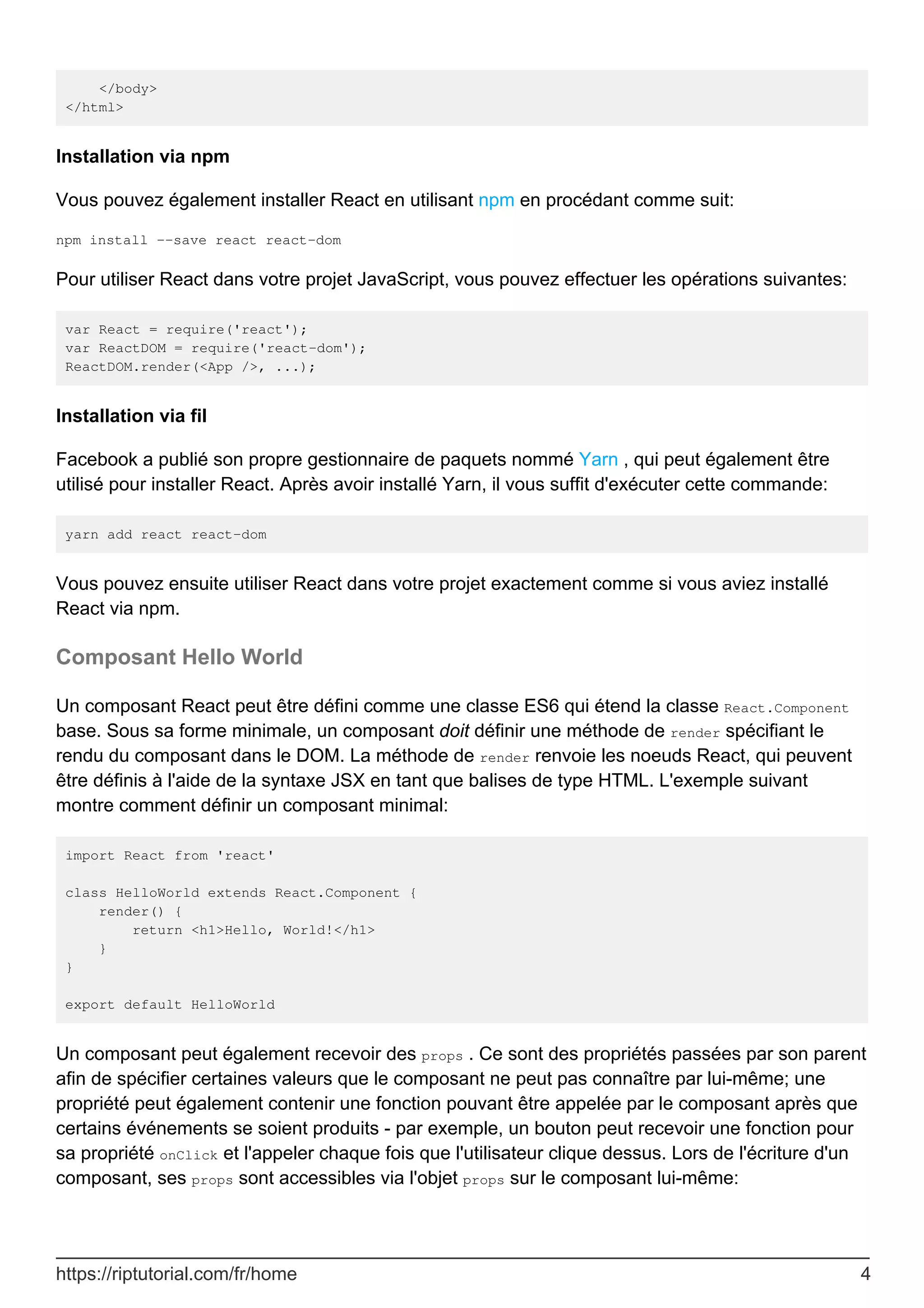 </body>
</html>
Installation via npm
Vous pouvez également installer React en utilisant npm en procédant comme suit:
npm install --save react react-dom
Pour utiliser React dans votre projet JavaScript, vous pouvez effectuer les opérations suivantes:
var React = require('react');
var ReactDOM = require('react-dom');
ReactDOM.render(<App />, ...);
Installation via fil
Facebook a publié son propre gestionnaire de paquets nommé Yarn , qui peut également être
utilisé pour installer React. Après avoir installé Yarn, il vous suffit d'exécuter cette commande:
yarn add react react-dom
Vous pouvez ensuite utiliser React dans votre projet exactement comme si vous aviez installé
React via npm.
Composant Hello World
Un composant React peut être défini comme une classe ES6 qui étend la classe React.Component
base. Sous sa forme minimale, un composant doit définir une méthode de render spécifiant le
rendu du composant dans le DOM. La méthode de render renvoie les noeuds React, qui peuvent
être définis à l'aide de la syntaxe JSX en tant que balises de type HTML. L'exemple suivant
montre comment définir un composant minimal:
import React from 'react'
class HelloWorld extends React.Component {
render() {
return <h1>Hello, World!</h1>
}
}
export default HelloWorld
Un composant peut également recevoir des props . Ce sont des propriétés passées par son parent
afin de spécifier certaines valeurs que le composant ne peut pas connaître par lui-même; une
propriété peut également contenir une fonction pouvant être appelée par le composant après que
certains événements se soient produits - par exemple, un bouton peut recevoir une fonction pour
sa propriété onClick et l'appeler chaque fois que l'utilisateur clique dessus. Lors de l'écriture d'un
composant, ses props sont accessibles via l'objet props sur le composant lui-même:
https://riptutorial.com/fr/home 4
 