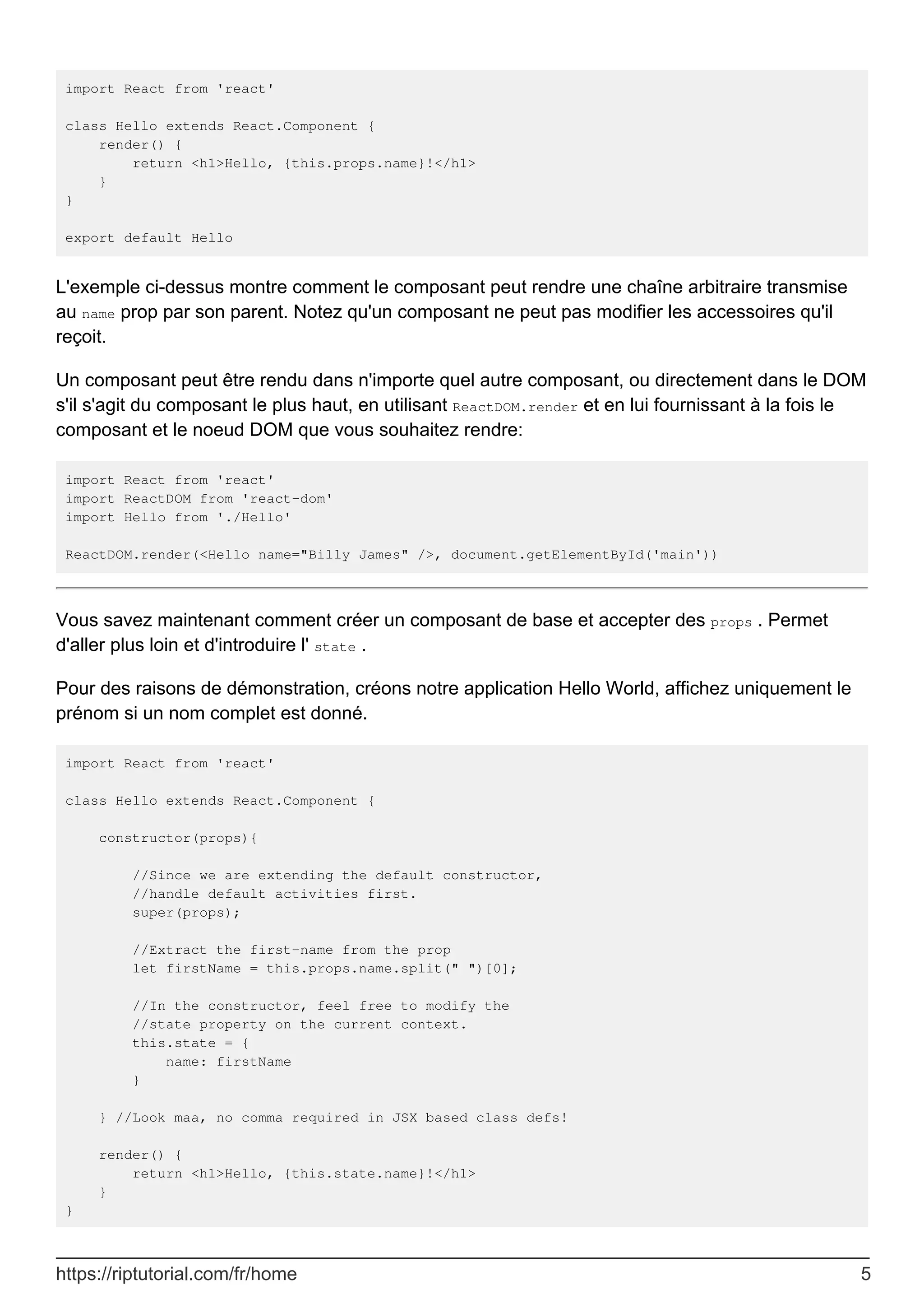 import React from 'react'
class Hello extends React.Component {
render() {
return <h1>Hello, {this.props.name}!</h1>
}
}
export default Hello
L'exemple ci-dessus montre comment le composant peut rendre une chaîne arbitraire transmise
au name prop par son parent. Notez qu'un composant ne peut pas modifier les accessoires qu'il
reçoit.
Un composant peut être rendu dans n'importe quel autre composant, ou directement dans le DOM
s'il s'agit du composant le plus haut, en utilisant ReactDOM.render et en lui fournissant à la fois le
composant et le noeud DOM que vous souhaitez rendre:
import React from 'react'
import ReactDOM from 'react-dom'
import Hello from './Hello'
ReactDOM.render(<Hello name="Billy James" />, document.getElementById('main'))
Vous savez maintenant comment créer un composant de base et accepter des props . Permet
d'aller plus loin et d'introduire l' state .
Pour des raisons de démonstration, créons notre application Hello World, affichez uniquement le
prénom si un nom complet est donné.
import React from 'react'
class Hello extends React.Component {
constructor(props){
//Since we are extending the default constructor,
//handle default activities first.
super(props);
//Extract the first-name from the prop
let firstName = this.props.name.split(" ")[0];
//In the constructor, feel free to modify the
//state property on the current context.
this.state = {
name: firstName
}
} //Look maa, no comma required in JSX based class defs!
render() {
return <h1>Hello, {this.state.name}!</h1>
}
}
https://riptutorial.com/fr/home 5
 