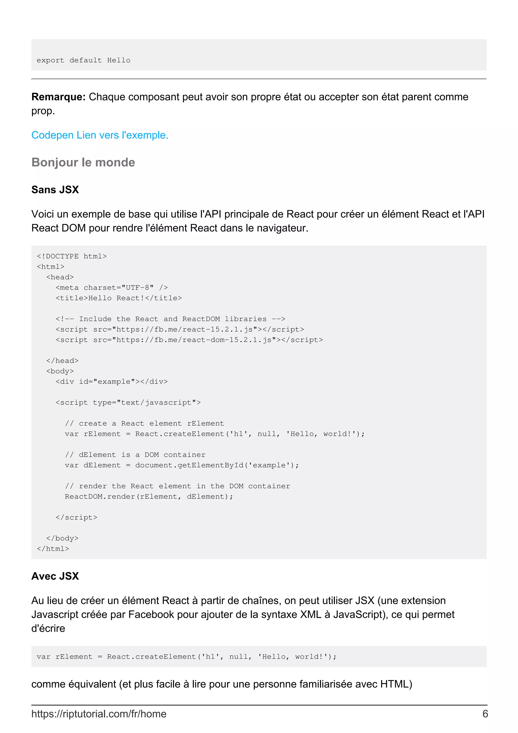 export default Hello
Remarque: Chaque composant peut avoir son propre état ou accepter son état parent comme
prop.
Codepen Lien vers l'exemple.
Bonjour le monde
Sans JSX
Voici un exemple de base qui utilise l'API principale de React pour créer un élément React et l'API
React DOM pour rendre l'élément React dans le navigateur.
<!DOCTYPE html>
<html>
<head>
<meta charset="UTF-8" />
<title>Hello React!</title>
<!-- Include the React and ReactDOM libraries -->
<script src="https://fb.me/react-15.2.1.js"></script>
<script src="https://fb.me/react-dom-15.2.1.js"></script>
</head>
<body>
<div id="example"></div>
<script type="text/javascript">
// create a React element rElement
var rElement = React.createElement('h1', null, 'Hello, world!');
// dElement is a DOM container
var dElement = document.getElementById('example');
// render the React element in the DOM container
ReactDOM.render(rElement, dElement);
</script>
</body>
</html>
Avec JSX
Au lieu de créer un élément React à partir de chaînes, on peut utiliser JSX (une extension
Javascript créée par Facebook pour ajouter de la syntaxe XML à JavaScript), ce qui permet
d'écrire
var rElement = React.createElement('h1', null, 'Hello, world!');
comme équivalent (et plus facile à lire pour une personne familiarisée avec HTML)
https://riptutorial.com/fr/home 6
 