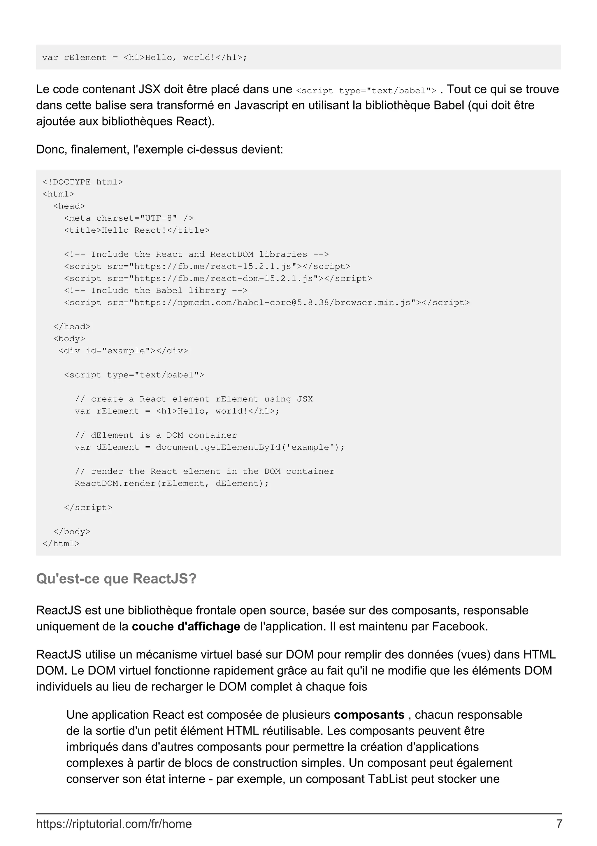 var rElement = <h1>Hello, world!</h1>;
Le code contenant JSX doit être placé dans une <script type="text/babel"> . Tout ce qui se trouve
dans cette balise sera transformé en Javascript en utilisant la bibliothèque Babel (qui doit être
ajoutée aux bibliothèques React).
Donc, finalement, l'exemple ci-dessus devient:
<!DOCTYPE html>
<html>
<head>
<meta charset="UTF-8" />
<title>Hello React!</title>
<!-- Include the React and ReactDOM libraries -->
<script src="https://fb.me/react-15.2.1.js"></script>
<script src="https://fb.me/react-dom-15.2.1.js"></script>
<!-- Include the Babel library -->
<script src="https://npmcdn.com/babel-core@5.8.38/browser.min.js"></script>
</head>
<body>
<div id="example"></div>
<script type="text/babel">
// create a React element rElement using JSX
var rElement = <h1>Hello, world!</h1>;
// dElement is a DOM container
var dElement = document.getElementById('example');
// render the React element in the DOM container
ReactDOM.render(rElement, dElement);
</script>
</body>
</html>
Qu'est-ce que ReactJS?
ReactJS est une bibliothèque frontale open source, basée sur des composants, responsable
uniquement de la couche d'affichage de l'application. Il est maintenu par Facebook.
ReactJS utilise un mécanisme virtuel basé sur DOM pour remplir des données (vues) dans HTML
DOM. Le DOM virtuel fonctionne rapidement grâce au fait qu'il ne modifie que les éléments DOM
individuels au lieu de recharger le DOM complet à chaque fois
Une application React est composée de plusieurs composants , chacun responsable
de la sortie d'un petit élément HTML réutilisable. Les composants peuvent être
imbriqués dans d'autres composants pour permettre la création d'applications
complexes à partir de blocs de construction simples. Un composant peut également
conserver son état interne - par exemple, un composant TabList peut stocker une
https://riptutorial.com/fr/home 7
 