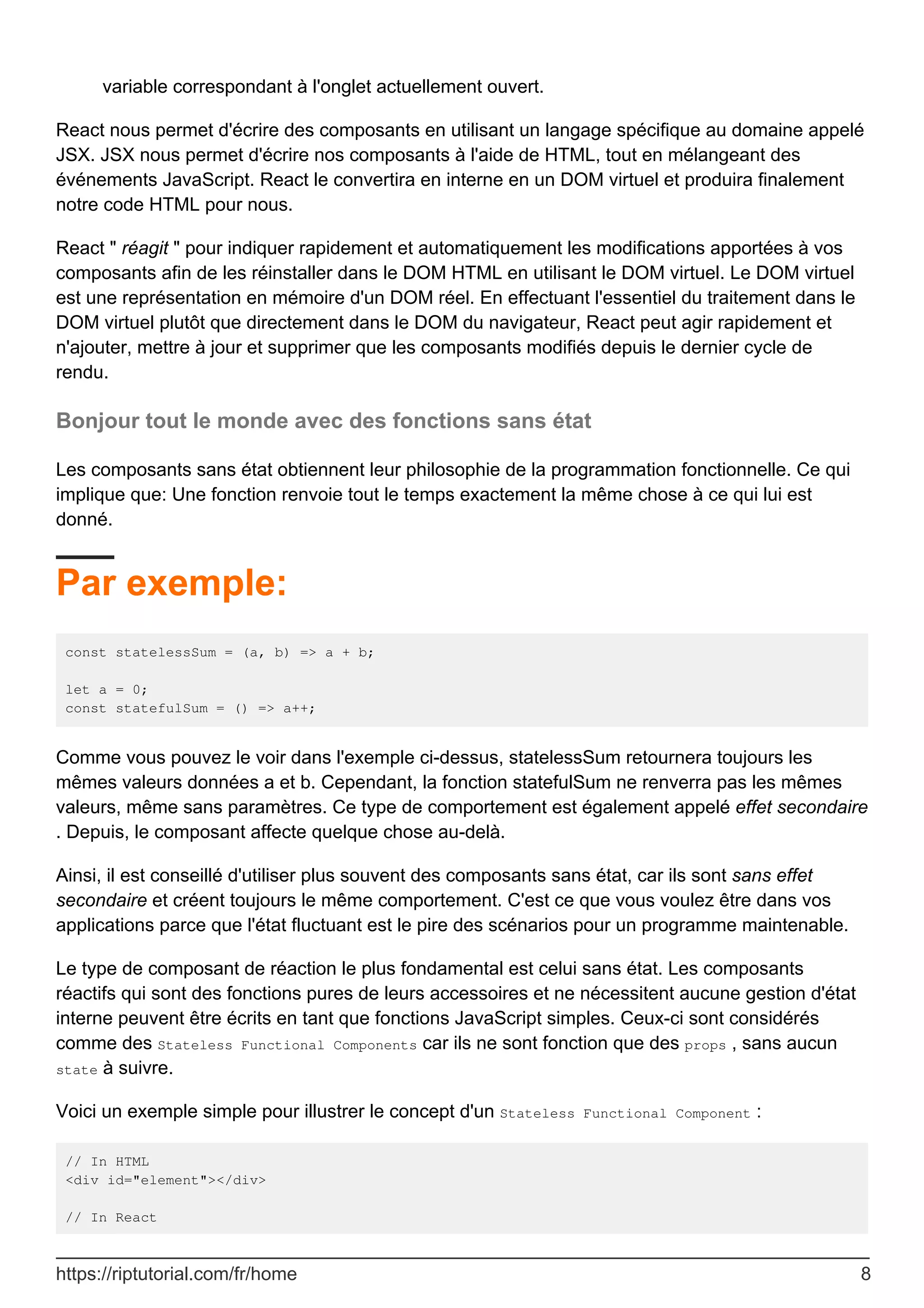 variable correspondant à l'onglet actuellement ouvert.
React nous permet d'écrire des composants en utilisant un langage spécifique au domaine appelé
JSX. JSX nous permet d'écrire nos composants à l'aide de HTML, tout en mélangeant des
événements JavaScript. React le convertira en interne en un DOM virtuel et produira finalement
notre code HTML pour nous.
React " réagit " pour indiquer rapidement et automatiquement les modifications apportées à vos
composants afin de les réinstaller dans le DOM HTML en utilisant le DOM virtuel. Le DOM virtuel
est une représentation en mémoire d'un DOM réel. En effectuant l'essentiel du traitement dans le
DOM virtuel plutôt que directement dans le DOM du navigateur, React peut agir rapidement et
n'ajouter, mettre à jour et supprimer que les composants modifiés depuis le dernier cycle de
rendu.
Bonjour tout le monde avec des fonctions sans état
Les composants sans état obtiennent leur philosophie de la programmation fonctionnelle. Ce qui
implique que: Une fonction renvoie tout le temps exactement la même chose à ce qui lui est
donné.
Par exemple:
const statelessSum = (a, b) => a + b;
let a = 0;
const statefulSum = () => a++;
Comme vous pouvez le voir dans l'exemple ci-dessus, statelessSum retournera toujours les
mêmes valeurs données a et b. Cependant, la fonction statefulSum ne renverra pas les mêmes
valeurs, même sans paramètres. Ce type de comportement est également appelé effet secondaire
. Depuis, le composant affecte quelque chose au-delà.
Ainsi, il est conseillé d'utiliser plus souvent des composants sans état, car ils sont sans effet
secondaire et créent toujours le même comportement. C'est ce que vous voulez être dans vos
applications parce que l'état fluctuant est le pire des scénarios pour un programme maintenable.
Le type de composant de réaction le plus fondamental est celui sans état. Les composants
réactifs qui sont des fonctions pures de leurs accessoires et ne nécessitent aucune gestion d'état
interne peuvent être écrits en tant que fonctions JavaScript simples. Ceux-ci sont considérés
comme des Stateless Functional Components car ils ne sont fonction que des props , sans aucun
state à suivre.
Voici un exemple simple pour illustrer le concept d'un Stateless Functional Component :
// In HTML
<div id="element"></div>
// In React
https://riptutorial.com/fr/home 8
 