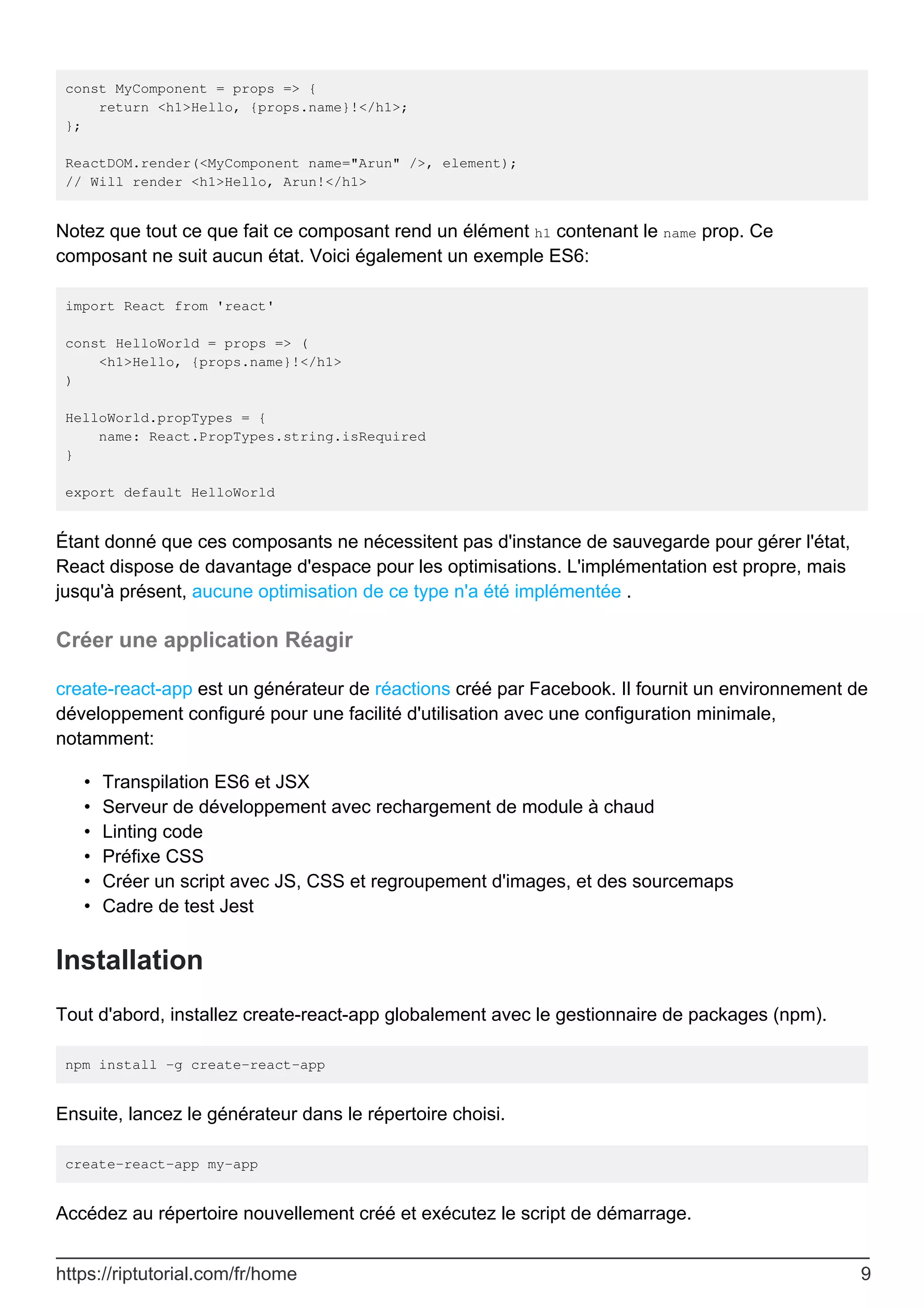 const MyComponent = props => {
return <h1>Hello, {props.name}!</h1>;
};
ReactDOM.render(<MyComponent name="Arun" />, element);
// Will render <h1>Hello, Arun!</h1>
Notez que tout ce que fait ce composant rend un élément h1 contenant le name prop. Ce
composant ne suit aucun état. Voici également un exemple ES6:
import React from 'react'
const HelloWorld = props => (
<h1>Hello, {props.name}!</h1>
)
HelloWorld.propTypes = {
name: React.PropTypes.string.isRequired
}
export default HelloWorld
Étant donné que ces composants ne nécessitent pas d'instance de sauvegarde pour gérer l'état,
React dispose de davantage d'espace pour les optimisations. L'implémentation est propre, mais
jusqu'à présent, aucune optimisation de ce type n'a été implémentée .
Créer une application Réagir
create-react-app est un générateur de réactions créé par Facebook. Il fournit un environnement de
développement configuré pour une facilité d'utilisation avec une configuration minimale,
notamment:
Transpilation ES6 et JSX
•
Serveur de développement avec rechargement de module à chaud
•
Linting code
•
Préfixe CSS
•
Créer un script avec JS, CSS et regroupement d'images, et des sourcemaps
•
Cadre de test Jest
•
Installation
Tout d'abord, installez create-react-app globalement avec le gestionnaire de packages (npm).
npm install -g create-react-app
Ensuite, lancez le générateur dans le répertoire choisi.
create-react-app my-app
Accédez au répertoire nouvellement créé et exécutez le script de démarrage.
https://riptutorial.com/fr/home 9
 