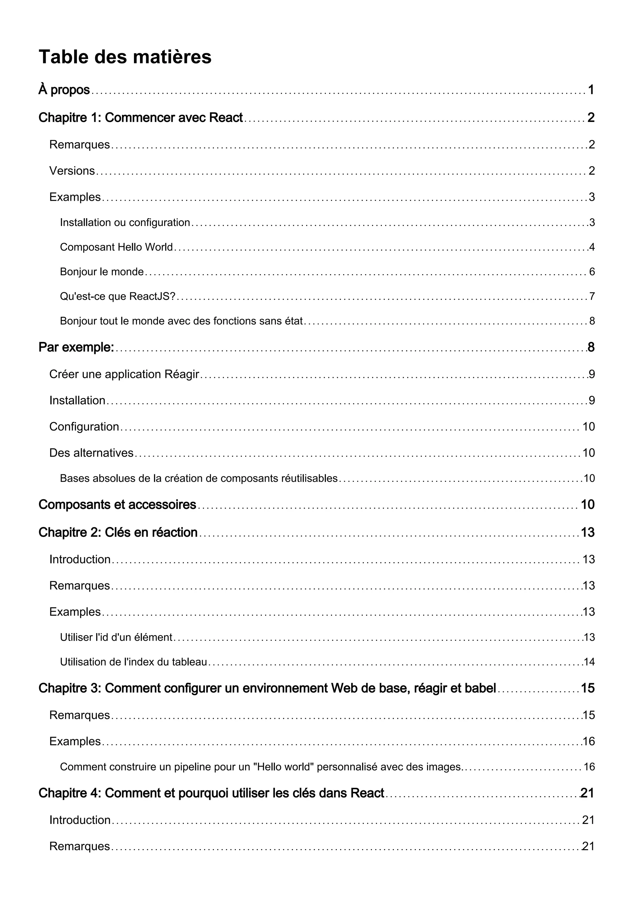 Table des matières
À propos 1
Chapitre 1: Commencer avec React 2
Remarques 2
Versions 2
Examples 3
Installation ou configuration 3
Composant Hello World 4
Bonjour le monde 6
Qu'est-ce que ReactJS? 7
Bonjour tout le monde avec des fonctions sans état 8
Par exemple: 8
Créer une application Réagir 9
Installation 9
Configuration 10
Des alternatives 10
Bases absolues de la création de composants réutilisables 10
Composants et accessoires 10
Chapitre 2: Clés en réaction 13
Introduction 13
Remarques 13
Examples 13
Utiliser l'id d'un élément 13
Utilisation de l'index du tableau 14
Chapitre 3: Comment configurer un environnement Web de base, réagir et babel 15
Remarques 15
Examples 16
Comment construire un pipeline pour un "Hello world" personnalisé avec des images. 16
Chapitre 4: Comment et pourquoi utiliser les clés dans React 21
Introduction 21
Remarques 21
 