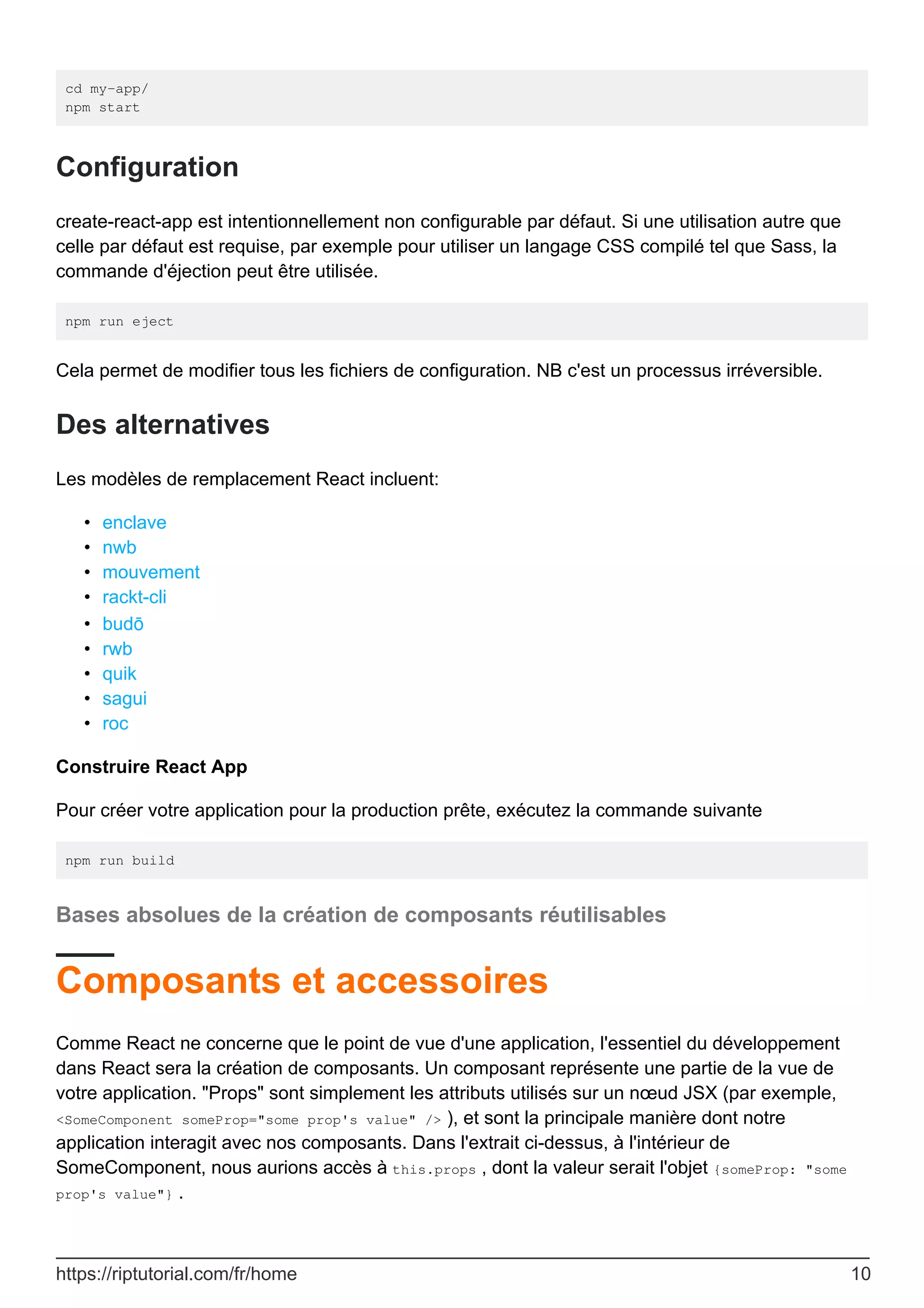 cd my-app/
npm start
Configuration
create-react-app est intentionnellement non configurable par défaut. Si une utilisation autre que
celle par défaut est requise, par exemple pour utiliser un langage CSS compilé tel que Sass, la
commande d'éjection peut être utilisée.
npm run eject
Cela permet de modifier tous les fichiers de configuration. NB c'est un processus irréversible.
Des alternatives
Les modèles de remplacement React incluent:
enclave
•
nwb
•
mouvement
•
rackt-cli
•
budō
•
rwb
•
quik
•
sagui
•
roc
•
Construire React App
Pour créer votre application pour la production prête, exécutez la commande suivante
npm run build
Bases absolues de la création de composants réutilisables
Composants et accessoires
Comme React ne concerne que le point de vue d'une application, l'essentiel du développement
dans React sera la création de composants. Un composant représente une partie de la vue de
votre application. "Props" sont simplement les attributs utilisés sur un nœud JSX (par exemple,
<SomeComponent someProp="some prop's value" /> ), et sont la principale manière dont notre
application interagit avec nos composants. Dans l'extrait ci-dessus, à l'intérieur de
SomeComponent, nous aurions accès à this.props , dont la valeur serait l'objet {someProp: "some
prop's value"} .
https://riptutorial.com/fr/home 10
 