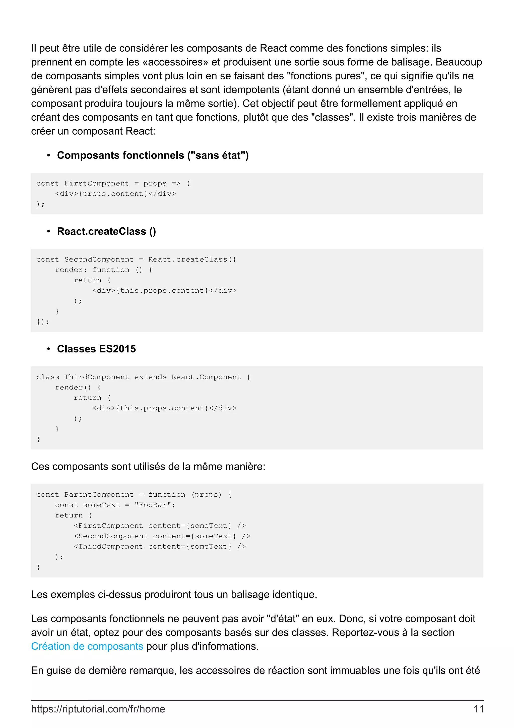 Il peut être utile de considérer les composants de React comme des fonctions simples: ils
prennent en compte les «accessoires» et produisent une sortie sous forme de balisage. Beaucoup
de composants simples vont plus loin en se faisant des "fonctions pures", ce qui signifie qu'ils ne
génèrent pas d'effets secondaires et sont idempotents (étant donné un ensemble d'entrées, le
composant produira toujours la même sortie). Cet objectif peut être formellement appliqué en
créant des composants en tant que fonctions, plutôt que des "classes". Il existe trois manières de
créer un composant React:
Composants fonctionnels ("sans état")
•
const FirstComponent = props => (
<div>{props.content}</div>
);
React.createClass ()
•
const SecondComponent = React.createClass({
render: function () {
return (
<div>{this.props.content}</div>
);
}
});
Classes ES2015
•
class ThirdComponent extends React.Component {
render() {
return (
<div>{this.props.content}</div>
);
}
}
Ces composants sont utilisés de la même manière:
const ParentComponent = function (props) {
const someText = "FooBar";
return (
<FirstComponent content={someText} />
<SecondComponent content={someText} />
<ThirdComponent content={someText} />
);
}
Les exemples ci-dessus produiront tous un balisage identique.
Les composants fonctionnels ne peuvent pas avoir "d'état" en eux. Donc, si votre composant doit
avoir un état, optez pour des composants basés sur des classes. Reportez-vous à la section
Création de composants pour plus d'informations.
En guise de dernière remarque, les accessoires de réaction sont immuables une fois qu'ils ont été
https://riptutorial.com/fr/home 11
 