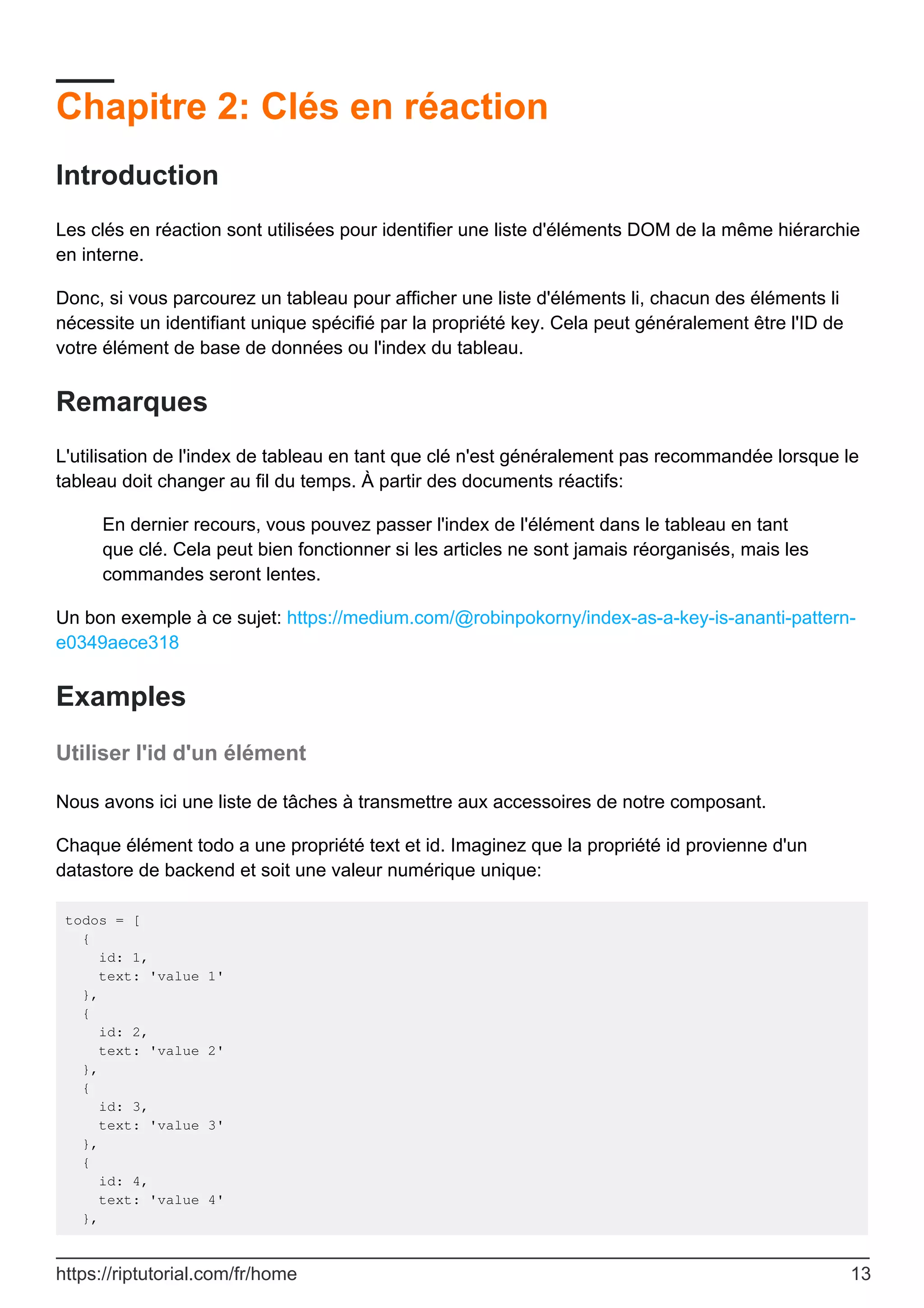 Chapitre 2: Clés en réaction
Introduction
Les clés en réaction sont utilisées pour identifier une liste d'éléments DOM de la même hiérarchie
en interne.
Donc, si vous parcourez un tableau pour afficher une liste d'éléments li, chacun des éléments li
nécessite un identifiant unique spécifié par la propriété key. Cela peut généralement être l'ID de
votre élément de base de données ou l'index du tableau.
Remarques
L'utilisation de l'index de tableau en tant que clé n'est généralement pas recommandée lorsque le
tableau doit changer au fil du temps. À partir des documents réactifs:
En dernier recours, vous pouvez passer l'index de l'élément dans le tableau en tant
que clé. Cela peut bien fonctionner si les articles ne sont jamais réorganisés, mais les
commandes seront lentes.
Un bon exemple à ce sujet: https://medium.com/@robinpokorny/index-as-a-key-is-ananti-pattern-
e0349aece318
Examples
Utiliser l'id d'un élément
Nous avons ici une liste de tâches à transmettre aux accessoires de notre composant.
Chaque élément todo a une propriété text et id. Imaginez que la propriété id provienne d'un
datastore de backend et soit une valeur numérique unique:
todos = [
{
id: 1,
text: 'value 1'
},
{
id: 2,
text: 'value 2'
},
{
id: 3,
text: 'value 3'
},
{
id: 4,
text: 'value 4'
},
https://riptutorial.com/fr/home 13
 