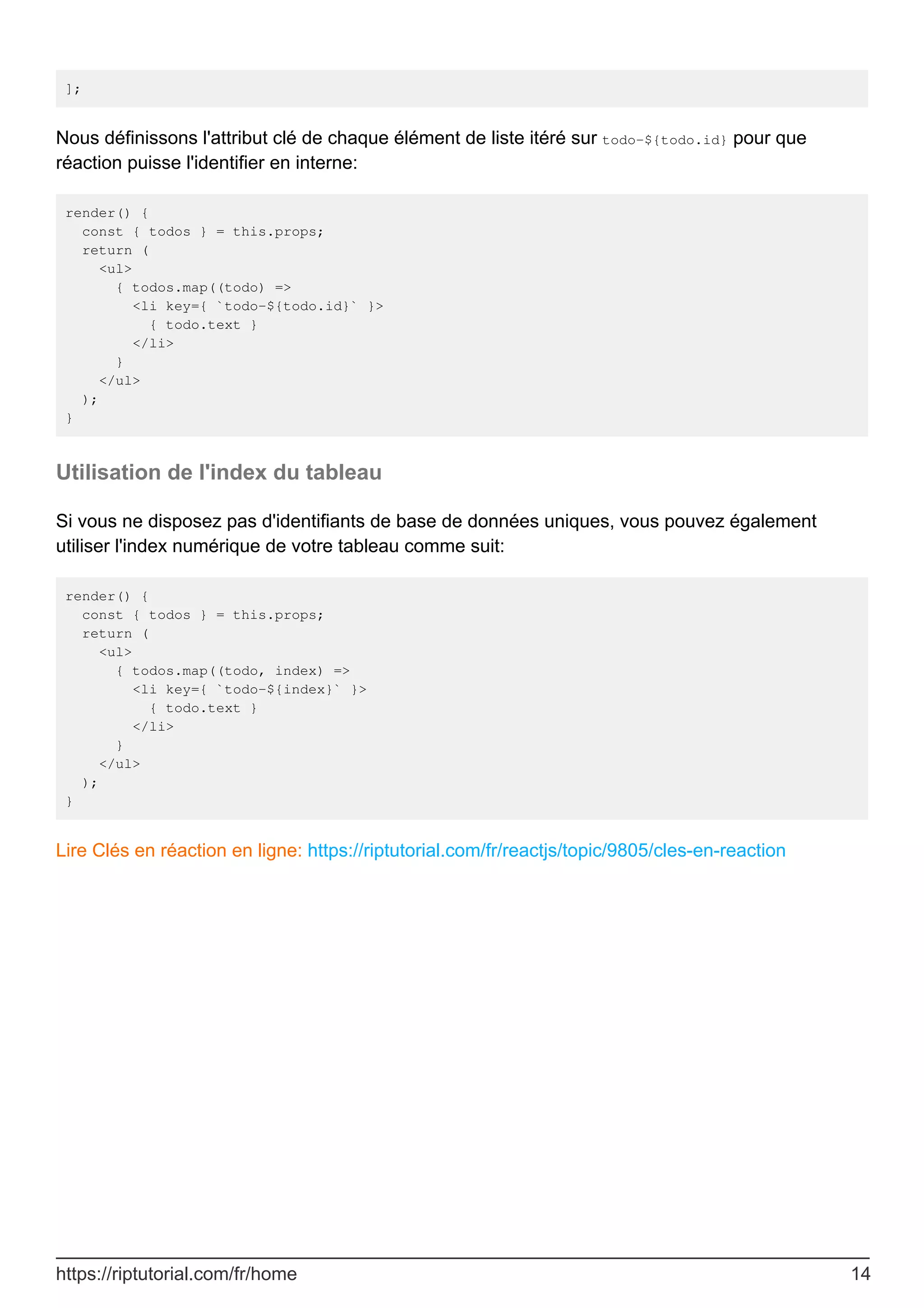 ];
Nous définissons l'attribut clé de chaque élément de liste itéré sur todo-${todo.id} pour que
réaction puisse l'identifier en interne:
render() {
const { todos } = this.props;
return (
<ul>
{ todos.map((todo) =>
<li key={ `todo-${todo.id}` }>
{ todo.text }
</li>
}
</ul>
);
}
Utilisation de l'index du tableau
Si vous ne disposez pas d'identifiants de base de données uniques, vous pouvez également
utiliser l'index numérique de votre tableau comme suit:
render() {
const { todos } = this.props;
return (
<ul>
{ todos.map((todo, index) =>
<li key={ `todo-${index}` }>
{ todo.text }
</li>
}
</ul>
);
}
Lire Clés en réaction en ligne: https://riptutorial.com/fr/reactjs/topic/9805/cles-en-reaction
https://riptutorial.com/fr/home 14
 