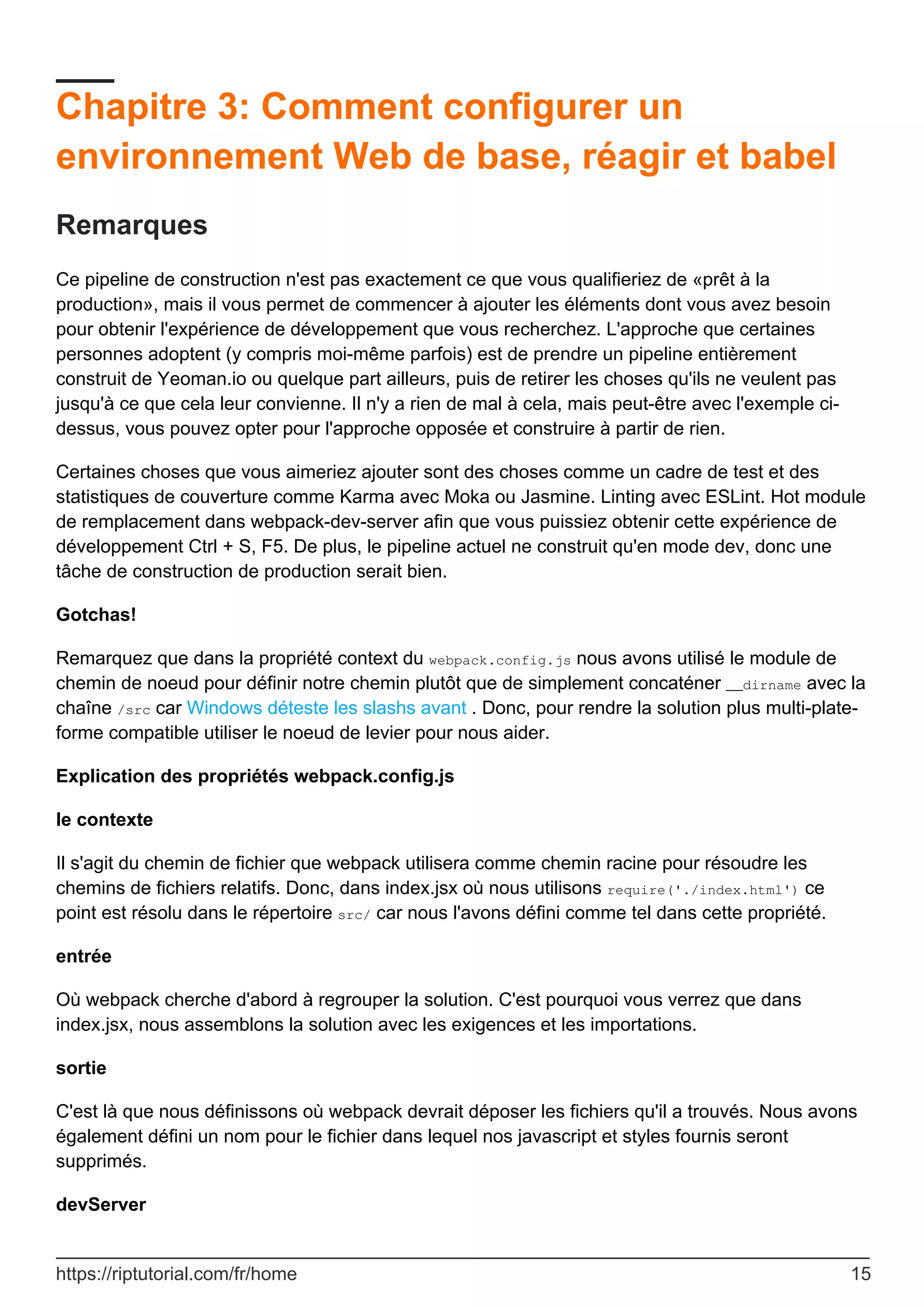 Chapitre 3: Comment configurer un
environnement Web de base, réagir et babel
Remarques
Ce pipeline de construction n'est pas exactement ce que vous qualifieriez de «prêt à la
production», mais il vous permet de commencer à ajouter les éléments dont vous avez besoin
pour obtenir l'expérience de développement que vous recherchez. L'approche que certaines
personnes adoptent (y compris moi-même parfois) est de prendre un pipeline entièrement
construit de Yeoman.io ou quelque part ailleurs, puis de retirer les choses qu'ils ne veulent pas
jusqu'à ce que cela leur convienne. Il n'y a rien de mal à cela, mais peut-être avec l'exemple ci-
dessus, vous pouvez opter pour l'approche opposée et construire à partir de rien.
Certaines choses que vous aimeriez ajouter sont des choses comme un cadre de test et des
statistiques de couverture comme Karma avec Moka ou Jasmine. Linting avec ESLint. Hot module
de remplacement dans webpack-dev-server afin que vous puissiez obtenir cette expérience de
développement Ctrl + S, F5. De plus, le pipeline actuel ne construit qu'en mode dev, donc une
tâche de construction de production serait bien.
Gotchas!
Remarquez que dans la propriété context du webpack.config.js nous avons utilisé le module de
chemin de noeud pour définir notre chemin plutôt que de simplement concaténer __dirname avec la
chaîne /src car Windows déteste les slashs avant . Donc, pour rendre la solution plus multi-plate-
forme compatible utiliser le noeud de levier pour nous aider.
Explication des propriétés webpack.config.js
le contexte
Il s'agit du chemin de fichier que webpack utilisera comme chemin racine pour résoudre les
chemins de fichiers relatifs. Donc, dans index.jsx où nous utilisons require('./index.html') ce
point est résolu dans le répertoire src/ car nous l'avons défini comme tel dans cette propriété.
entrée
Où webpack cherche d'abord à regrouper la solution. C'est pourquoi vous verrez que dans
index.jsx, nous assemblons la solution avec les exigences et les importations.
sortie
C'est là que nous définissons où webpack devrait déposer les fichiers qu'il a trouvés. Nous avons
également défini un nom pour le fichier dans lequel nos javascript et styles fournis seront
supprimés.
devServer
https://riptutorial.com/fr/home 15
 