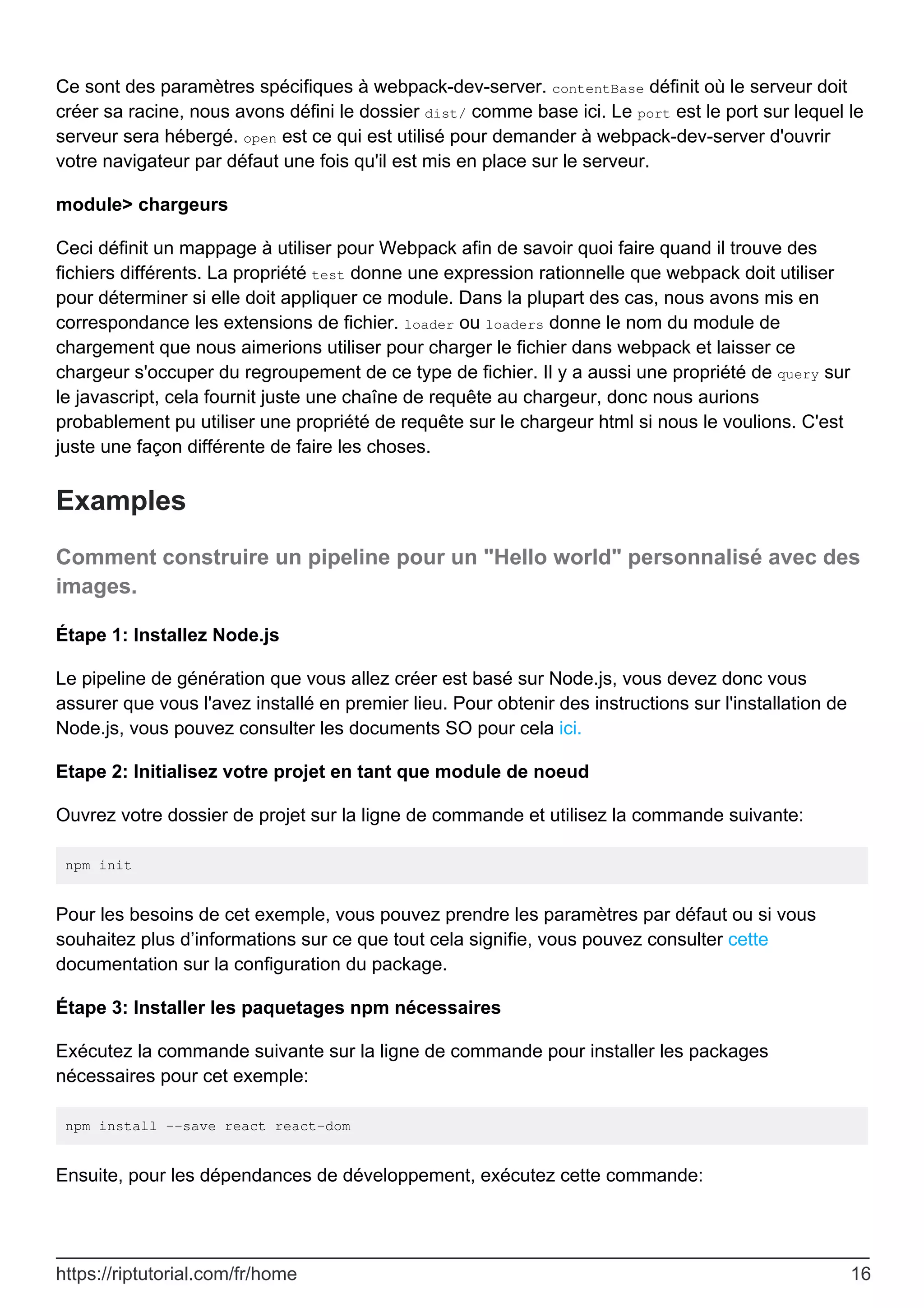 Ce sont des paramètres spécifiques à webpack-dev-server. contentBase définit où le serveur doit
créer sa racine, nous avons défini le dossier dist/ comme base ici. Le port est le port sur lequel le
serveur sera hébergé. open est ce qui est utilisé pour demander à webpack-dev-server d'ouvrir
votre navigateur par défaut une fois qu'il est mis en place sur le serveur.
module> chargeurs
Ceci définit un mappage à utiliser pour Webpack afin de savoir quoi faire quand il trouve des
fichiers différents. La propriété test donne une expression rationnelle que webpack doit utiliser
pour déterminer si elle doit appliquer ce module. Dans la plupart des cas, nous avons mis en
correspondance les extensions de fichier. loader ou loaders donne le nom du module de
chargement que nous aimerions utiliser pour charger le fichier dans webpack et laisser ce
chargeur s'occuper du regroupement de ce type de fichier. Il y a aussi une propriété de query sur
le javascript, cela fournit juste une chaîne de requête au chargeur, donc nous aurions
probablement pu utiliser une propriété de requête sur le chargeur html si nous le voulions. C'est
juste une façon différente de faire les choses.
Examples
Comment construire un pipeline pour un "Hello world" personnalisé avec des
images.
Étape 1: Installez Node.js
Le pipeline de génération que vous allez créer est basé sur Node.js, vous devez donc vous
assurer que vous l'avez installé en premier lieu. Pour obtenir des instructions sur l'installation de
Node.js, vous pouvez consulter les documents SO pour cela ici.
Etape 2: Initialisez votre projet en tant que module de noeud
Ouvrez votre dossier de projet sur la ligne de commande et utilisez la commande suivante:
npm init
Pour les besoins de cet exemple, vous pouvez prendre les paramètres par défaut ou si vous
souhaitez plus d’informations sur ce que tout cela signifie, vous pouvez consulter cette
documentation sur la configuration du package.
Étape 3: Installer les paquetages npm nécessaires
Exécutez la commande suivante sur la ligne de commande pour installer les packages
nécessaires pour cet exemple:
npm install --save react react-dom
Ensuite, pour les dépendances de développement, exécutez cette commande:
https://riptutorial.com/fr/home 16
 