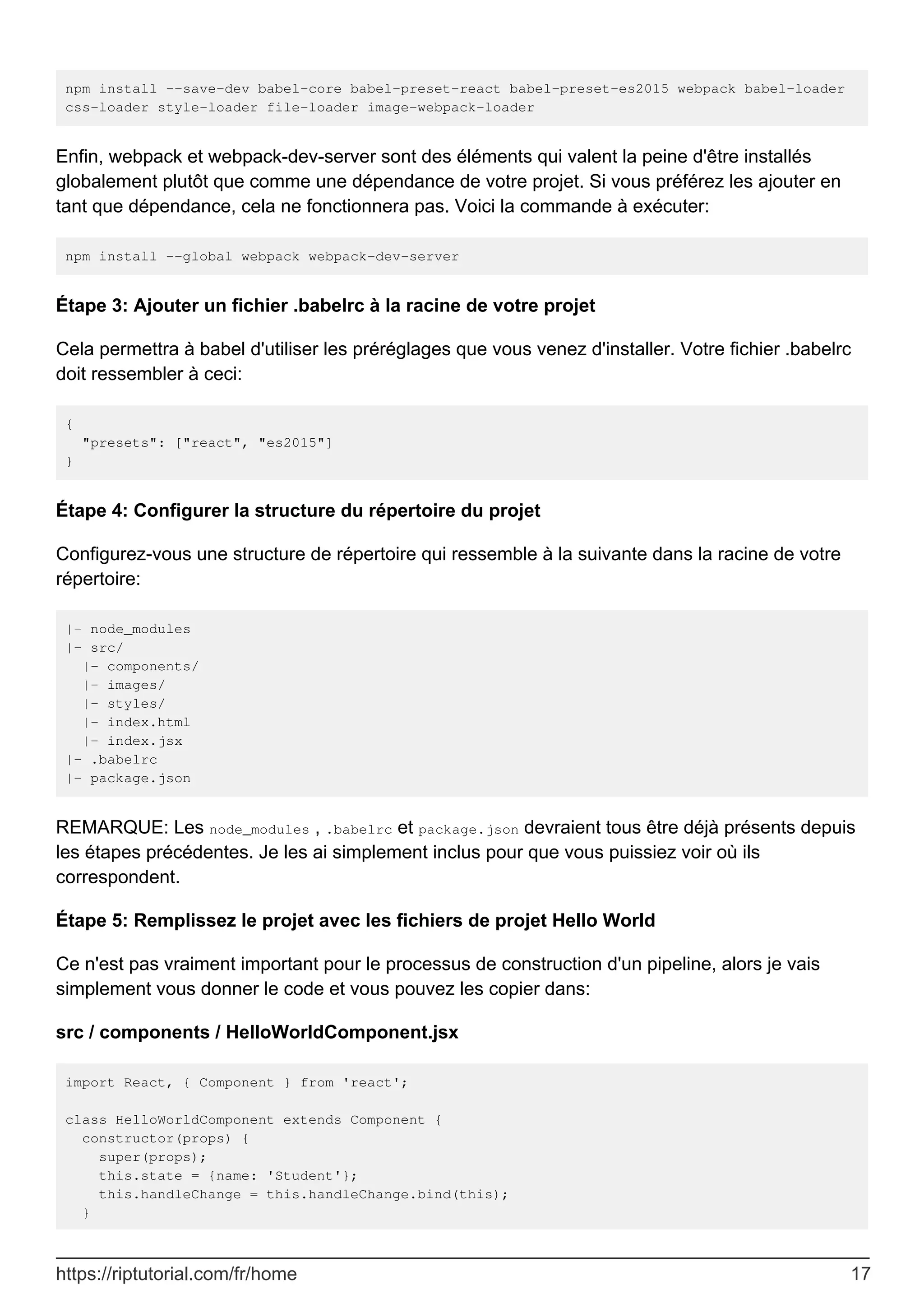 npm install --save-dev babel-core babel-preset-react babel-preset-es2015 webpack babel-loader
css-loader style-loader file-loader image-webpack-loader
Enfin, webpack et webpack-dev-server sont des éléments qui valent la peine d'être installés
globalement plutôt que comme une dépendance de votre projet. Si vous préférez les ajouter en
tant que dépendance, cela ne fonctionnera pas. Voici la commande à exécuter:
npm install --global webpack webpack-dev-server
Étape 3: Ajouter un fichier .babelrc à la racine de votre projet
Cela permettra à babel d'utiliser les préréglages que vous venez d'installer. Votre fichier .babelrc
doit ressembler à ceci:
{
"presets": ["react", "es2015"]
}
Étape 4: Configurer la structure du répertoire du projet
Configurez-vous une structure de répertoire qui ressemble à la suivante dans la racine de votre
répertoire:
|- node_modules
|- src/
|- components/
|- images/
|- styles/
|- index.html
|- index.jsx
|- .babelrc
|- package.json
REMARQUE: Les node_modules , .babelrc et package.json devraient tous être déjà présents depuis
les étapes précédentes. Je les ai simplement inclus pour que vous puissiez voir où ils
correspondent.
Étape 5: Remplissez le projet avec les fichiers de projet Hello World
Ce n'est pas vraiment important pour le processus de construction d'un pipeline, alors je vais
simplement vous donner le code et vous pouvez les copier dans:
src / components / HelloWorldComponent.jsx
import React, { Component } from 'react';
class HelloWorldComponent extends Component {
constructor(props) {
super(props);
this.state = {name: 'Student'};
this.handleChange = this.handleChange.bind(this);
}
https://riptutorial.com/fr/home 17
 