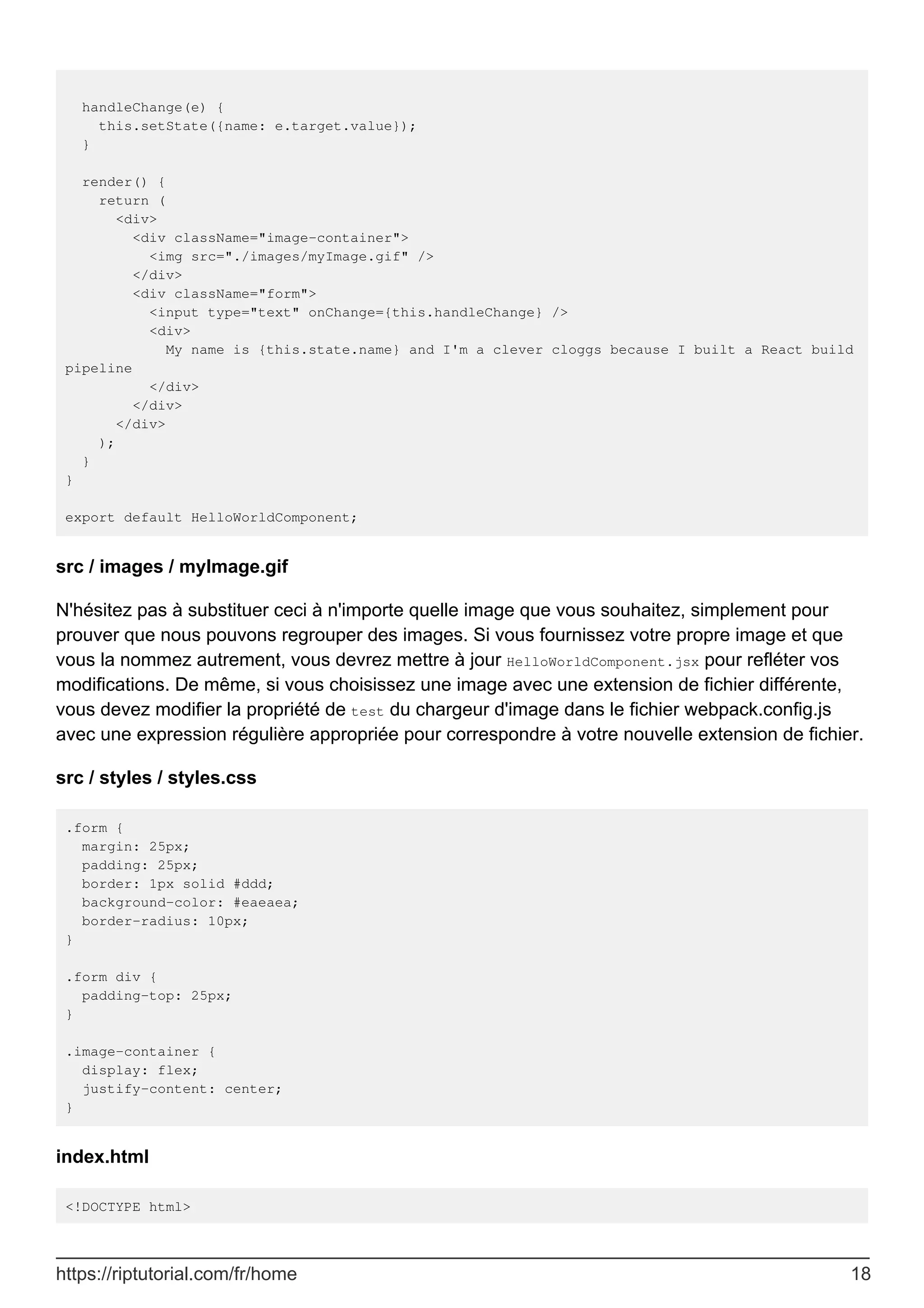 handleChange(e) {
this.setState({name: e.target.value});
}
render() {
return (
<div>
<div className="image-container">
<img src="./images/myImage.gif" />
</div>
<div className="form">
<input type="text" onChange={this.handleChange} />
<div>
My name is {this.state.name} and I'm a clever cloggs because I built a React build
pipeline
</div>
</div>
</div>
);
}
}
export default HelloWorldComponent;
src / images / myImage.gif
N'hésitez pas à substituer ceci à n'importe quelle image que vous souhaitez, simplement pour
prouver que nous pouvons regrouper des images. Si vous fournissez votre propre image et que
vous la nommez autrement, vous devrez mettre à jour HelloWorldComponent.jsx pour refléter vos
modifications. De même, si vous choisissez une image avec une extension de fichier différente,
vous devez modifier la propriété de test du chargeur d'image dans le fichier webpack.config.js
avec une expression régulière appropriée pour correspondre à votre nouvelle extension de fichier.
src / styles / styles.css
.form {
margin: 25px;
padding: 25px;
border: 1px solid #ddd;
background-color: #eaeaea;
border-radius: 10px;
}
.form div {
padding-top: 25px;
}
.image-container {
display: flex;
justify-content: center;
}
index.html
<!DOCTYPE html>
https://riptutorial.com/fr/home 18
 