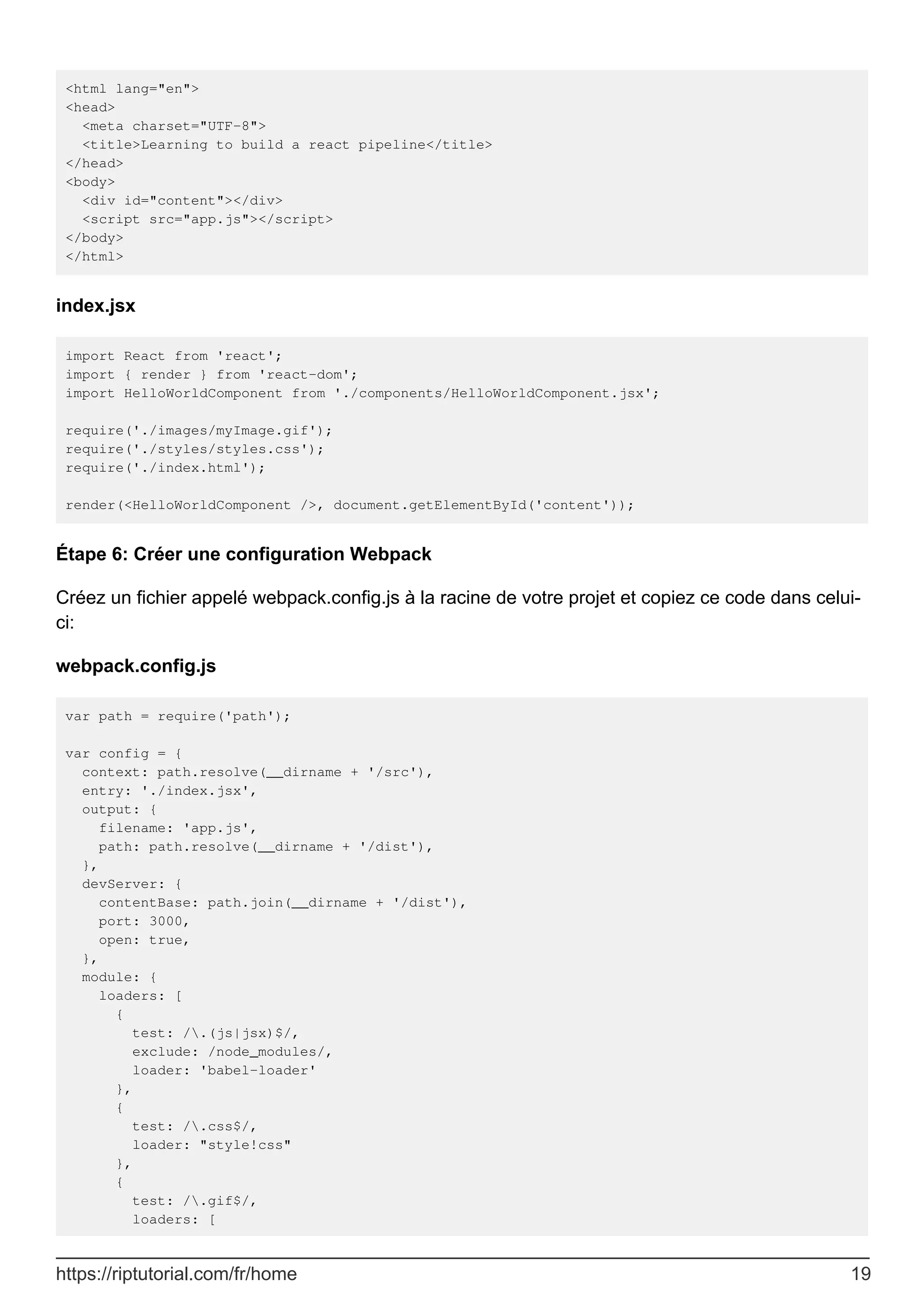 <html lang="en">
<head>
<meta charset="UTF-8">
<title>Learning to build a react pipeline</title>
</head>
<body>
<div id="content"></div>
<script src="app.js"></script>
</body>
</html>
index.jsx
import React from 'react';
import { render } from 'react-dom';
import HelloWorldComponent from './components/HelloWorldComponent.jsx';
require('./images/myImage.gif');
require('./styles/styles.css');
require('./index.html');
render(<HelloWorldComponent />, document.getElementById('content'));
Étape 6: Créer une configuration Webpack
Créez un fichier appelé webpack.config.js à la racine de votre projet et copiez ce code dans celui-
ci:
webpack.config.js
var path = require('path');
var config = {
context: path.resolve(__dirname + '/src'),
entry: './index.jsx',
output: {
filename: 'app.js',
path: path.resolve(__dirname + '/dist'),
},
devServer: {
contentBase: path.join(__dirname + '/dist'),
port: 3000,
open: true,
},
module: {
loaders: [
{
test: /.(js|jsx)$/,
exclude: /node_modules/,
loader: 'babel-loader'
},
{
test: /.css$/,
loader: "style!css"
},
{
test: /.gif$/,
loaders: [
https://riptutorial.com/fr/home 19
 