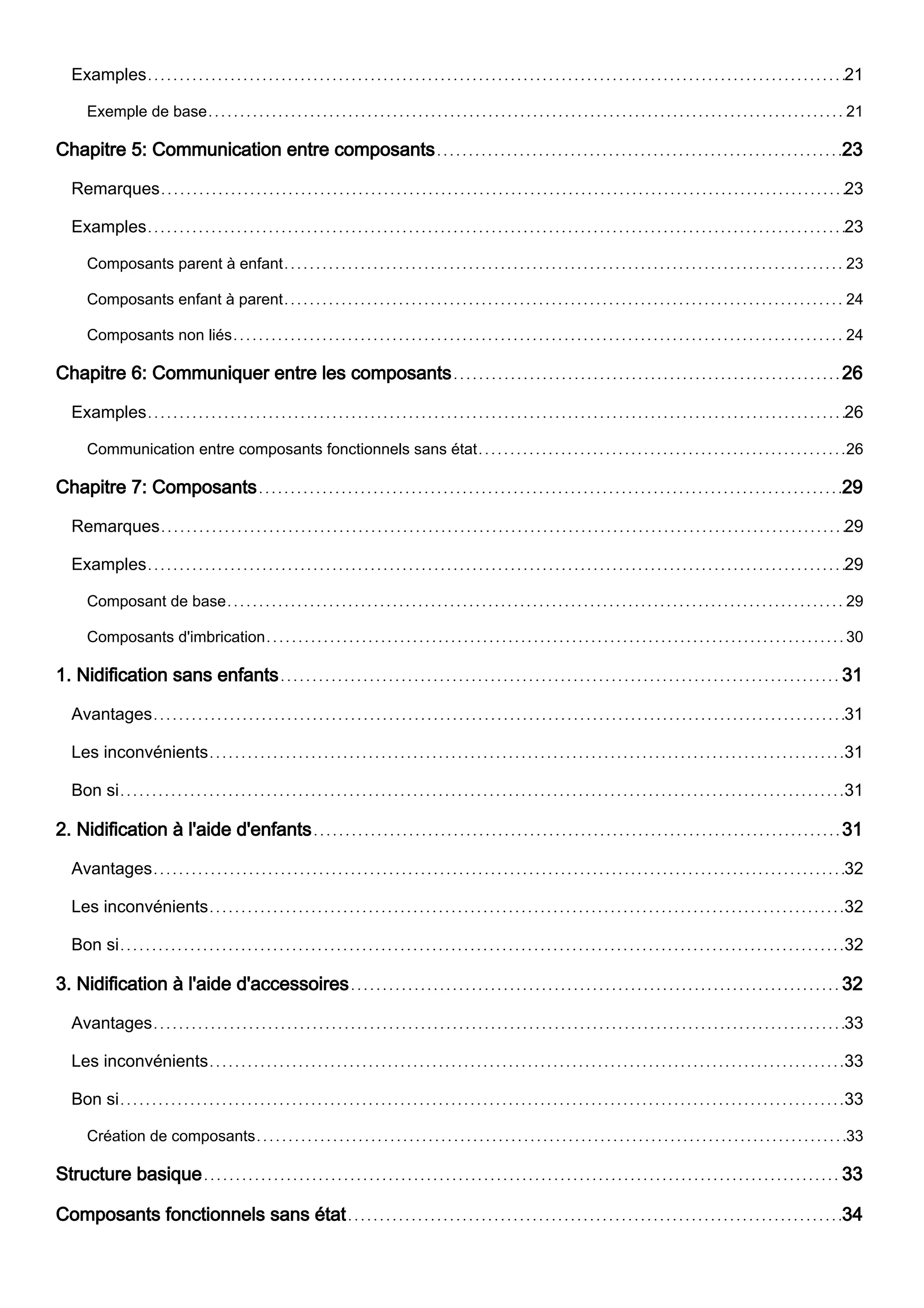 Examples 21
Exemple de base 21
Chapitre 5: Communication entre composants 23
Remarques 23
Examples 23
Composants parent à enfant 23
Composants enfant à parent 24
Composants non liés 24
Chapitre 6: Communiquer entre les composants 26
Examples 26
Communication entre composants fonctionnels sans état 26
Chapitre 7: Composants 29
Remarques 29
Examples 29
Composant de base 29
Composants d'imbrication 30
1. Nidification sans enfants 31
Avantages 31
Les inconvénients 31
Bon si 31
2. Nidification à l'aide d'enfants 31
Avantages 32
Les inconvénients 32
Bon si 32
3. Nidification à l'aide d'accessoires 32
Avantages 33
Les inconvénients 33
Bon si 33
Création de composants 33
Structure basique 33
Composants fonctionnels sans état 34
 