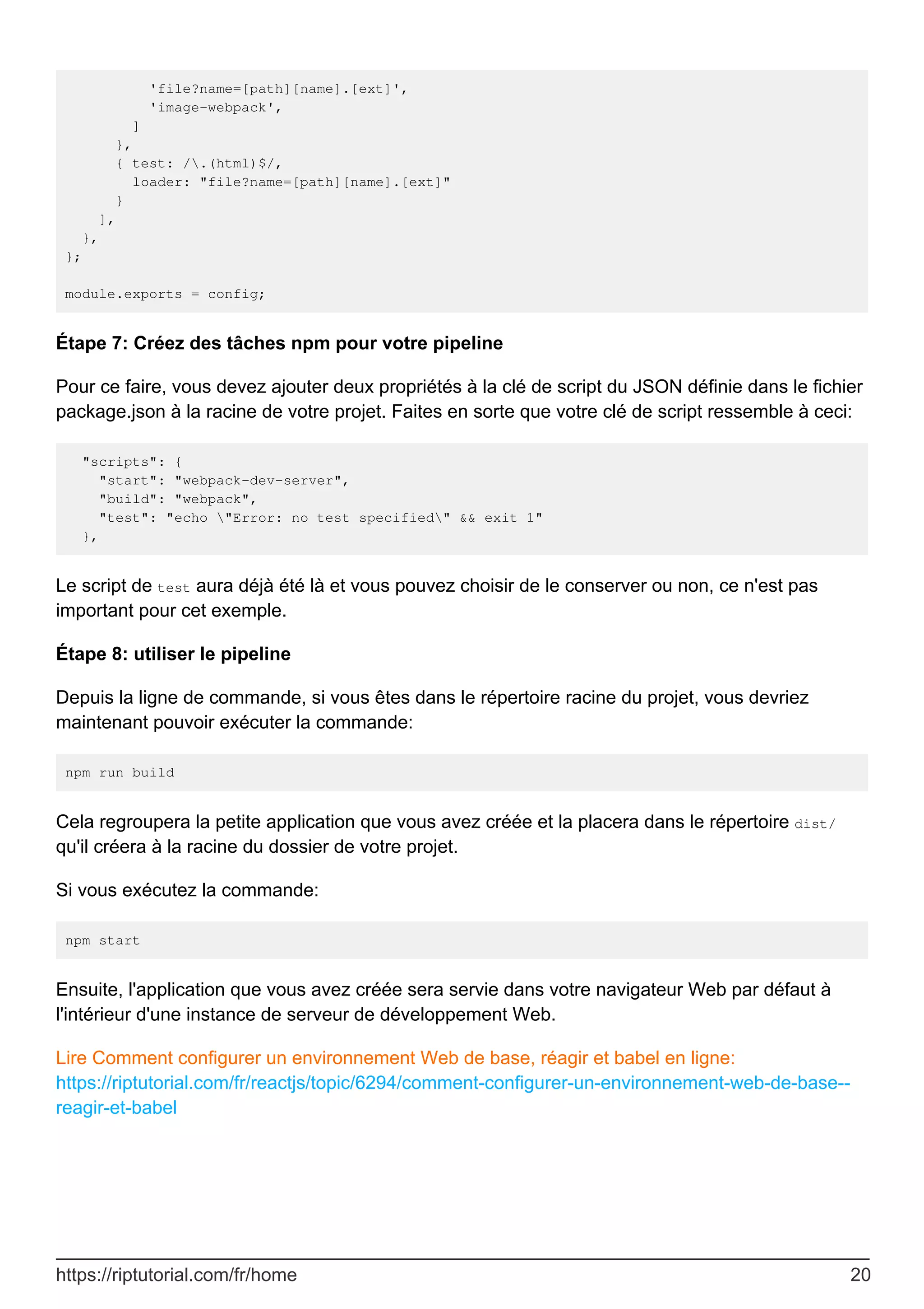 'file?name=[path][name].[ext]',
'image-webpack',
]
},
{ test: /.(html)$/,
loader: "file?name=[path][name].[ext]"
}
],
},
};
module.exports = config;
Étape 7: Créez des tâches npm pour votre pipeline
Pour ce faire, vous devez ajouter deux propriétés à la clé de script du JSON définie dans le fichier
package.json à la racine de votre projet. Faites en sorte que votre clé de script ressemble à ceci:
"scripts": {
"start": "webpack-dev-server",
"build": "webpack",
"test": "echo "Error: no test specified" && exit 1"
},
Le script de test aura déjà été là et vous pouvez choisir de le conserver ou non, ce n'est pas
important pour cet exemple.
Étape 8: utiliser le pipeline
Depuis la ligne de commande, si vous êtes dans le répertoire racine du projet, vous devriez
maintenant pouvoir exécuter la commande:
npm run build
Cela regroupera la petite application que vous avez créée et la placera dans le répertoire dist/
qu'il créera à la racine du dossier de votre projet.
Si vous exécutez la commande:
npm start
Ensuite, l'application que vous avez créée sera servie dans votre navigateur Web par défaut à
l'intérieur d'une instance de serveur de développement Web.
Lire Comment configurer un environnement Web de base, réagir et babel en ligne:
https://riptutorial.com/fr/reactjs/topic/6294/comment-configurer-un-environnement-web-de-base--
reagir-et-babel
https://riptutorial.com/fr/home 20
 