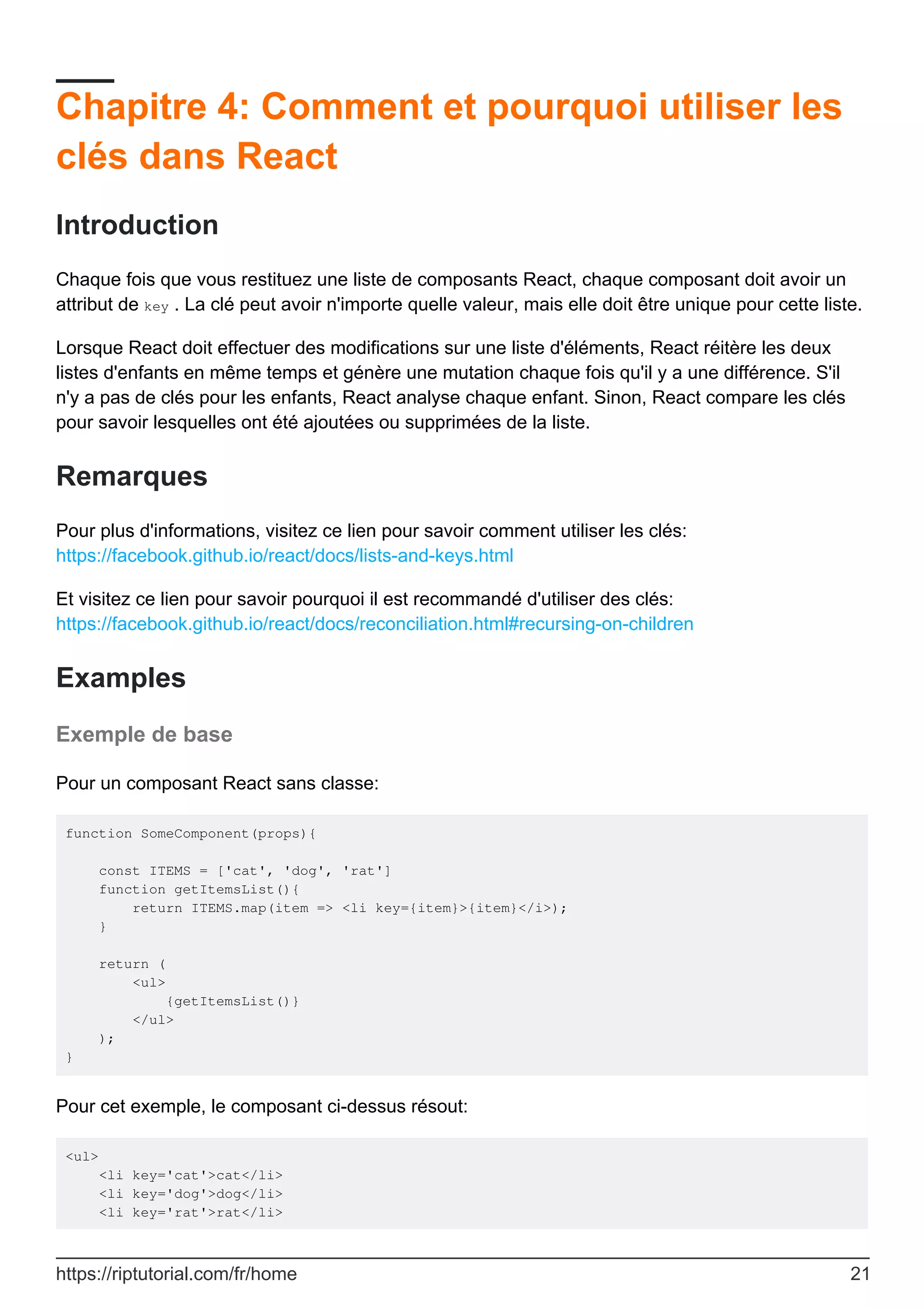 Chapitre 4: Comment et pourquoi utiliser les
clés dans React
Introduction
Chaque fois que vous restituez une liste de composants React, chaque composant doit avoir un
attribut de key . La clé peut avoir n'importe quelle valeur, mais elle doit être unique pour cette liste.
Lorsque React doit effectuer des modifications sur une liste d'éléments, React réitère les deux
listes d'enfants en même temps et génère une mutation chaque fois qu'il y a une différence. S'il
n'y a pas de clés pour les enfants, React analyse chaque enfant. Sinon, React compare les clés
pour savoir lesquelles ont été ajoutées ou supprimées de la liste.
Remarques
Pour plus d'informations, visitez ce lien pour savoir comment utiliser les clés:
https://facebook.github.io/react/docs/lists-and-keys.html
Et visitez ce lien pour savoir pourquoi il est recommandé d'utiliser des clés:
https://facebook.github.io/react/docs/reconciliation.html#recursing-on-children
Examples
Exemple de base
Pour un composant React sans classe:
function SomeComponent(props){
const ITEMS = ['cat', 'dog', 'rat']
function getItemsList(){
return ITEMS.map(item => <li key={item}>{item}</i>);
}
return (
<ul>
{getItemsList()}
</ul>
);
}
Pour cet exemple, le composant ci-dessus résout:
<ul>
<li key='cat'>cat</li>
<li key='dog'>dog</li>
<li key='rat'>rat</li>
https://riptutorial.com/fr/home 21
 