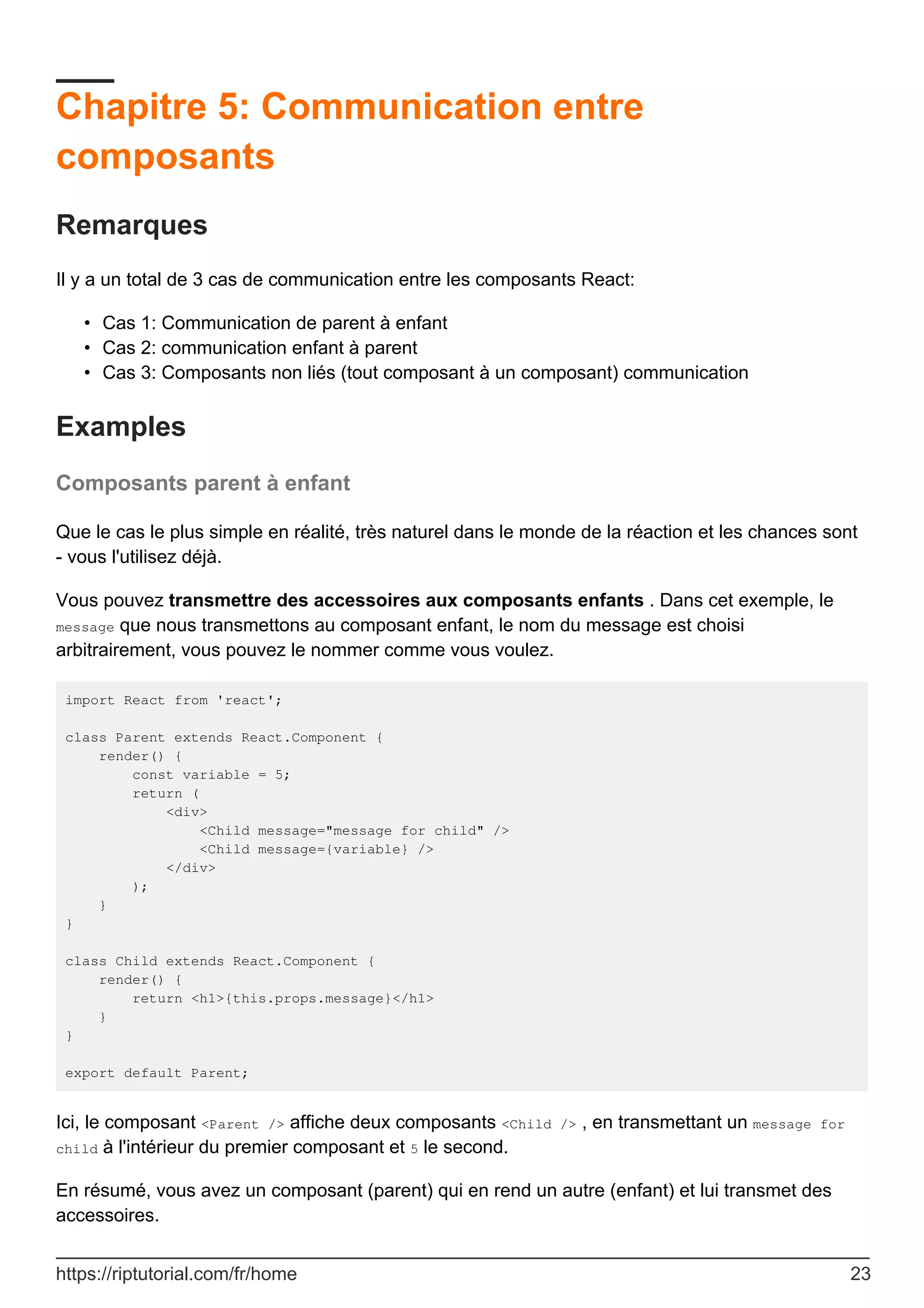 Chapitre 5: Communication entre
composants
Remarques
Il y a un total de 3 cas de communication entre les composants React:
Cas 1: Communication de parent à enfant
•
Cas 2: communication enfant à parent
•
Cas 3: Composants non liés (tout composant à un composant) communication
•
Examples
Composants parent à enfant
Que le cas le plus simple en réalité, très naturel dans le monde de la réaction et les chances sont
- vous l'utilisez déjà.
Vous pouvez transmettre des accessoires aux composants enfants . Dans cet exemple, le
message que nous transmettons au composant enfant, le nom du message est choisi
arbitrairement, vous pouvez le nommer comme vous voulez.
import React from 'react';
class Parent extends React.Component {
render() {
const variable = 5;
return (
<div>
<Child message="message for child" />
<Child message={variable} />
</div>
);
}
}
class Child extends React.Component {
render() {
return <h1>{this.props.message}</h1>
}
}
export default Parent;
Ici, le composant <Parent /> affiche deux composants <Child /> , en transmettant un message for
child à l'intérieur du premier composant et 5 le second.
En résumé, vous avez un composant (parent) qui en rend un autre (enfant) et lui transmet des
accessoires.
https://riptutorial.com/fr/home 23
 