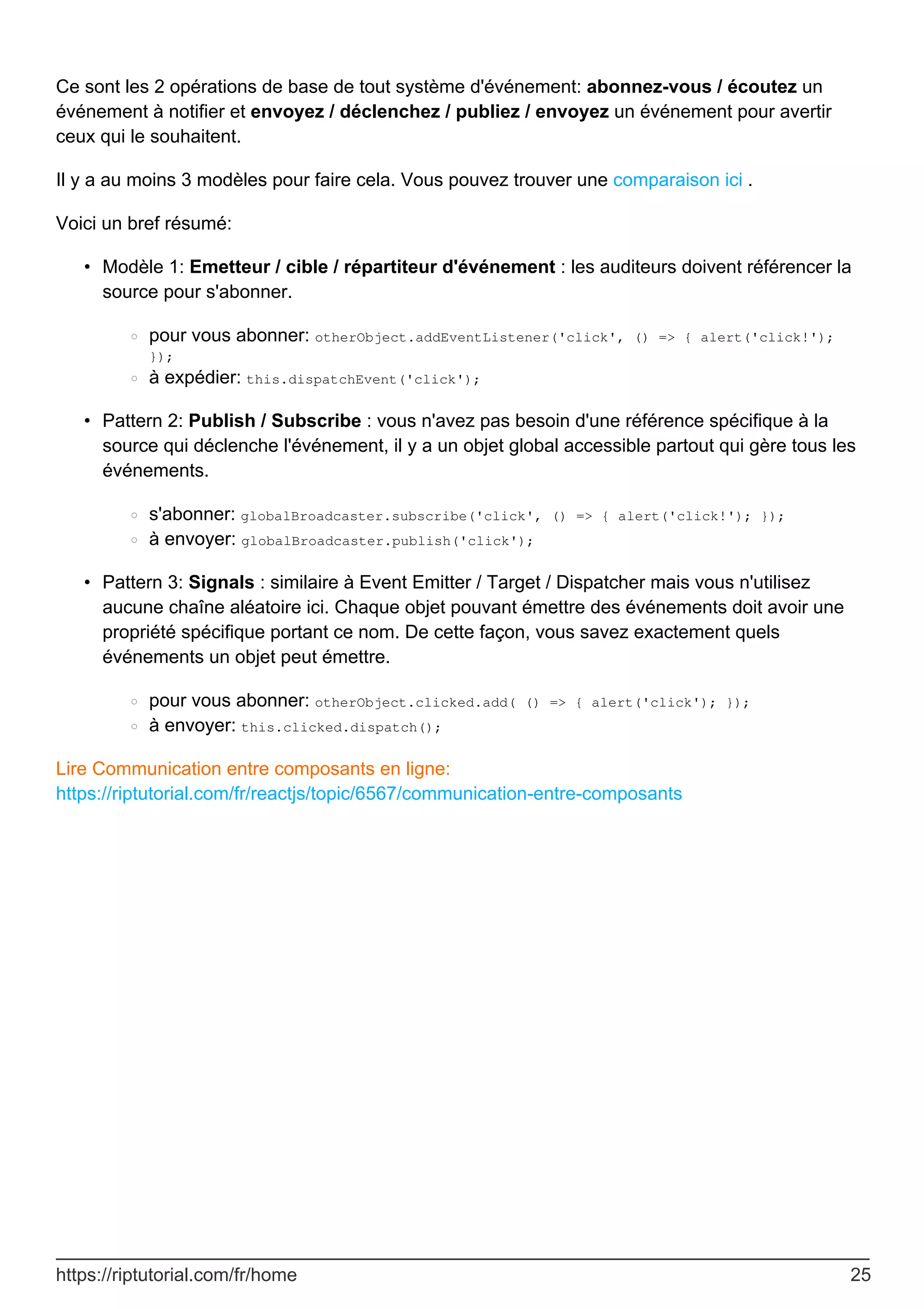 Ce sont les 2 opérations de base de tout système d'événement: abonnez-vous / écoutez un
événement à notifier et envoyez / déclenchez / publiez / envoyez un événement pour avertir
ceux qui le souhaitent.
Il y a au moins 3 modèles pour faire cela. Vous pouvez trouver une comparaison ici .
Voici un bref résumé:
Modèle 1: Emetteur / cible / répartiteur d'événement : les auditeurs doivent référencer la
source pour s'abonner.
pour vous abonner: otherObject.addEventListener('click', () => { alert('click!');
});
○
à expédier: this.dispatchEvent('click');
○
•
Pattern 2: Publish / Subscribe : vous n'avez pas besoin d'une référence spécifique à la
source qui déclenche l'événement, il y a un objet global accessible partout qui gère tous les
événements.
s'abonner: globalBroadcaster.subscribe('click', () => { alert('click!'); });
○
à envoyer: globalBroadcaster.publish('click');
○
•
Pattern 3: Signals : similaire à Event Emitter / Target / Dispatcher mais vous n'utilisez
aucune chaîne aléatoire ici. Chaque objet pouvant émettre des événements doit avoir une
propriété spécifique portant ce nom. De cette façon, vous savez exactement quels
événements un objet peut émettre.
pour vous abonner: otherObject.clicked.add( () => { alert('click'); });
○
à envoyer: this.clicked.dispatch();
○
•
Lire Communication entre composants en ligne:
https://riptutorial.com/fr/reactjs/topic/6567/communication-entre-composants
https://riptutorial.com/fr/home 25
 