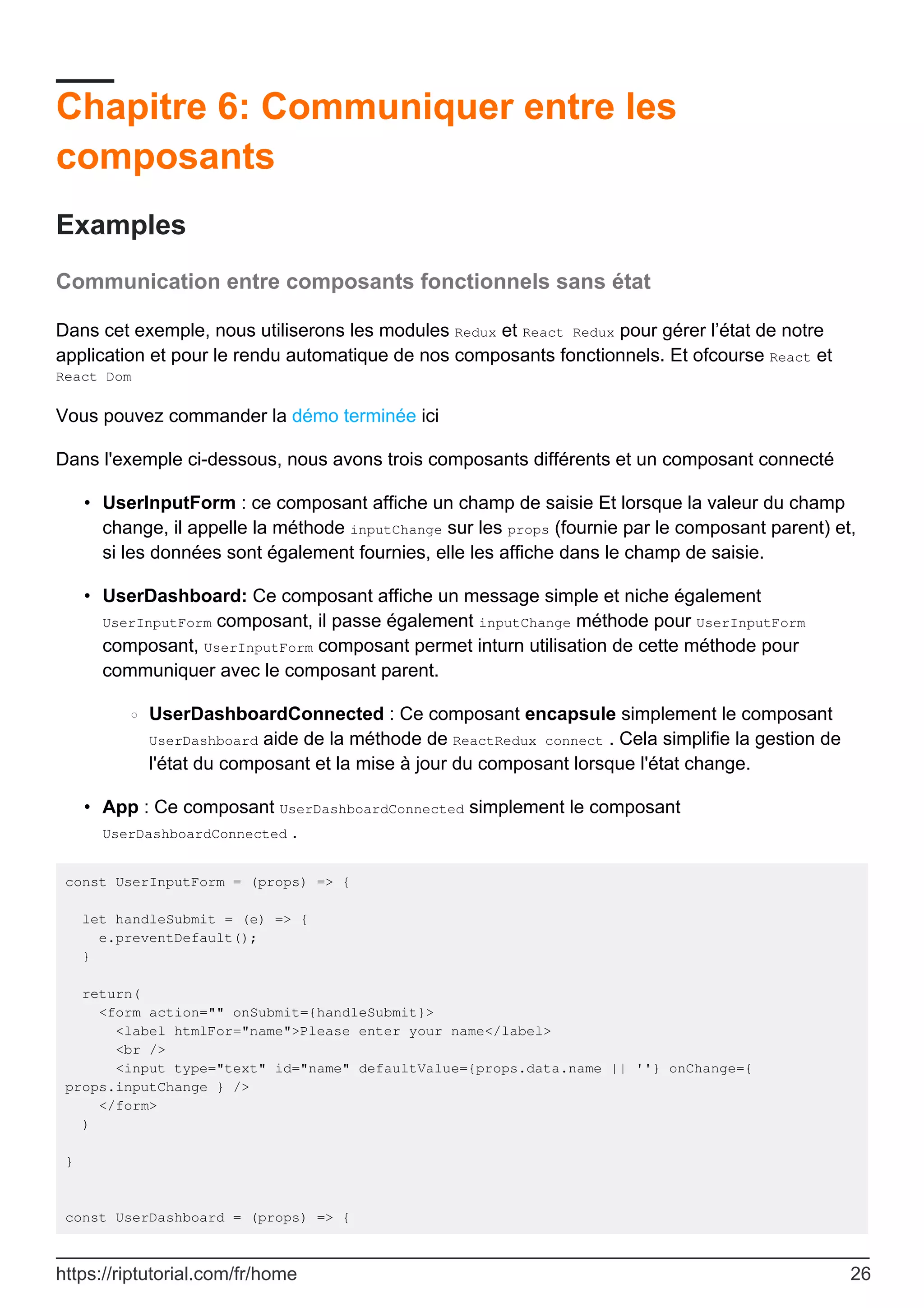 Chapitre 6: Communiquer entre les
composants
Examples
Communication entre composants fonctionnels sans état
Dans cet exemple, nous utiliserons les modules Redux et React Redux pour gérer l’état de notre
application et pour le rendu automatique de nos composants fonctionnels. Et ofcourse React et
React Dom
Vous pouvez commander la démo terminée ici
Dans l'exemple ci-dessous, nous avons trois composants différents et un composant connecté
UserInputForm : ce composant affiche un champ de saisie Et lorsque la valeur du champ
change, il appelle la méthode inputChange sur les props (fournie par le composant parent) et,
si les données sont également fournies, elle les affiche dans le champ de saisie.
•
UserDashboard: Ce composant affiche un message simple et niche également
UserInputForm composant, il passe également inputChange méthode pour UserInputForm
composant, UserInputForm composant permet inturn utilisation de cette méthode pour
communiquer avec le composant parent.
UserDashboardConnected : Ce composant encapsule simplement le composant
UserDashboard aide de la méthode de ReactRedux connect . Cela simplifie la gestion de
l'état du composant et la mise à jour du composant lorsque l'état change.
○
•
App : Ce composant UserDashboardConnected simplement le composant
UserDashboardConnected .
•
const UserInputForm = (props) => {
let handleSubmit = (e) => {
e.preventDefault();
}
return(
<form action="" onSubmit={handleSubmit}>
<label htmlFor="name">Please enter your name</label>
<br />
<input type="text" id="name" defaultValue={props.data.name || ''} onChange={
props.inputChange } />
</form>
)
}
const UserDashboard = (props) => {
https://riptutorial.com/fr/home 26
 