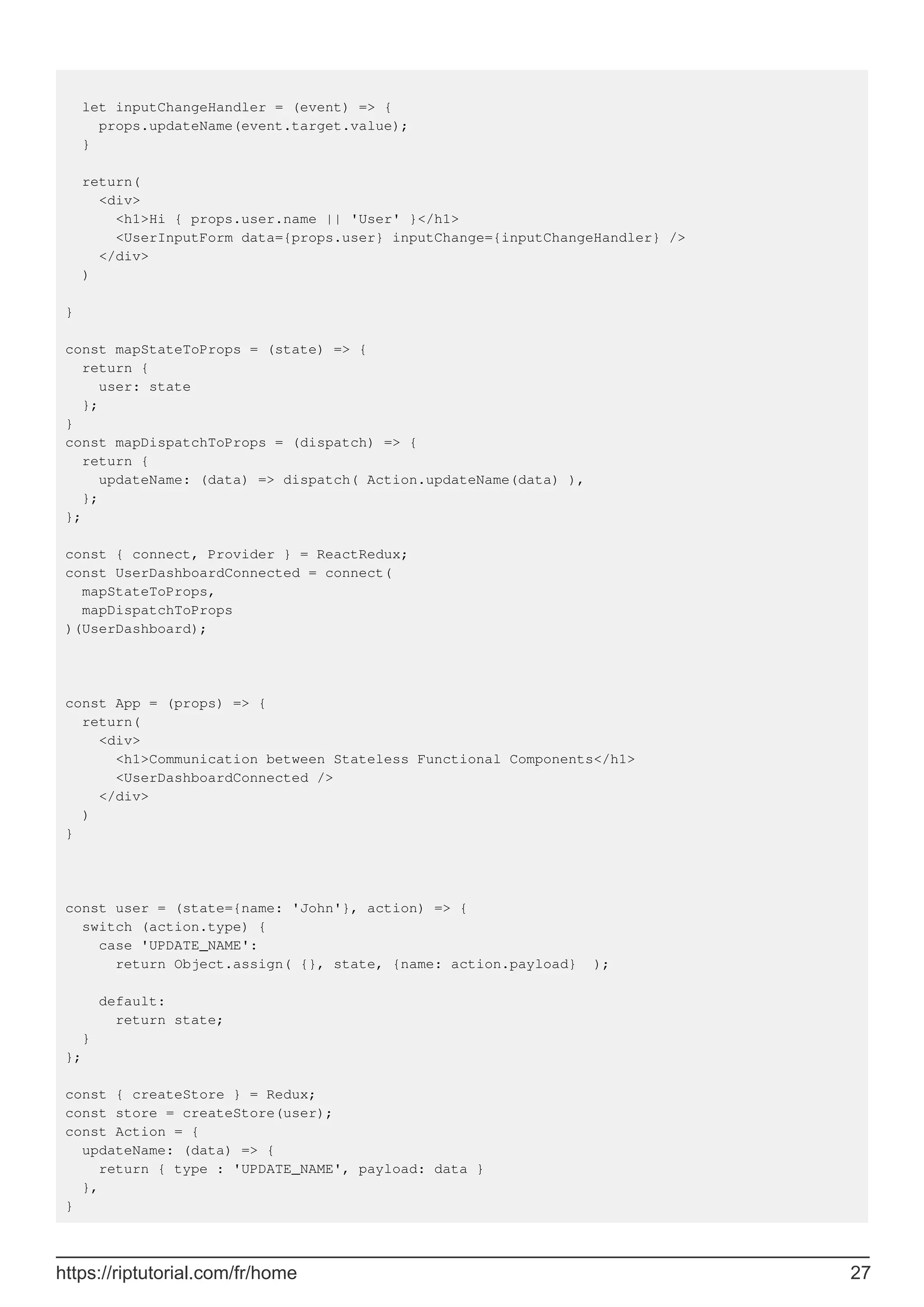 let inputChangeHandler = (event) => {
props.updateName(event.target.value);
}
return(
<div>
<h1>Hi { props.user.name || 'User' }</h1>
<UserInputForm data={props.user} inputChange={inputChangeHandler} />
</div>
)
}
const mapStateToProps = (state) => {
return {
user: state
};
}
const mapDispatchToProps = (dispatch) => {
return {
updateName: (data) => dispatch( Action.updateName(data) ),
};
};
const { connect, Provider } = ReactRedux;
const UserDashboardConnected = connect(
mapStateToProps,
mapDispatchToProps
)(UserDashboard);
const App = (props) => {
return(
<div>
<h1>Communication between Stateless Functional Components</h1>
<UserDashboardConnected />
</div>
)
}
const user = (state={name: 'John'}, action) => {
switch (action.type) {
case 'UPDATE_NAME':
return Object.assign( {}, state, {name: action.payload} );
default:
return state;
}
};
const { createStore } = Redux;
const store = createStore(user);
const Action = {
updateName: (data) => {
return { type : 'UPDATE_NAME', payload: data }
},
}
https://riptutorial.com/fr/home 27
 