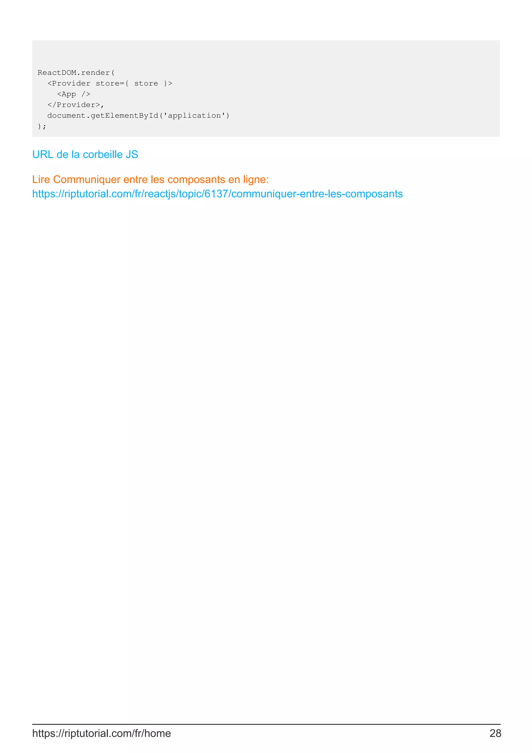 ReactDOM.render(
<Provider store={ store }>
<App />
</Provider>,
document.getElementById('application')
);
URL de la corbeille JS
Lire Communiquer entre les composants en ligne:
https://riptutorial.com/fr/reactjs/topic/6137/communiquer-entre-les-composants
https://riptutorial.com/fr/home 28
 