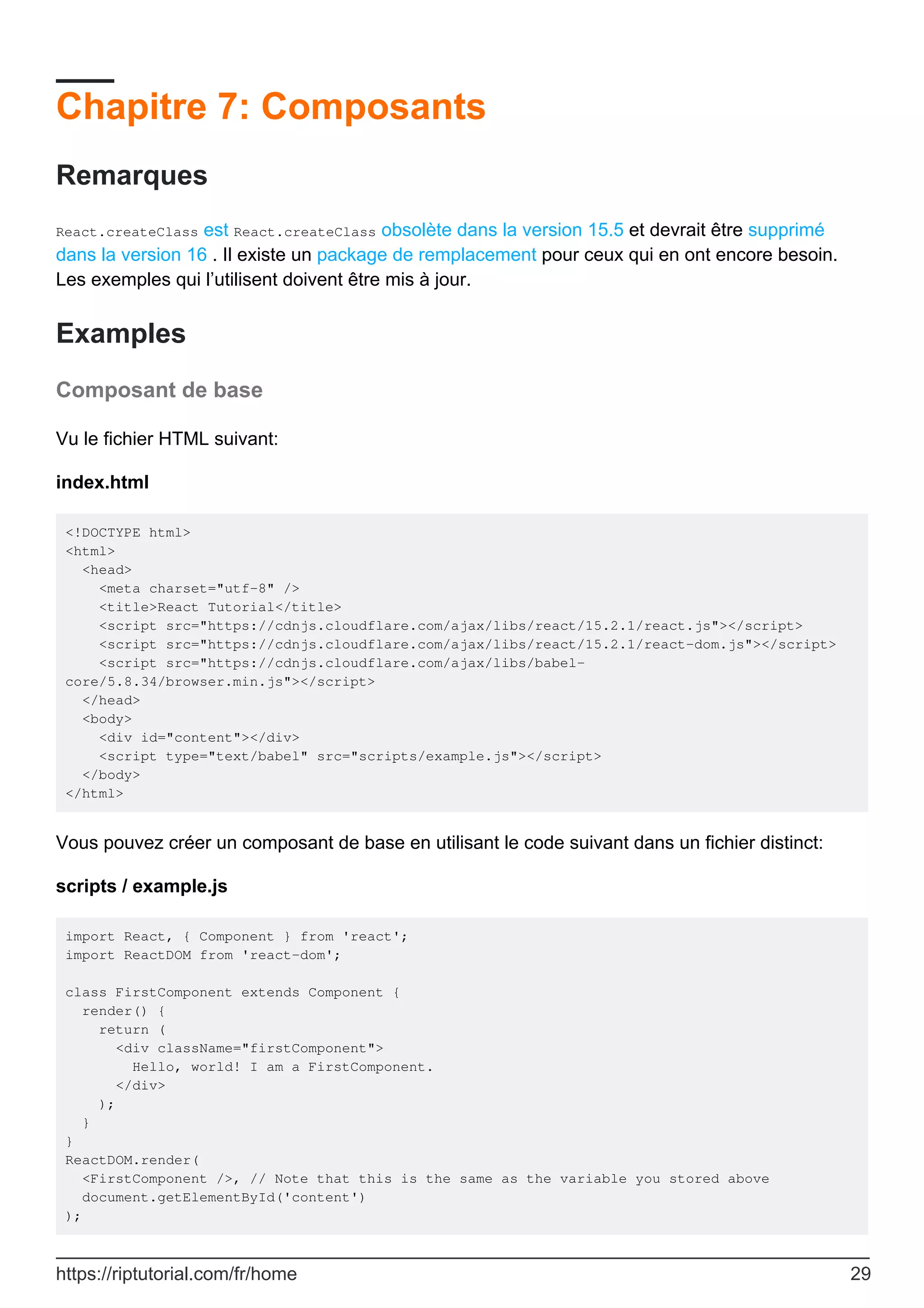 Chapitre 7: Composants
Remarques
React.createClass est React.createClass obsolète dans la version 15.5 et devrait être supprimé
dans la version 16 . Il existe un package de remplacement pour ceux qui en ont encore besoin.
Les exemples qui l’utilisent doivent être mis à jour.
Examples
Composant de base
Vu le fichier HTML suivant:
index.html
<!DOCTYPE html>
<html>
<head>
<meta charset="utf-8" />
<title>React Tutorial</title>
<script src="https://cdnjs.cloudflare.com/ajax/libs/react/15.2.1/react.js"></script>
<script src="https://cdnjs.cloudflare.com/ajax/libs/react/15.2.1/react-dom.js"></script>
<script src="https://cdnjs.cloudflare.com/ajax/libs/babel-
core/5.8.34/browser.min.js"></script>
</head>
<body>
<div id="content"></div>
<script type="text/babel" src="scripts/example.js"></script>
</body>
</html>
Vous pouvez créer un composant de base en utilisant le code suivant dans un fichier distinct:
scripts / example.js
import React, { Component } from 'react';
import ReactDOM from 'react-dom';
class FirstComponent extends Component {
render() {
return (
<div className="firstComponent">
Hello, world! I am a FirstComponent.
</div>
);
}
}
ReactDOM.render(
<FirstComponent />, // Note that this is the same as the variable you stored above
document.getElementById('content')
);
https://riptutorial.com/fr/home 29
 