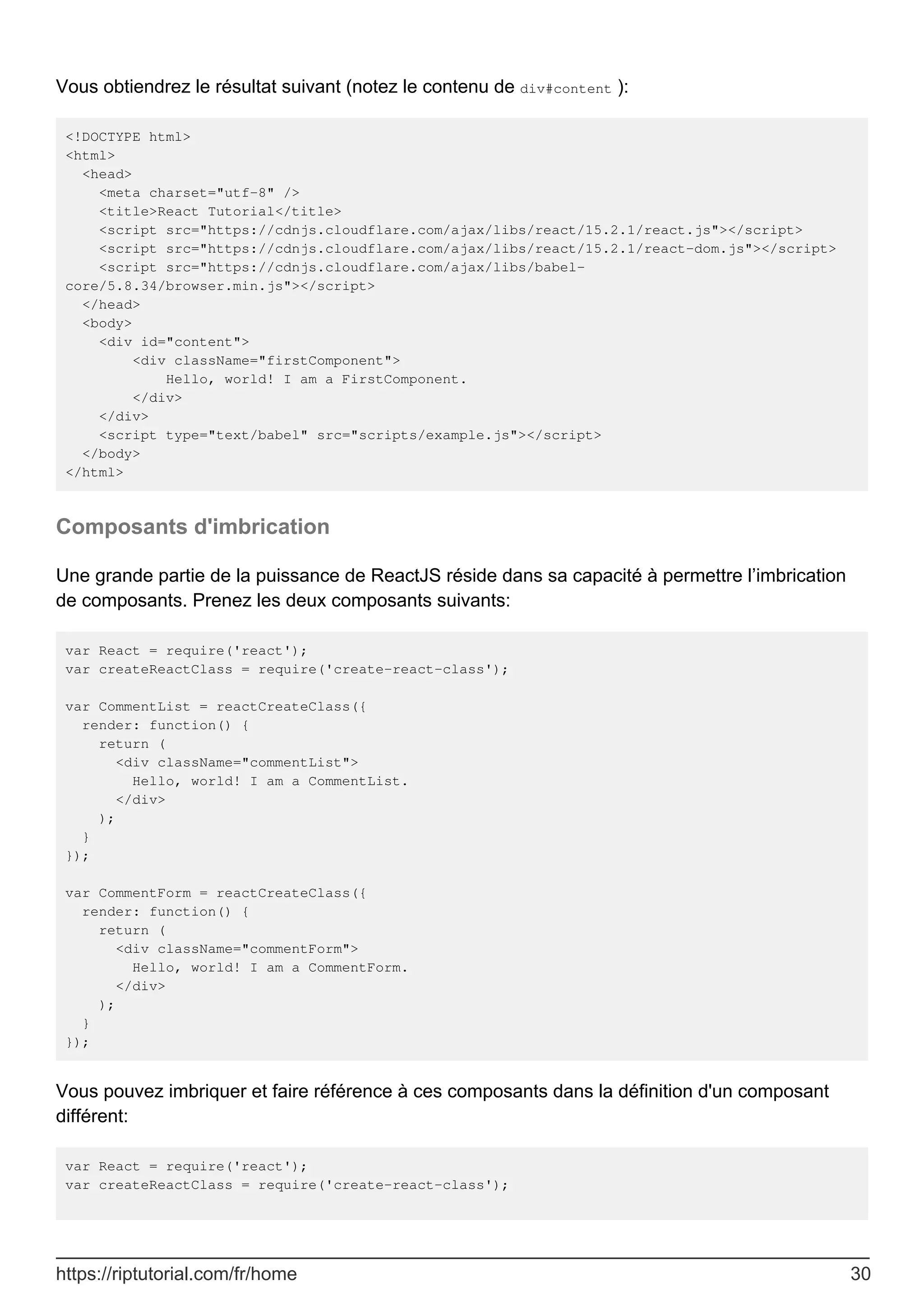 Vous obtiendrez le résultat suivant (notez le contenu de div#content ):
<!DOCTYPE html>
<html>
<head>
<meta charset="utf-8" />
<title>React Tutorial</title>
<script src="https://cdnjs.cloudflare.com/ajax/libs/react/15.2.1/react.js"></script>
<script src="https://cdnjs.cloudflare.com/ajax/libs/react/15.2.1/react-dom.js"></script>
<script src="https://cdnjs.cloudflare.com/ajax/libs/babel-
core/5.8.34/browser.min.js"></script>
</head>
<body>
<div id="content">
<div className="firstComponent">
Hello, world! I am a FirstComponent.
</div>
</div>
<script type="text/babel" src="scripts/example.js"></script>
</body>
</html>
Composants d'imbrication
Une grande partie de la puissance de ReactJS réside dans sa capacité à permettre l’imbrication
de composants. Prenez les deux composants suivants:
var React = require('react');
var createReactClass = require('create-react-class');
var CommentList = reactCreateClass({
render: function() {
return (
<div className="commentList">
Hello, world! I am a CommentList.
</div>
);
}
});
var CommentForm = reactCreateClass({
render: function() {
return (
<div className="commentForm">
Hello, world! I am a CommentForm.
</div>
);
}
});
Vous pouvez imbriquer et faire référence à ces composants dans la définition d'un composant
différent:
var React = require('react');
var createReactClass = require('create-react-class');
https://riptutorial.com/fr/home 30
 
