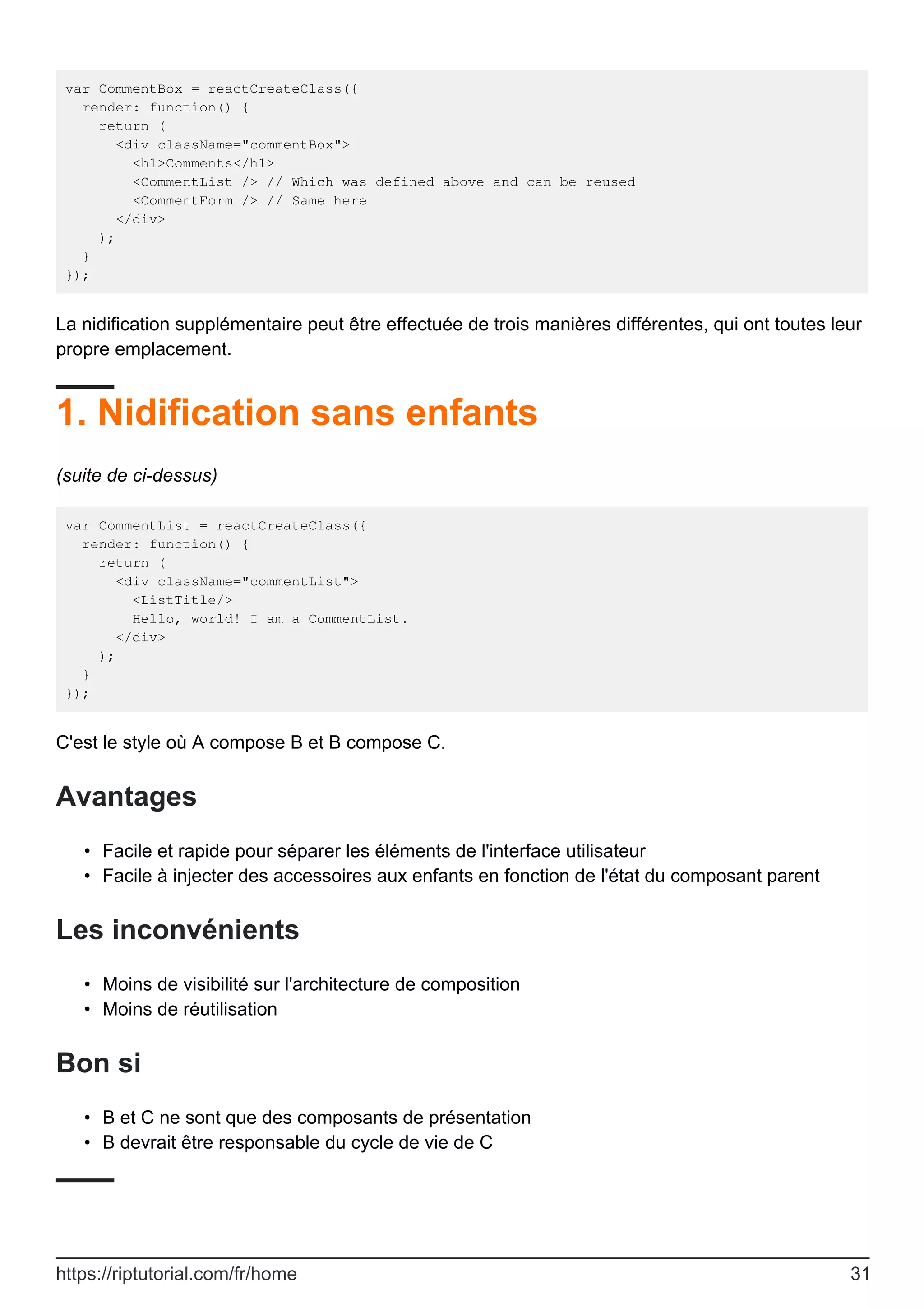 var CommentBox = reactCreateClass({
render: function() {
return (
<div className="commentBox">
<h1>Comments</h1>
<CommentList /> // Which was defined above and can be reused
<CommentForm /> // Same here
</div>
);
}
});
La nidification supplémentaire peut être effectuée de trois manières différentes, qui ont toutes leur
propre emplacement.
1. Nidification sans enfants
(suite de ci-dessus)
var CommentList = reactCreateClass({
render: function() {
return (
<div className="commentList">
<ListTitle/>
Hello, world! I am a CommentList.
</div>
);
}
});
C'est le style où A compose B et B compose C.
Avantages
Facile et rapide pour séparer les éléments de l'interface utilisateur
•
Facile à injecter des accessoires aux enfants en fonction de l'état du composant parent
•
Les inconvénients
Moins de visibilité sur l'architecture de composition
•
Moins de réutilisation
•
Bon si
B et C ne sont que des composants de présentation
•
B devrait être responsable du cycle de vie de C
•
https://riptutorial.com/fr/home 31
 