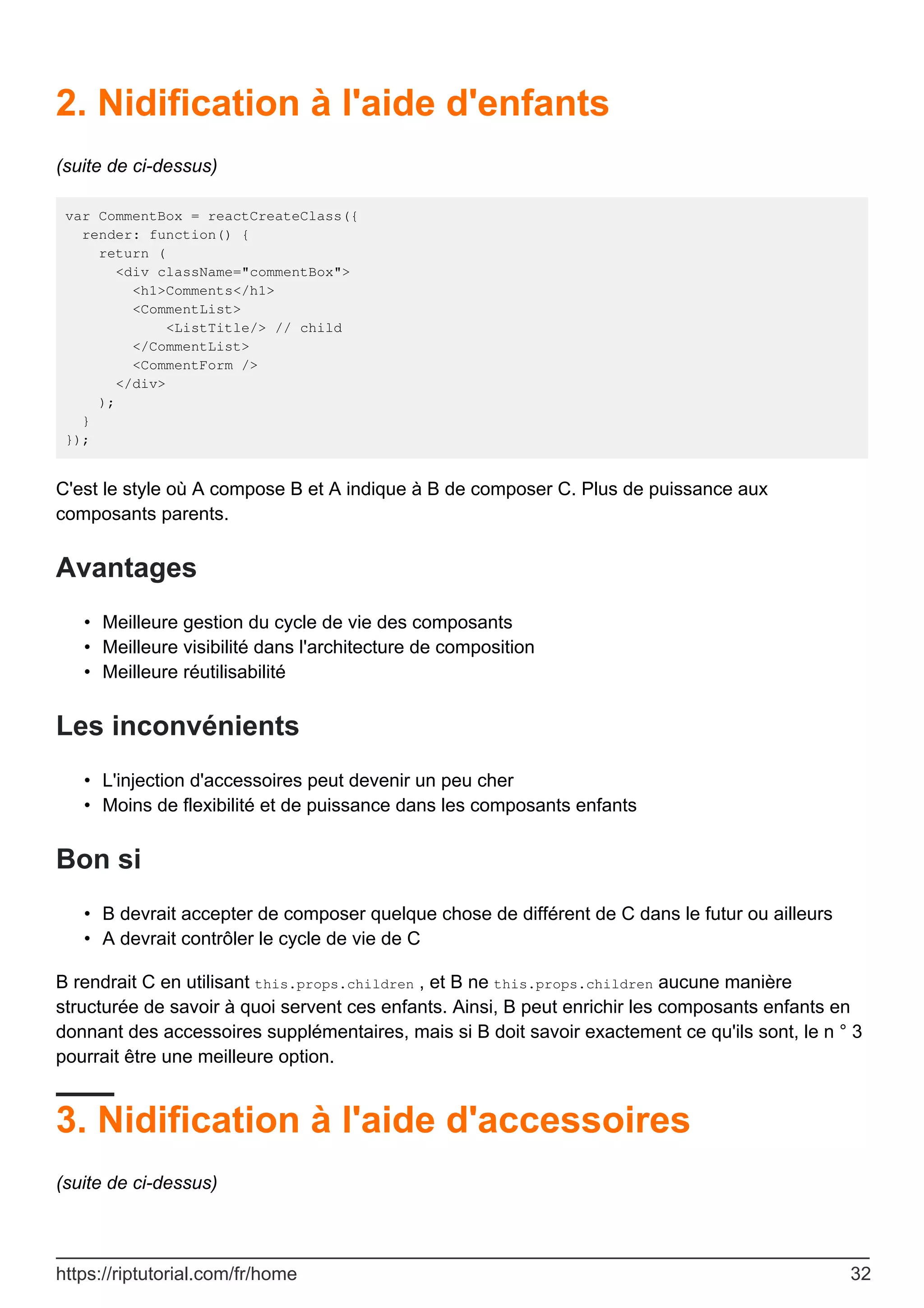 2. Nidification à l'aide d'enfants
(suite de ci-dessus)
var CommentBox = reactCreateClass({
render: function() {
return (
<div className="commentBox">
<h1>Comments</h1>
<CommentList>
<ListTitle/> // child
</CommentList>
<CommentForm />
</div>
);
}
});
C'est le style où A compose B et A indique à B de composer C. Plus de puissance aux
composants parents.
Avantages
Meilleure gestion du cycle de vie des composants
•
Meilleure visibilité dans l'architecture de composition
•
Meilleure réutilisabilité
•
Les inconvénients
L'injection d'accessoires peut devenir un peu cher
•
Moins de flexibilité et de puissance dans les composants enfants
•
Bon si
B devrait accepter de composer quelque chose de différent de C dans le futur ou ailleurs
•
A devrait contrôler le cycle de vie de C
•
B rendrait C en utilisant this.props.children , et B ne this.props.children aucune manière
structurée de savoir à quoi servent ces enfants. Ainsi, B peut enrichir les composants enfants en
donnant des accessoires supplémentaires, mais si B doit savoir exactement ce qu'ils sont, le n ° 3
pourrait être une meilleure option.
3. Nidification à l'aide d'accessoires
(suite de ci-dessus)
https://riptutorial.com/fr/home 32
 