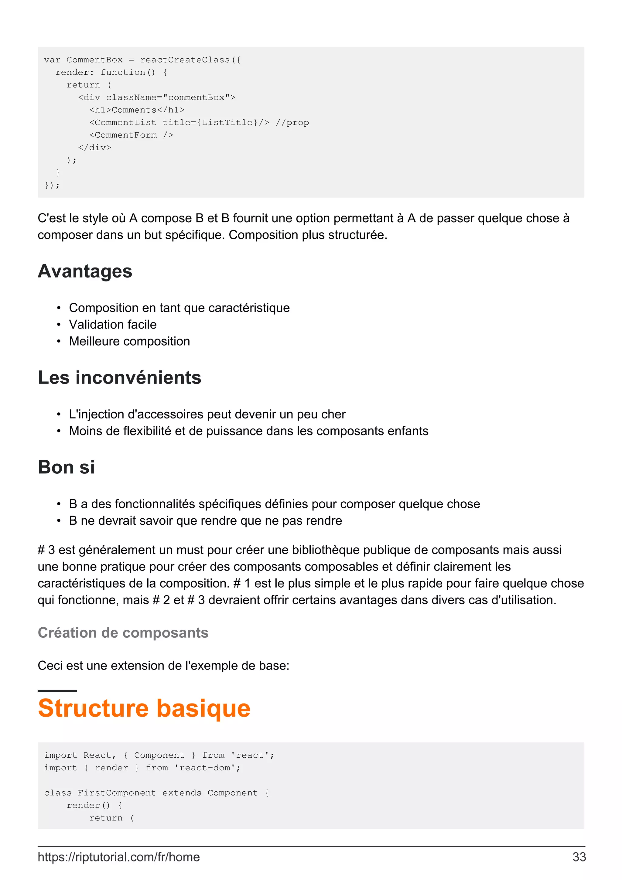 var CommentBox = reactCreateClass({
render: function() {
return (
<div className="commentBox">
<h1>Comments</h1>
<CommentList title={ListTitle}/> //prop
<CommentForm />
</div>
);
}
});
C'est le style où A compose B et B fournit une option permettant à A de passer quelque chose à
composer dans un but spécifique. Composition plus structurée.
Avantages
Composition en tant que caractéristique
•
Validation facile
•
Meilleure composition
•
Les inconvénients
L'injection d'accessoires peut devenir un peu cher
•
Moins de flexibilité et de puissance dans les composants enfants
•
Bon si
B a des fonctionnalités spécifiques définies pour composer quelque chose
•
B ne devrait savoir que rendre que ne pas rendre
•
# 3 est généralement un must pour créer une bibliothèque publique de composants mais aussi
une bonne pratique pour créer des composants composables et définir clairement les
caractéristiques de la composition. # 1 est le plus simple et le plus rapide pour faire quelque chose
qui fonctionne, mais # 2 et # 3 devraient offrir certains avantages dans divers cas d'utilisation.
Création de composants
Ceci est une extension de l'exemple de base:
Structure basique
import React, { Component } from 'react';
import { render } from 'react-dom';
class FirstComponent extends Component {
render() {
return (
https://riptutorial.com/fr/home 33
 