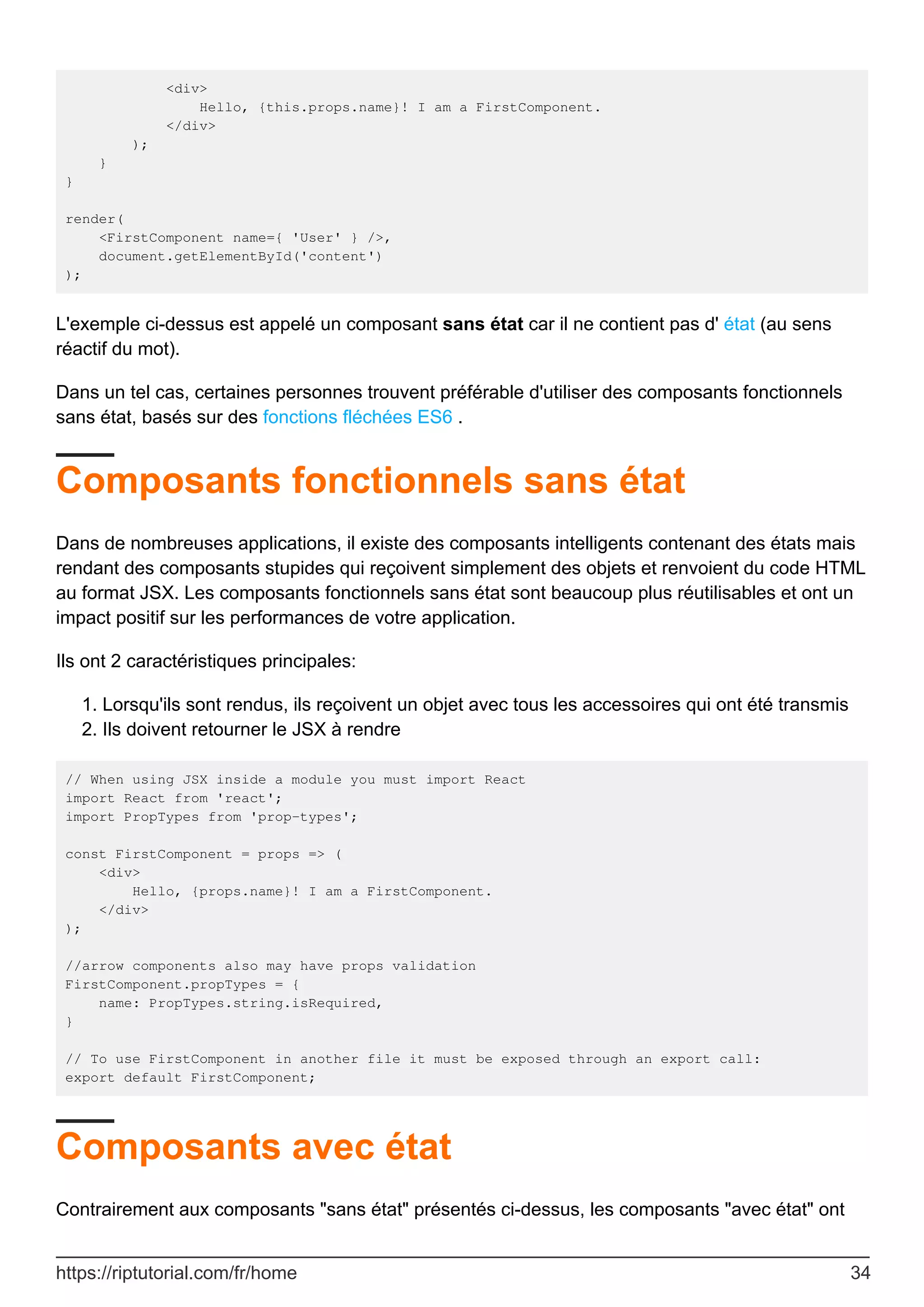 <div>
Hello, {this.props.name}! I am a FirstComponent.
</div>
);
}
}
render(
<FirstComponent name={ 'User' } />,
document.getElementById('content')
);
L'exemple ci-dessus est appelé un composant sans état car il ne contient pas d' état (au sens
réactif du mot).
Dans un tel cas, certaines personnes trouvent préférable d'utiliser des composants fonctionnels
sans état, basés sur des fonctions fléchées ES6 .
Composants fonctionnels sans état
Dans de nombreuses applications, il existe des composants intelligents contenant des états mais
rendant des composants stupides qui reçoivent simplement des objets et renvoient du code HTML
au format JSX. Les composants fonctionnels sans état sont beaucoup plus réutilisables et ont un
impact positif sur les performances de votre application.
Ils ont 2 caractéristiques principales:
Lorsqu'ils sont rendus, ils reçoivent un objet avec tous les accessoires qui ont été transmis
1.
Ils doivent retourner le JSX à rendre
2.
// When using JSX inside a module you must import React
import React from 'react';
import PropTypes from 'prop-types';
const FirstComponent = props => (
<div>
Hello, {props.name}! I am a FirstComponent.
</div>
);
//arrow components also may have props validation
FirstComponent.propTypes = {
name: PropTypes.string.isRequired,
}
// To use FirstComponent in another file it must be exposed through an export call:
export default FirstComponent;
Composants avec état
Contrairement aux composants "sans état" présentés ci-dessus, les composants "avec état" ont
https://riptutorial.com/fr/home 34
 