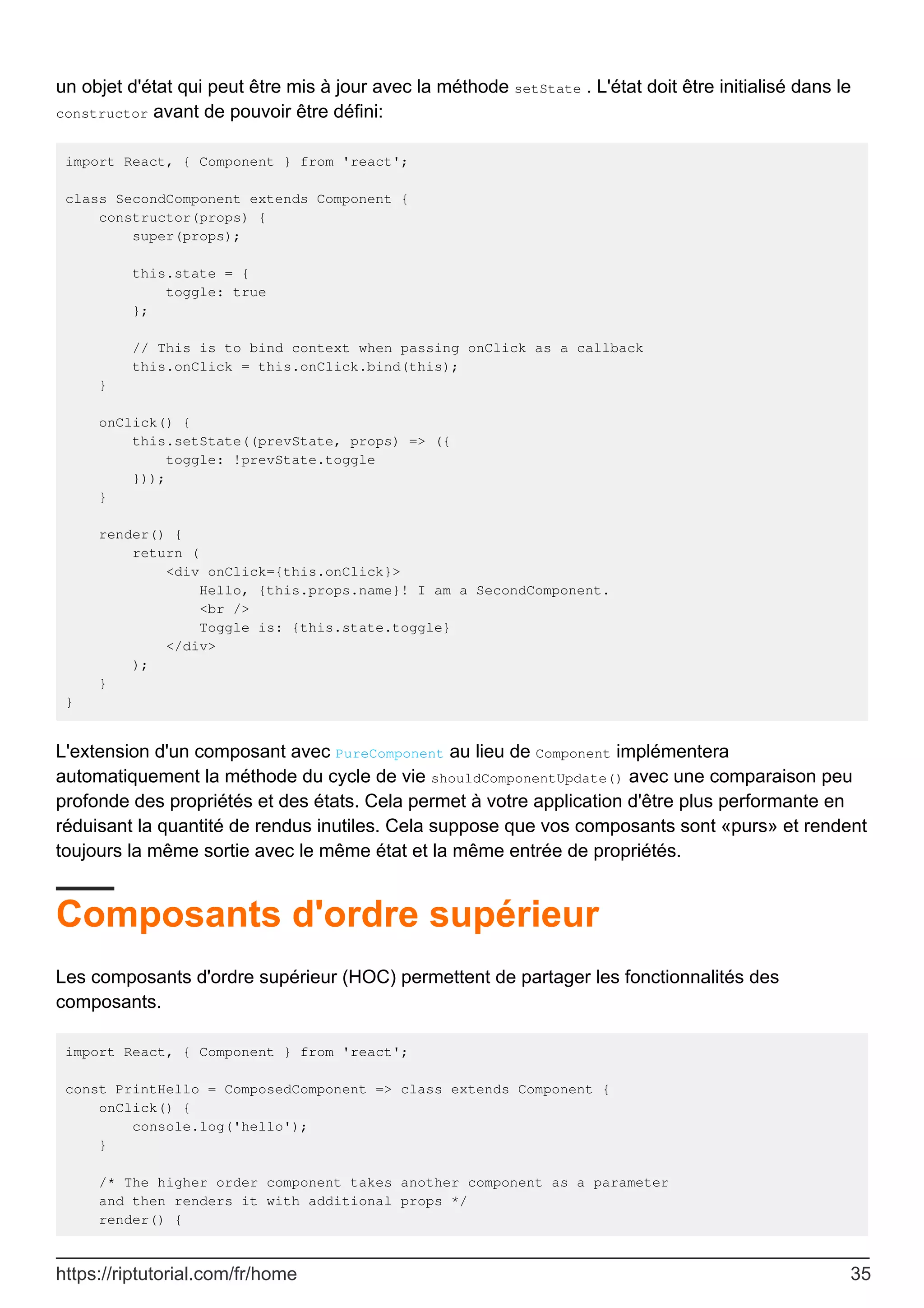 un objet d'état qui peut être mis à jour avec la méthode setState . L'état doit être initialisé dans le
constructor avant de pouvoir être défini:
import React, { Component } from 'react';
class SecondComponent extends Component {
constructor(props) {
super(props);
this.state = {
toggle: true
};
// This is to bind context when passing onClick as a callback
this.onClick = this.onClick.bind(this);
}
onClick() {
this.setState((prevState, props) => ({
toggle: !prevState.toggle
}));
}
render() {
return (
<div onClick={this.onClick}>
Hello, {this.props.name}! I am a SecondComponent.
<br />
Toggle is: {this.state.toggle}
</div>
);
}
}
L'extension d'un composant avec PureComponent au lieu de Component implémentera
automatiquement la méthode du cycle de vie shouldComponentUpdate() avec une comparaison peu
profonde des propriétés et des états. Cela permet à votre application d'être plus performante en
réduisant la quantité de rendus inutiles. Cela suppose que vos composants sont «purs» et rendent
toujours la même sortie avec le même état et la même entrée de propriétés.
Composants d'ordre supérieur
Les composants d'ordre supérieur (HOC) permettent de partager les fonctionnalités des
composants.
import React, { Component } from 'react';
const PrintHello = ComposedComponent => class extends Component {
onClick() {
console.log('hello');
}
/* The higher order component takes another component as a parameter
and then renders it with additional props */
render() {
https://riptutorial.com/fr/home 35
 