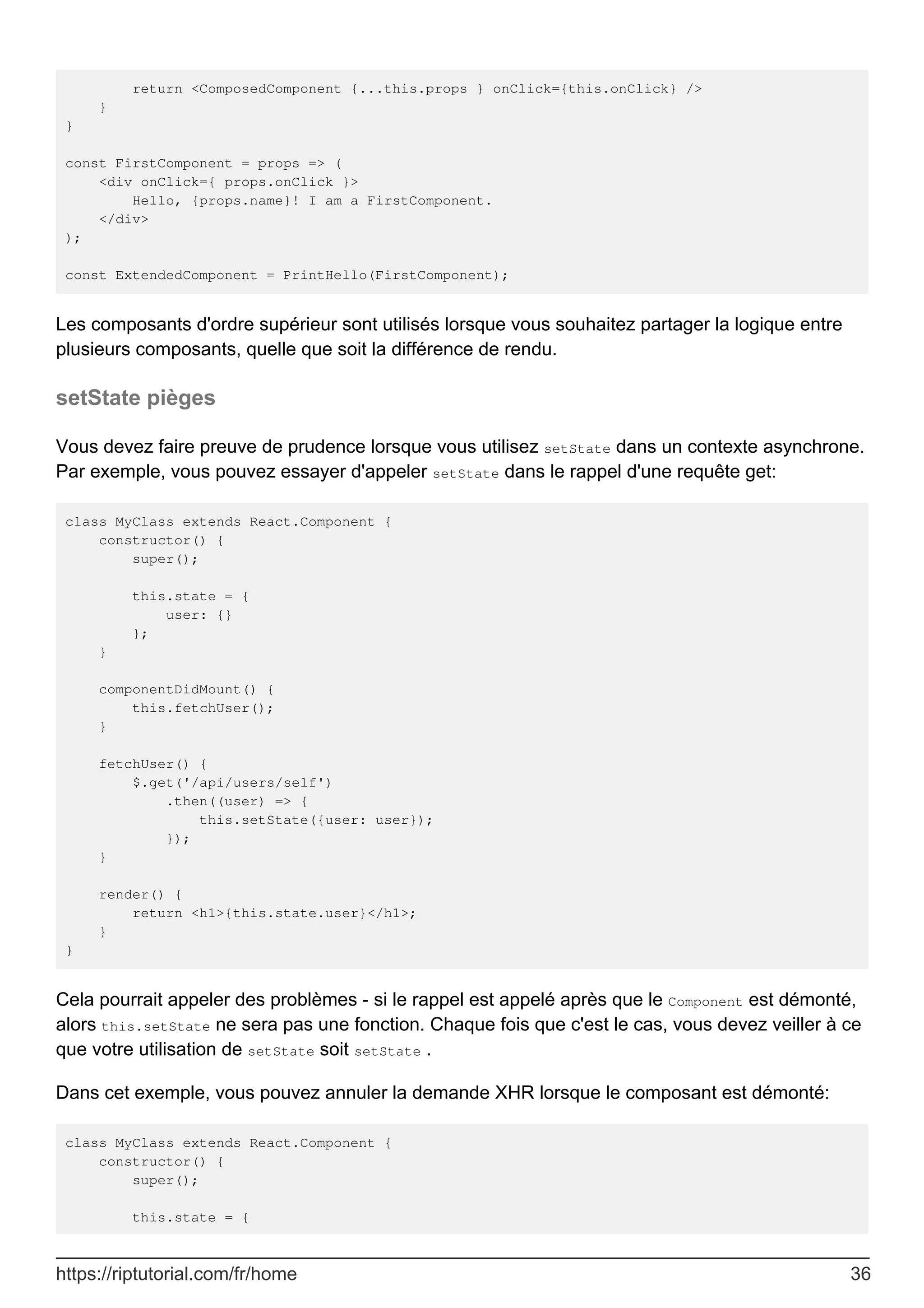 return <ComposedComponent {...this.props } onClick={this.onClick} />
}
}
const FirstComponent = props => (
<div onClick={ props.onClick }>
Hello, {props.name}! I am a FirstComponent.
</div>
);
const ExtendedComponent = PrintHello(FirstComponent);
Les composants d'ordre supérieur sont utilisés lorsque vous souhaitez partager la logique entre
plusieurs composants, quelle que soit la différence de rendu.
setState pièges
Vous devez faire preuve de prudence lorsque vous utilisez setState dans un contexte asynchrone.
Par exemple, vous pouvez essayer d'appeler setState dans le rappel d'une requête get:
class MyClass extends React.Component {
constructor() {
super();
this.state = {
user: {}
};
}
componentDidMount() {
this.fetchUser();
}
fetchUser() {
$.get('/api/users/self')
.then((user) => {
this.setState({user: user});
});
}
render() {
return <h1>{this.state.user}</h1>;
}
}
Cela pourrait appeler des problèmes - si le rappel est appelé après que le Component est démonté,
alors this.setState ne sera pas une fonction. Chaque fois que c'est le cas, vous devez veiller à ce
que votre utilisation de setState soit setState .
Dans cet exemple, vous pouvez annuler la demande XHR lorsque le composant est démonté:
class MyClass extends React.Component {
constructor() {
super();
this.state = {
https://riptutorial.com/fr/home 36
 