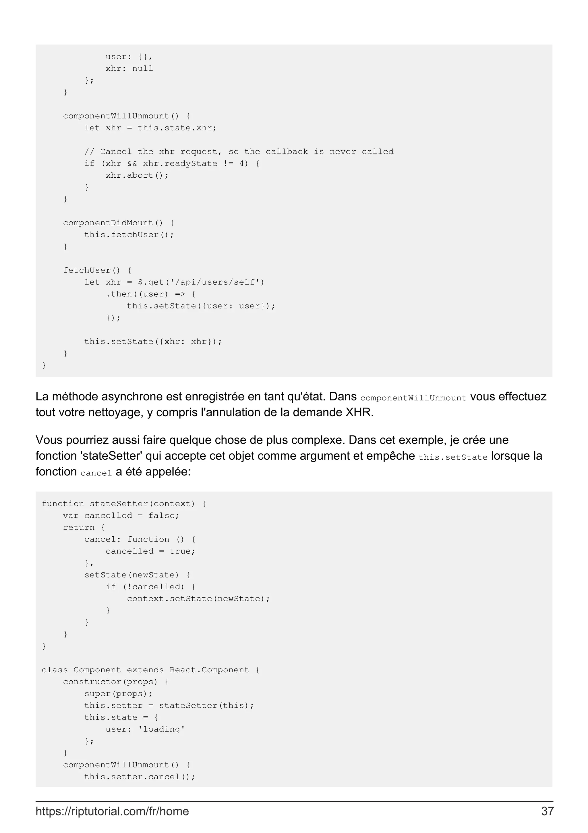 user: {},
xhr: null
};
}
componentWillUnmount() {
let xhr = this.state.xhr;
// Cancel the xhr request, so the callback is never called
if (xhr && xhr.readyState != 4) {
xhr.abort();
}
}
componentDidMount() {
this.fetchUser();
}
fetchUser() {
let xhr = $.get('/api/users/self')
.then((user) => {
this.setState({user: user});
});
this.setState({xhr: xhr});
}
}
La méthode asynchrone est enregistrée en tant qu'état. Dans componentWillUnmount vous effectuez
tout votre nettoyage, y compris l'annulation de la demande XHR.
Vous pourriez aussi faire quelque chose de plus complexe. Dans cet exemple, je crée une
fonction 'stateSetter' qui accepte cet objet comme argument et empêche this.setState lorsque la
fonction cancel a été appelée:
function stateSetter(context) {
var cancelled = false;
return {
cancel: function () {
cancelled = true;
},
setState(newState) {
if (!cancelled) {
context.setState(newState);
}
}
}
}
class Component extends React.Component {
constructor(props) {
super(props);
this.setter = stateSetter(this);
this.state = {
user: 'loading'
};
}
componentWillUnmount() {
this.setter.cancel();
https://riptutorial.com/fr/home 37
 