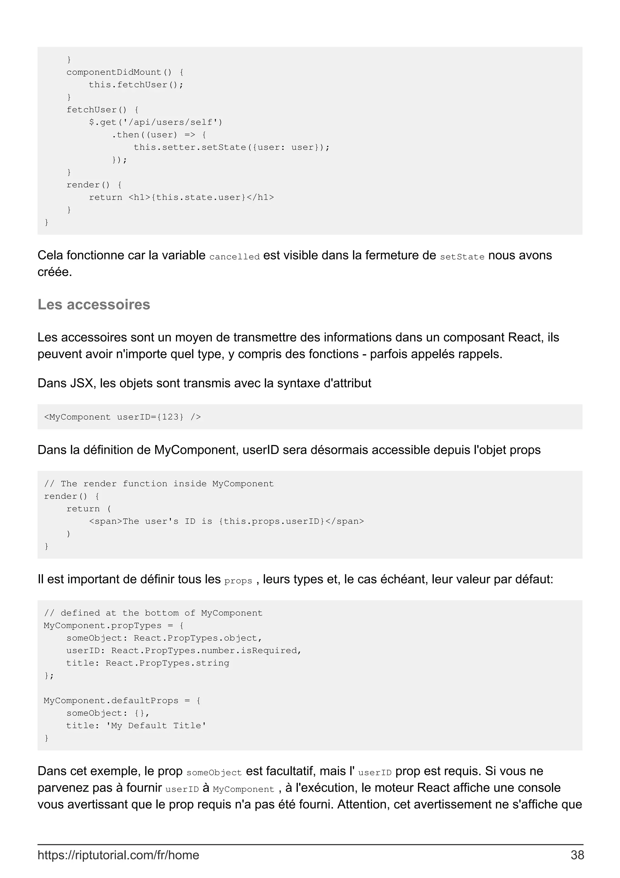}
componentDidMount() {
this.fetchUser();
}
fetchUser() {
$.get('/api/users/self')
.then((user) => {
this.setter.setState({user: user});
});
}
render() {
return <h1>{this.state.user}</h1>
}
}
Cela fonctionne car la variable cancelled est visible dans la fermeture de setState nous avons
créée.
Les accessoires
Les accessoires sont un moyen de transmettre des informations dans un composant React, ils
peuvent avoir n'importe quel type, y compris des fonctions - parfois appelés rappels.
Dans JSX, les objets sont transmis avec la syntaxe d'attribut
<MyComponent userID={123} />
Dans la définition de MyComponent, userID sera désormais accessible depuis l'objet props
// The render function inside MyComponent
render() {
return (
<span>The user's ID is {this.props.userID}</span>
)
}
Il est important de définir tous les props , leurs types et, le cas échéant, leur valeur par défaut:
// defined at the bottom of MyComponent
MyComponent.propTypes = {
someObject: React.PropTypes.object,
userID: React.PropTypes.number.isRequired,
title: React.PropTypes.string
};
MyComponent.defaultProps = {
someObject: {},
title: 'My Default Title'
}
Dans cet exemple, le prop someObject est facultatif, mais l' userID prop est requis. Si vous ne
parvenez pas à fournir userID à MyComponent , à l'exécution, le moteur React affiche une console
vous avertissant que le prop requis n'a pas été fourni. Attention, cet avertissement ne s'affiche que
https://riptutorial.com/fr/home 38
 