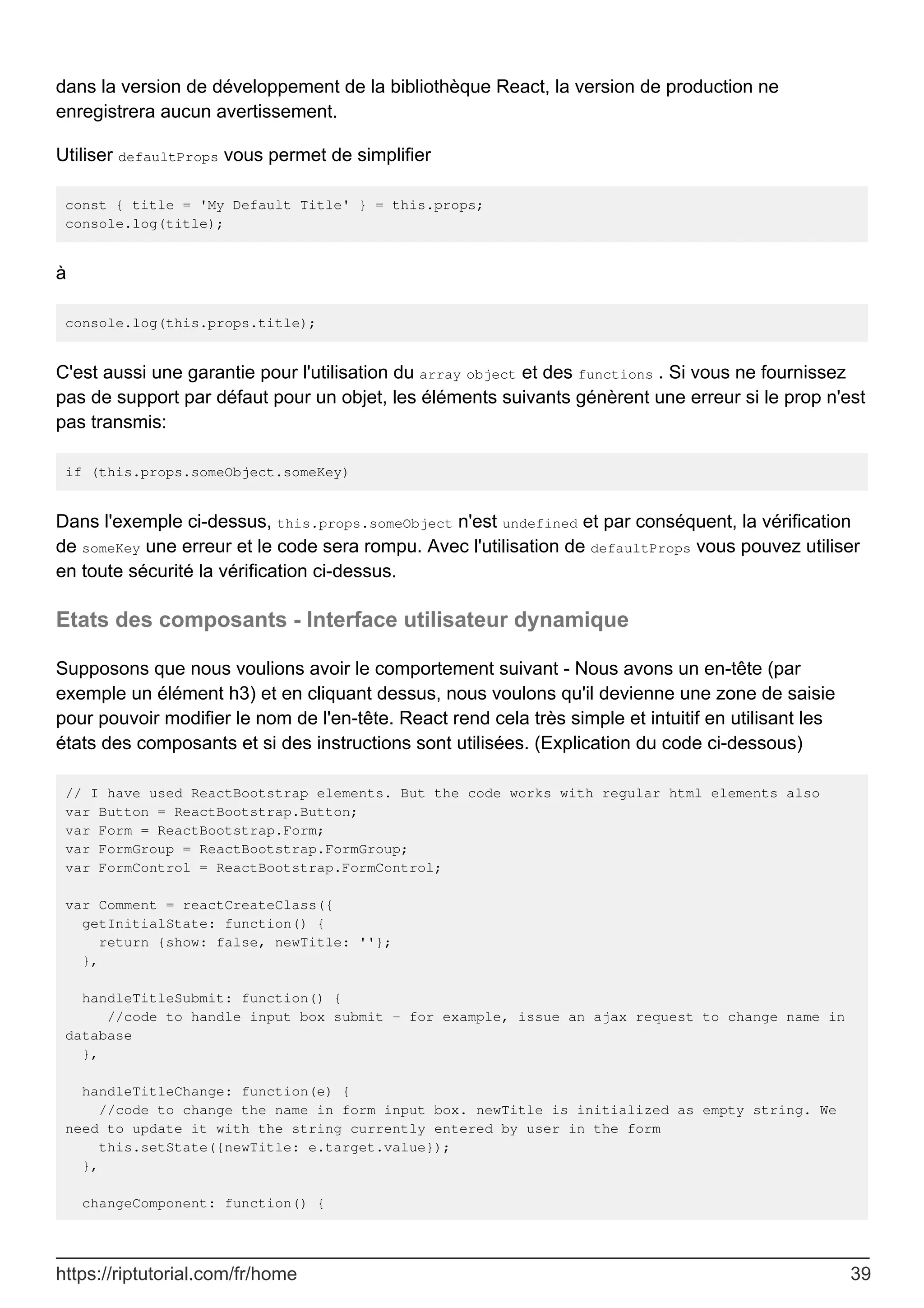 dans la version de développement de la bibliothèque React, la version de production ne
enregistrera aucun avertissement.
Utiliser defaultProps vous permet de simplifier
const { title = 'My Default Title' } = this.props;
console.log(title);
à
console.log(this.props.title);
C'est aussi une garantie pour l'utilisation du array object et des functions . Si vous ne fournissez
pas de support par défaut pour un objet, les éléments suivants génèrent une erreur si le prop n'est
pas transmis:
if (this.props.someObject.someKey)
Dans l'exemple ci-dessus, this.props.someObject n'est undefined et par conséquent, la vérification
de someKey une erreur et le code sera rompu. Avec l'utilisation de defaultProps vous pouvez utiliser
en toute sécurité la vérification ci-dessus.
Etats des composants - Interface utilisateur dynamique
Supposons que nous voulions avoir le comportement suivant - Nous avons un en-tête (par
exemple un élément h3) et en cliquant dessus, nous voulons qu'il devienne une zone de saisie
pour pouvoir modifier le nom de l'en-tête. React rend cela très simple et intuitif en utilisant les
états des composants et si des instructions sont utilisées. (Explication du code ci-dessous)
// I have used ReactBootstrap elements. But the code works with regular html elements also
var Button = ReactBootstrap.Button;
var Form = ReactBootstrap.Form;
var FormGroup = ReactBootstrap.FormGroup;
var FormControl = ReactBootstrap.FormControl;
var Comment = reactCreateClass({
getInitialState: function() {
return {show: false, newTitle: ''};
},
handleTitleSubmit: function() {
//code to handle input box submit - for example, issue an ajax request to change name in
database
},
handleTitleChange: function(e) {
//code to change the name in form input box. newTitle is initialized as empty string. We
need to update it with the string currently entered by user in the form
this.setState({newTitle: e.target.value});
},
changeComponent: function() {
https://riptutorial.com/fr/home 39
 