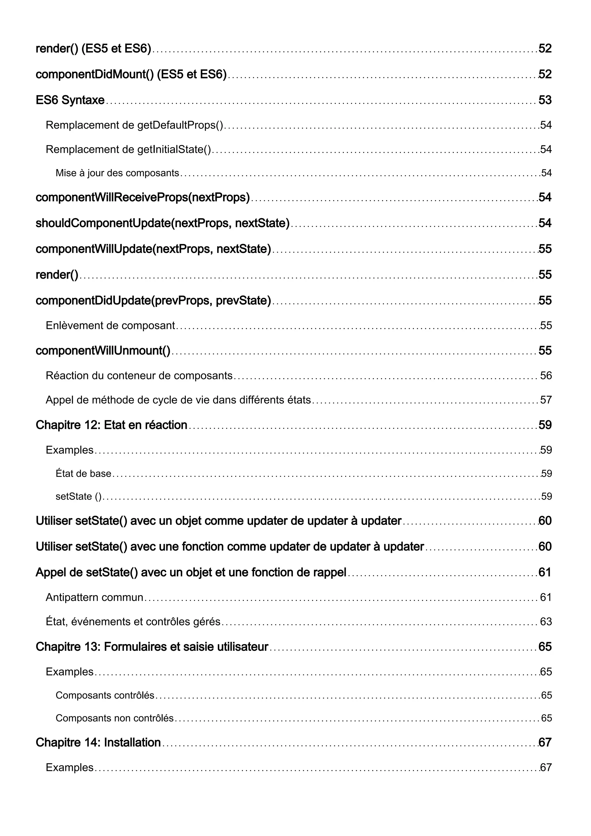 render() (ES5 et ES6) 52
componentDidMount() (ES5 et ES6) 52
ES6 Syntaxe 53
Remplacement de getDefaultProps() 54
Remplacement de getInitialState() 54
Mise à jour des composants 54
componentWillReceiveProps(nextProps) 54
shouldComponentUpdate(nextProps, nextState) 54
componentWillUpdate(nextProps, nextState) 55
render() 55
componentDidUpdate(prevProps, prevState) 55
Enlèvement de composant 55
componentWillUnmount() 55
Réaction du conteneur de composants 56
Appel de méthode de cycle de vie dans différents états 57
Chapitre 12: Etat en réaction 59
Examples 59
État de base 59
setState () 59
Utiliser setState() avec un objet comme updater de updater à updater 60
Utiliser setState() avec une fonction comme updater de updater à updater 60
Appel de setState() avec un objet et une fonction de rappel 61
Antipattern commun 61
État, événements et contrôles gérés 63
Chapitre 13: Formulaires et saisie utilisateur 65
Examples 65
Composants contrôlés 65
Composants non contrôlés 65
Chapitre 14: Installation 67
Examples 67
 