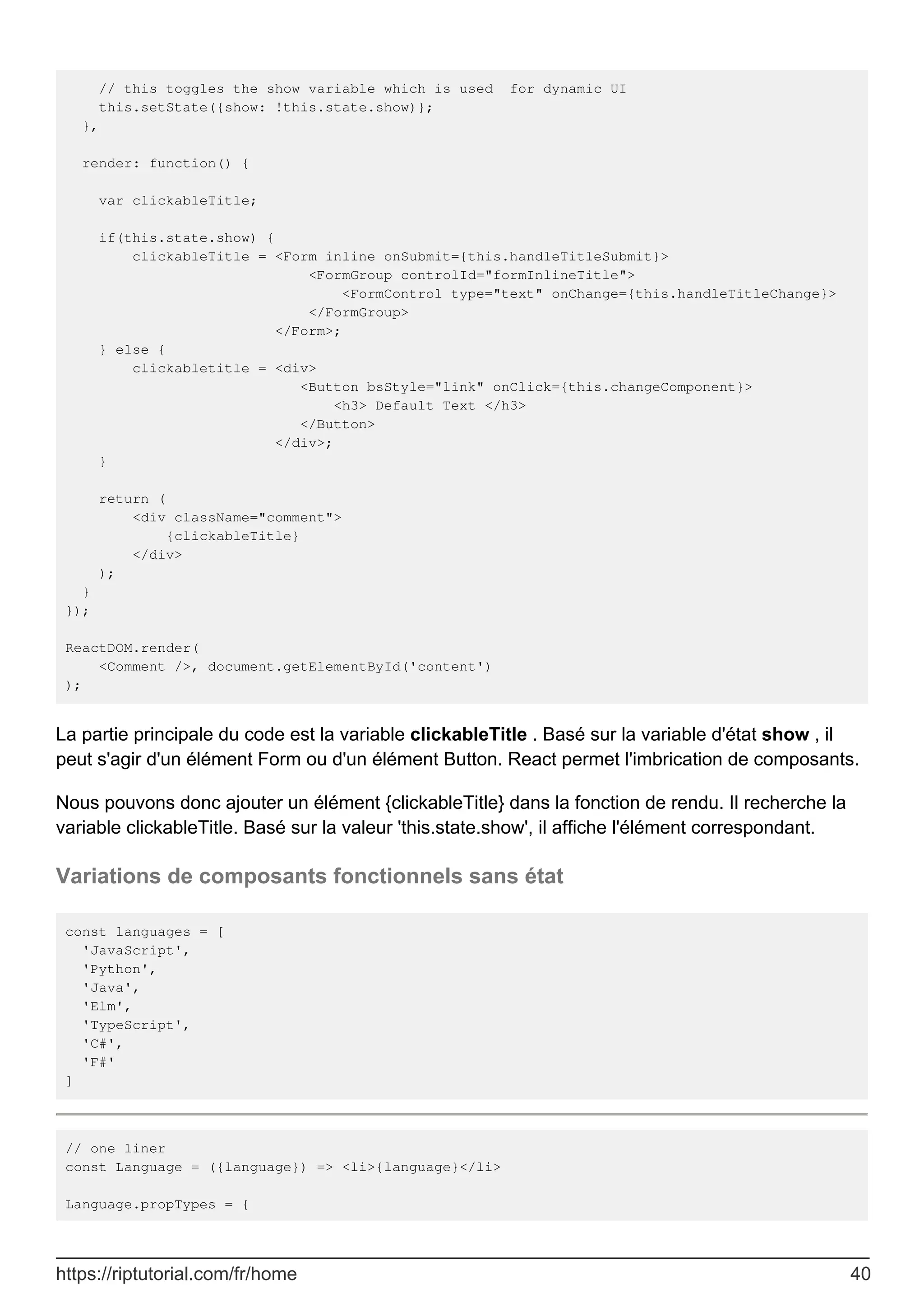 // this toggles the show variable which is used for dynamic UI
this.setState({show: !this.state.show)};
},
render: function() {
var clickableTitle;
if(this.state.show) {
clickableTitle = <Form inline onSubmit={this.handleTitleSubmit}>
<FormGroup controlId="formInlineTitle">
<FormControl type="text" onChange={this.handleTitleChange}>
</FormGroup>
</Form>;
} else {
clickabletitle = <div>
<Button bsStyle="link" onClick={this.changeComponent}>
<h3> Default Text </h3>
</Button>
</div>;
}
return (
<div className="comment">
{clickableTitle}
</div>
);
}
});
ReactDOM.render(
<Comment />, document.getElementById('content')
);
La partie principale du code est la variable clickableTitle . Basé sur la variable d'état show , il
peut s'agir d'un élément Form ou d'un élément Button. React permet l'imbrication de composants.
Nous pouvons donc ajouter un élément {clickableTitle} dans la fonction de rendu. Il recherche la
variable clickableTitle. Basé sur la valeur 'this.state.show', il affiche l'élément correspondant.
Variations de composants fonctionnels sans état
const languages = [
'JavaScript',
'Python',
'Java',
'Elm',
'TypeScript',
'C#',
'F#'
]
// one liner
const Language = ({language}) => <li>{language}</li>
Language.propTypes = {
https://riptutorial.com/fr/home 40
 
