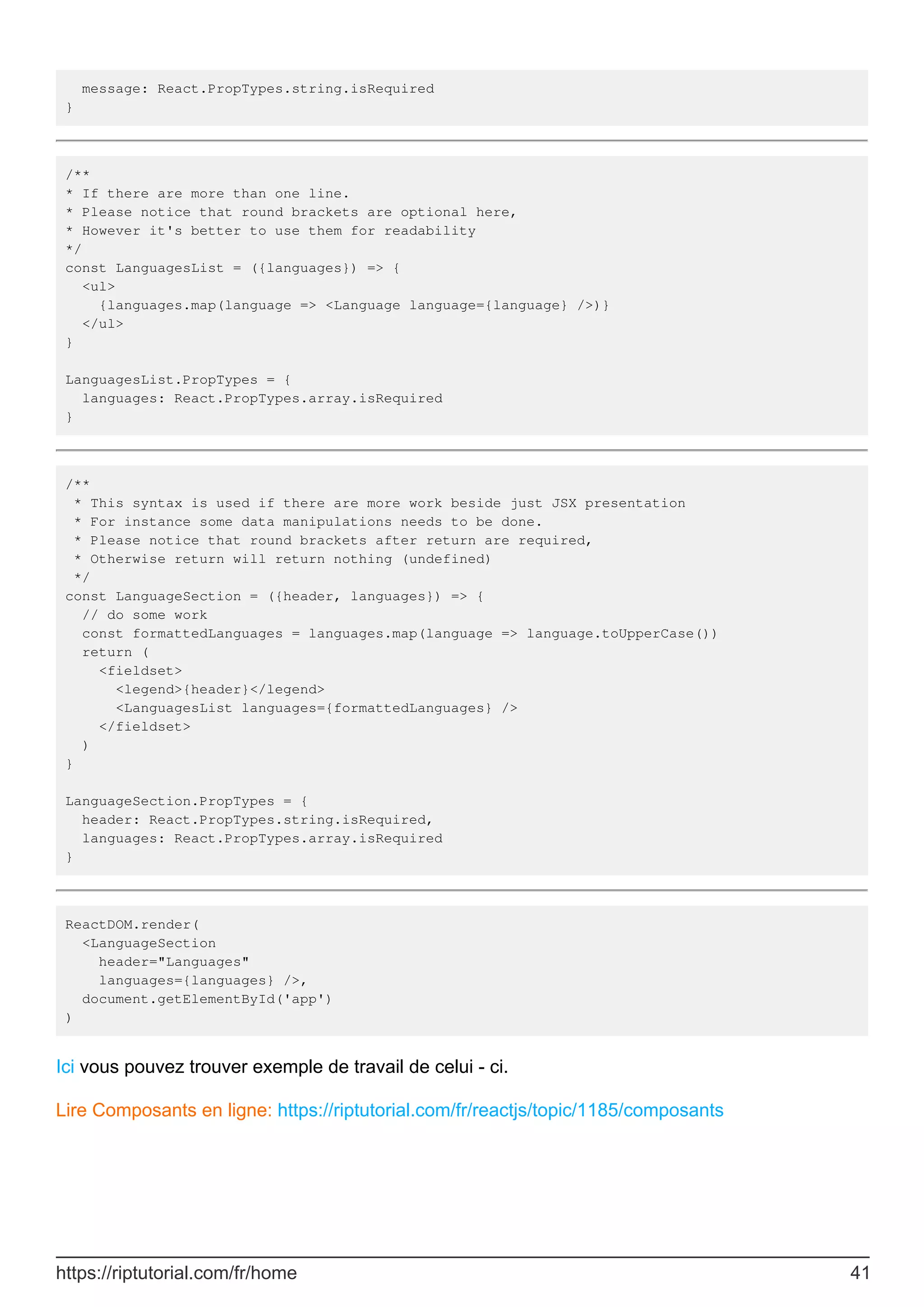 message: React.PropTypes.string.isRequired
}
/**
* If there are more than one line.
* Please notice that round brackets are optional here,
* However it's better to use them for readability
*/
const LanguagesList = ({languages}) => {
<ul>
{languages.map(language => <Language language={language} />)}
</ul>
}
LanguagesList.PropTypes = {
languages: React.PropTypes.array.isRequired
}
/**
* This syntax is used if there are more work beside just JSX presentation
* For instance some data manipulations needs to be done.
* Please notice that round brackets after return are required,
* Otherwise return will return nothing (undefined)
*/
const LanguageSection = ({header, languages}) => {
// do some work
const formattedLanguages = languages.map(language => language.toUpperCase())
return (
<fieldset>
<legend>{header}</legend>
<LanguagesList languages={formattedLanguages} />
</fieldset>
)
}
LanguageSection.PropTypes = {
header: React.PropTypes.string.isRequired,
languages: React.PropTypes.array.isRequired
}
ReactDOM.render(
<LanguageSection
header="Languages"
languages={languages} />,
document.getElementById('app')
)
Ici vous pouvez trouver exemple de travail de celui - ci.
Lire Composants en ligne: https://riptutorial.com/fr/reactjs/topic/1185/composants
https://riptutorial.com/fr/home 41
 