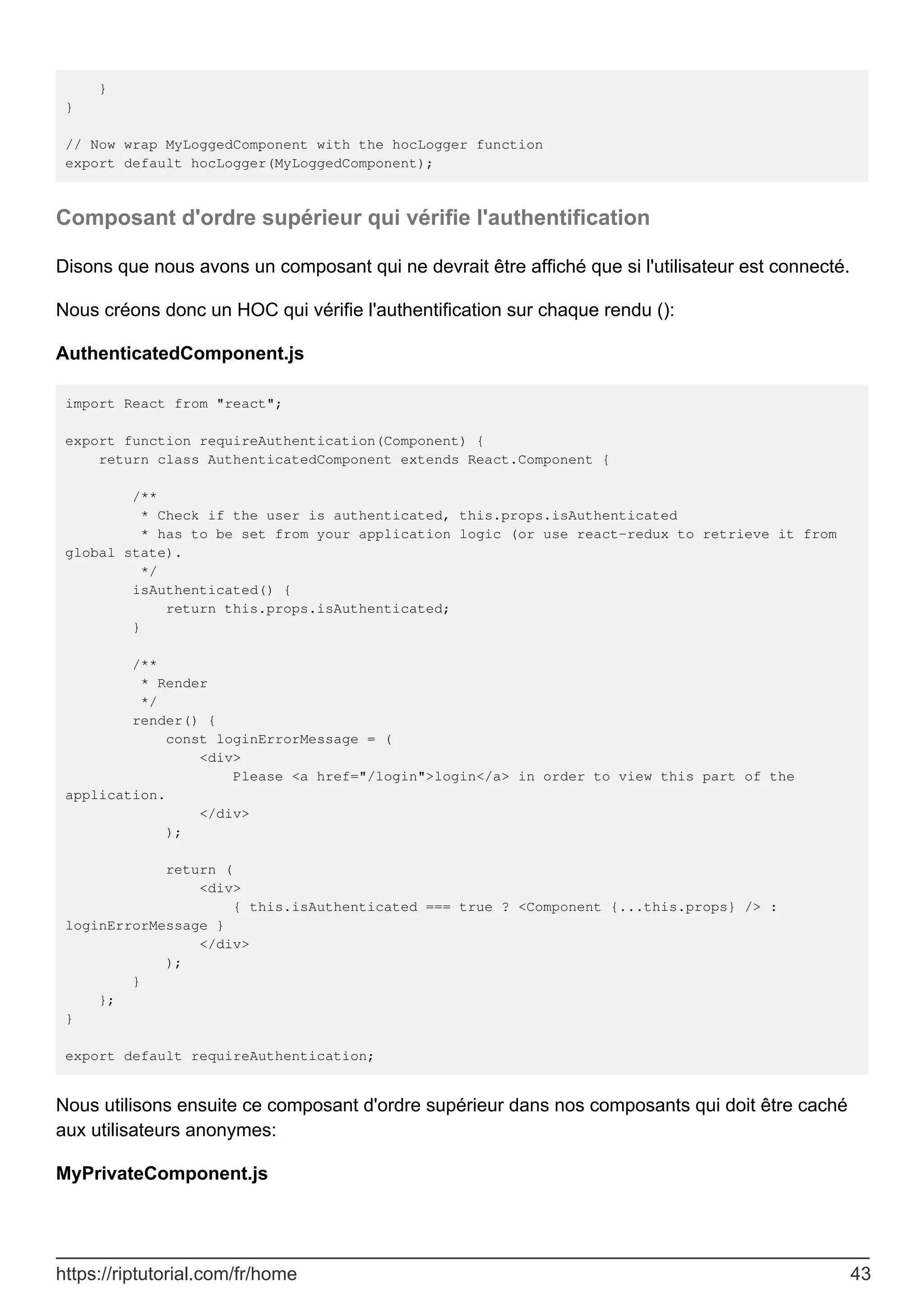 }
}
// Now wrap MyLoggedComponent with the hocLogger function
export default hocLogger(MyLoggedComponent);
Composant d'ordre supérieur qui vérifie l'authentification
Disons que nous avons un composant qui ne devrait être affiché que si l'utilisateur est connecté.
Nous créons donc un HOC qui vérifie l'authentification sur chaque rendu ():
AuthenticatedComponent.js
import React from "react";
export function requireAuthentication(Component) {
return class AuthenticatedComponent extends React.Component {
/**
* Check if the user is authenticated, this.props.isAuthenticated
* has to be set from your application logic (or use react-redux to retrieve it from
global state).
*/
isAuthenticated() {
return this.props.isAuthenticated;
}
/**
* Render
*/
render() {
const loginErrorMessage = (
<div>
Please <a href="/login">login</a> in order to view this part of the
application.
</div>
);
return (
<div>
{ this.isAuthenticated === true ? <Component {...this.props} /> :
loginErrorMessage }
</div>
);
}
};
}
export default requireAuthentication;
Nous utilisons ensuite ce composant d'ordre supérieur dans nos composants qui doit être caché
aux utilisateurs anonymes:
MyPrivateComponent.js
https://riptutorial.com/fr/home 43
 