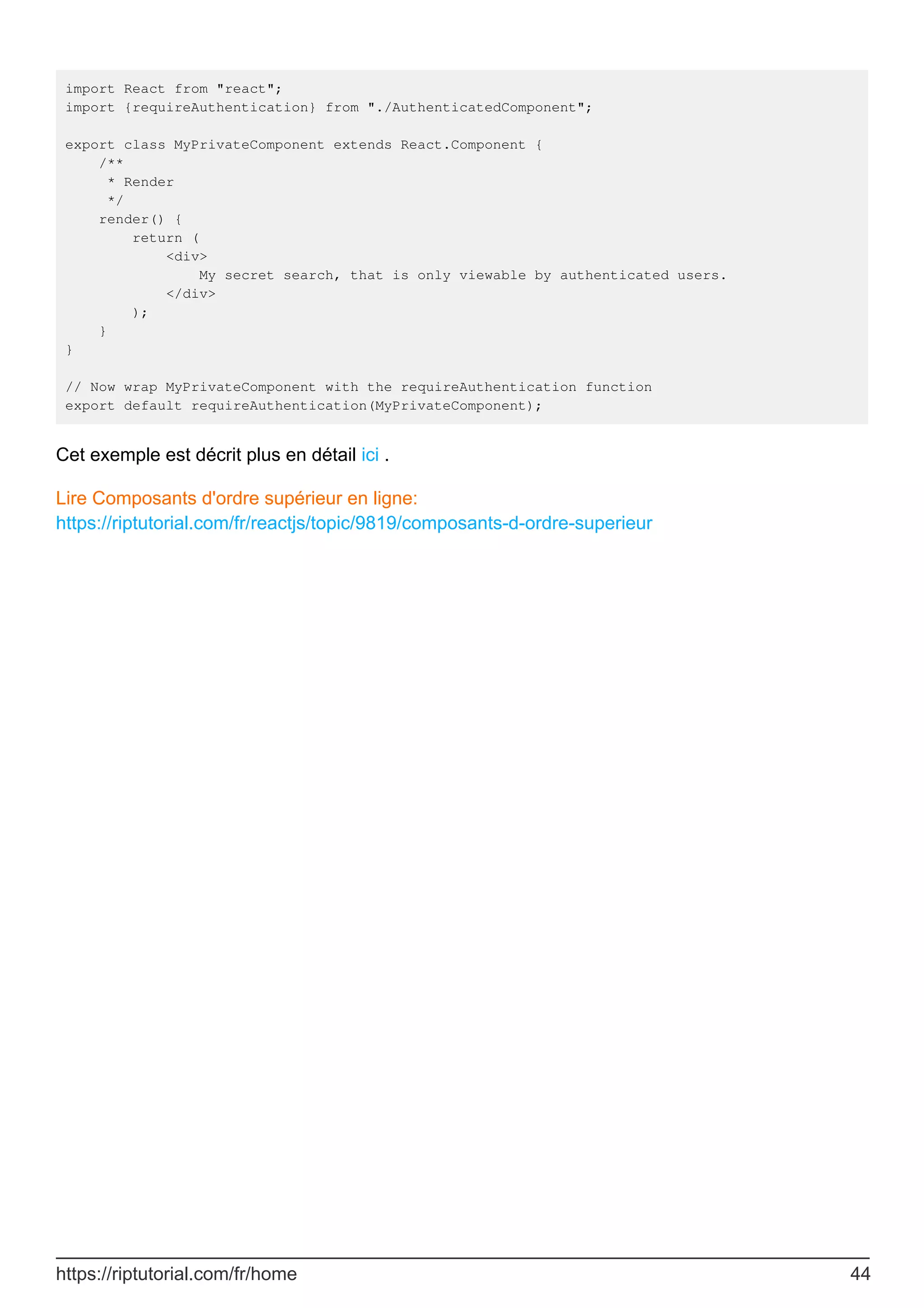 import React from "react";
import {requireAuthentication} from "./AuthenticatedComponent";
export class MyPrivateComponent extends React.Component {
/**
* Render
*/
render() {
return (
<div>
My secret search, that is only viewable by authenticated users.
</div>
);
}
}
// Now wrap MyPrivateComponent with the requireAuthentication function
export default requireAuthentication(MyPrivateComponent);
Cet exemple est décrit plus en détail ici .
Lire Composants d'ordre supérieur en ligne:
https://riptutorial.com/fr/reactjs/topic/9819/composants-d-ordre-superieur
https://riptutorial.com/fr/home 44
 