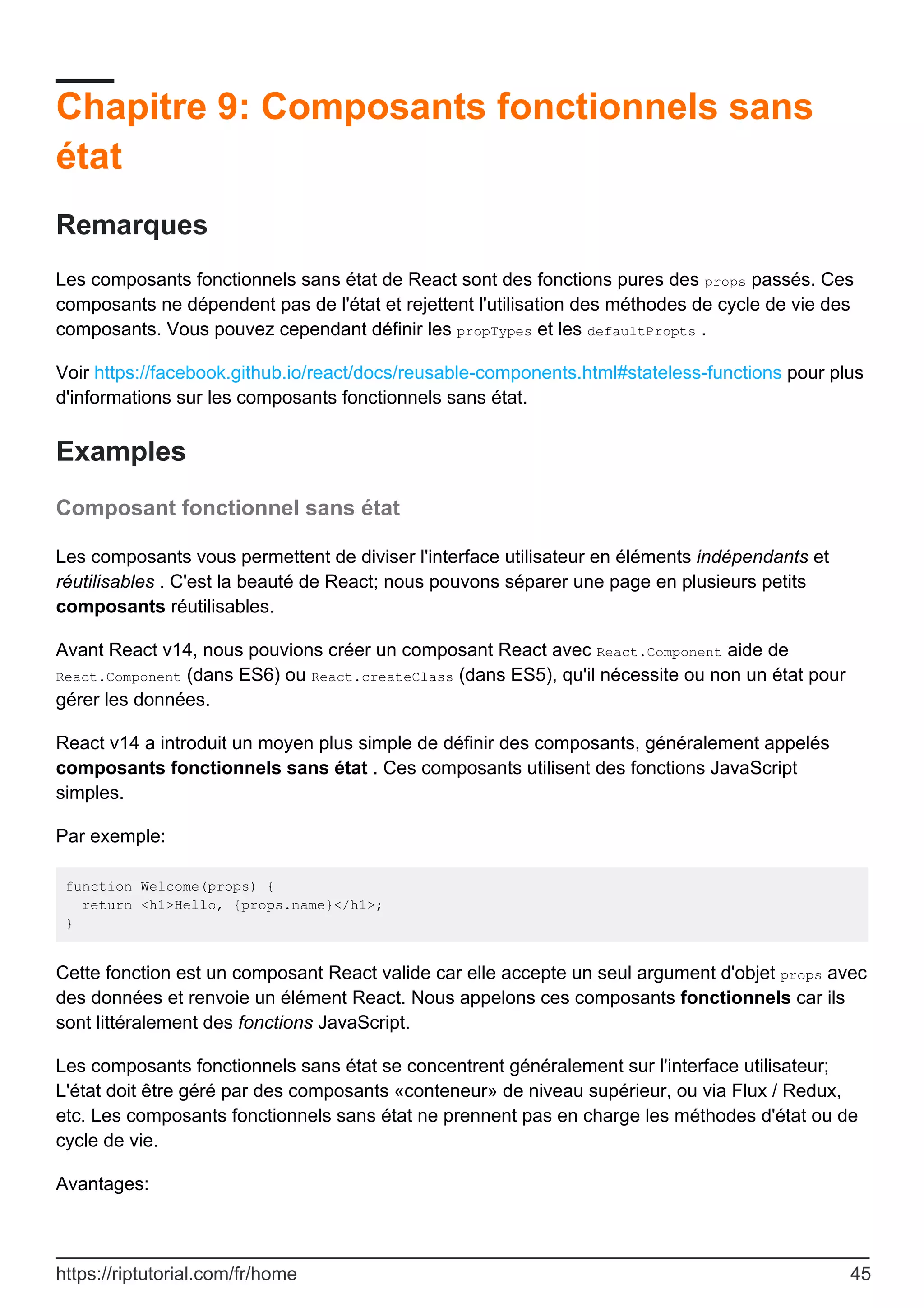Chapitre 9: Composants fonctionnels sans
état
Remarques
Les composants fonctionnels sans état de React sont des fonctions pures des props passés. Ces
composants ne dépendent pas de l'état et rejettent l'utilisation des méthodes de cycle de vie des
composants. Vous pouvez cependant définir les propTypes et les defaultPropts .
Voir https://facebook.github.io/react/docs/reusable-components.html#stateless-functions pour plus
d'informations sur les composants fonctionnels sans état.
Examples
Composant fonctionnel sans état
Les composants vous permettent de diviser l'interface utilisateur en éléments indépendants et
réutilisables . C'est la beauté de React; nous pouvons séparer une page en plusieurs petits
composants réutilisables.
Avant React v14, nous pouvions créer un composant React avec React.Component aide de
React.Component (dans ES6) ou React.createClass (dans ES5), qu'il nécessite ou non un état pour
gérer les données.
React v14 a introduit un moyen plus simple de définir des composants, généralement appelés
composants fonctionnels sans état . Ces composants utilisent des fonctions JavaScript
simples.
Par exemple:
function Welcome(props) {
return <h1>Hello, {props.name}</h1>;
}
Cette fonction est un composant React valide car elle accepte un seul argument d'objet props avec
des données et renvoie un élément React. Nous appelons ces composants fonctionnels car ils
sont littéralement des fonctions JavaScript.
Les composants fonctionnels sans état se concentrent généralement sur l'interface utilisateur;
L'état doit être géré par des composants «conteneur» de niveau supérieur, ou via Flux / Redux,
etc. Les composants fonctionnels sans état ne prennent pas en charge les méthodes d'état ou de
cycle de vie.
Avantages:
https://riptutorial.com/fr/home 45
 