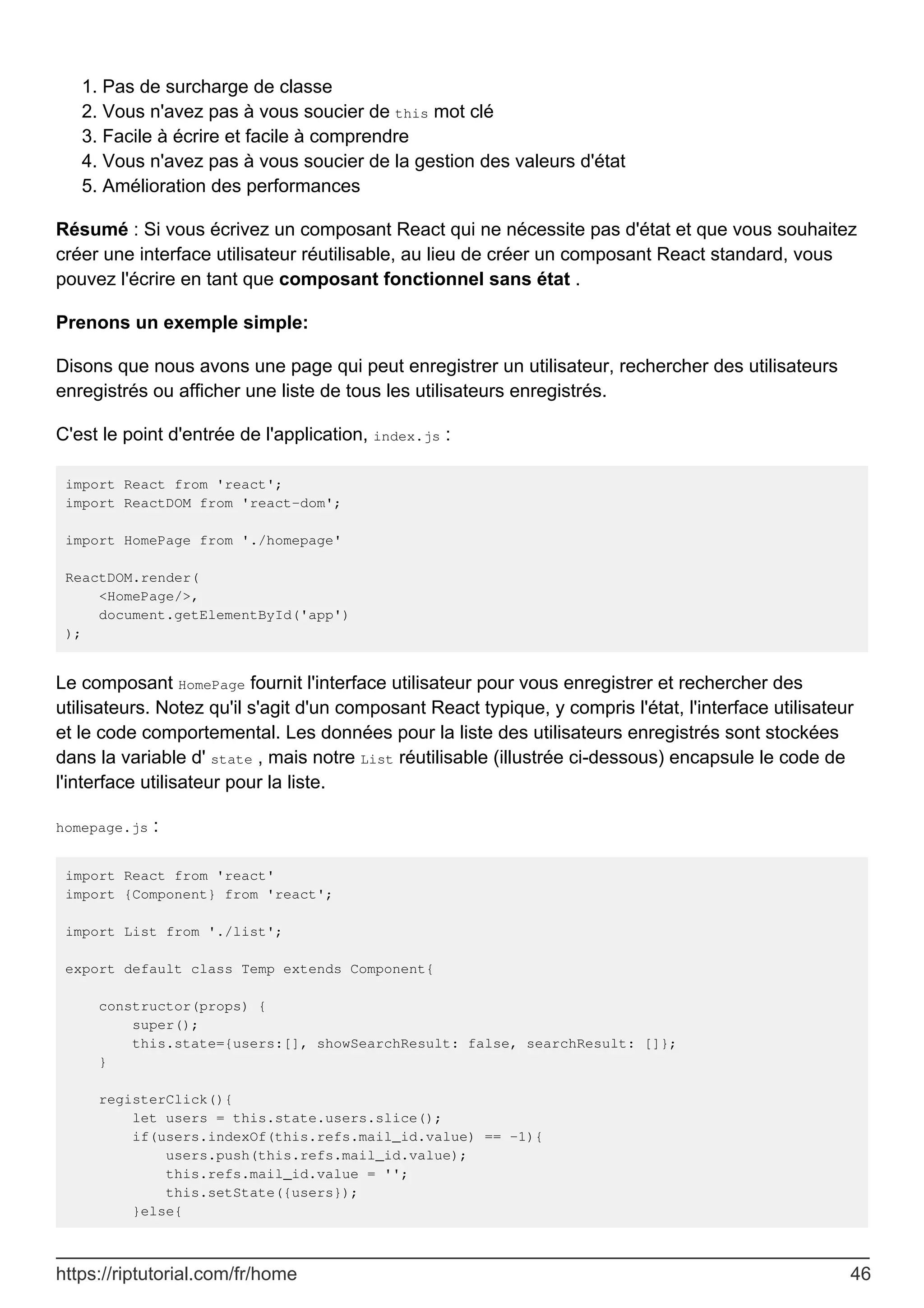 Pas de surcharge de classe
1.
Vous n'avez pas à vous soucier de this mot clé
2.
Facile à écrire et facile à comprendre
3.
Vous n'avez pas à vous soucier de la gestion des valeurs d'état
4.
Amélioration des performances
5.
Résumé : Si vous écrivez un composant React qui ne nécessite pas d'état et que vous souhaitez
créer une interface utilisateur réutilisable, au lieu de créer un composant React standard, vous
pouvez l'écrire en tant que composant fonctionnel sans état .
Prenons un exemple simple:
Disons que nous avons une page qui peut enregistrer un utilisateur, rechercher des utilisateurs
enregistrés ou afficher une liste de tous les utilisateurs enregistrés.
C'est le point d'entrée de l'application, index.js :
import React from 'react';
import ReactDOM from 'react-dom';
import HomePage from './homepage'
ReactDOM.render(
<HomePage/>,
document.getElementById('app')
);
Le composant HomePage fournit l'interface utilisateur pour vous enregistrer et rechercher des
utilisateurs. Notez qu'il s'agit d'un composant React typique, y compris l'état, l'interface utilisateur
et le code comportemental. Les données pour la liste des utilisateurs enregistrés sont stockées
dans la variable d' state , mais notre List réutilisable (illustrée ci-dessous) encapsule le code de
l'interface utilisateur pour la liste.
homepage.js :
import React from 'react'
import {Component} from 'react';
import List from './list';
export default class Temp extends Component{
constructor(props) {
super();
this.state={users:[], showSearchResult: false, searchResult: []};
}
registerClick(){
let users = this.state.users.slice();
if(users.indexOf(this.refs.mail_id.value) == -1){
users.push(this.refs.mail_id.value);
this.refs.mail_id.value = '';
this.setState({users});
}else{
https://riptutorial.com/fr/home 46
 