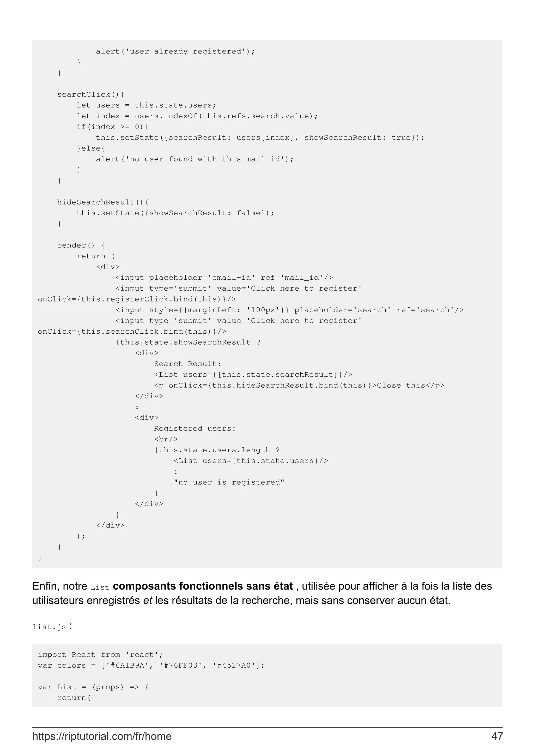 alert('user already registered');
}
}
searchClick(){
let users = this.state.users;
let index = users.indexOf(this.refs.search.value);
if(index >= 0){
this.setState({searchResult: users[index], showSearchResult: true});
}else{
alert('no user found with this mail id');
}
}
hideSearchResult(){
this.setState({showSearchResult: false});
}
render() {
return (
<div>
<input placeholder='email-id' ref='mail_id'/>
<input type='submit' value='Click here to register'
onClick={this.registerClick.bind(this)}/>
<input style={{marginLeft: '100px'}} placeholder='search' ref='search'/>
<input type='submit' value='Click here to register'
onClick={this.searchClick.bind(this)}/>
{this.state.showSearchResult ?
<div>
Search Result:
<List users={[this.state.searchResult]}/>
<p onClick={this.hideSearchResult.bind(this)}>Close this</p>
</div>
:
<div>
Registered users:
<br/>
{this.state.users.length ?
<List users={this.state.users}/>
:
"no user is registered"
}
</div>
}
</div>
);
}
}
Enfin, notre List composants fonctionnels sans état , utilisée pour afficher à la fois la liste des
utilisateurs enregistrés et les résultats de la recherche, mais sans conserver aucun état.
list.js :
import React from 'react';
var colors = ['#6A1B9A', '#76FF03', '#4527A0'];
var List = (props) => {
return(
https://riptutorial.com/fr/home 47
 