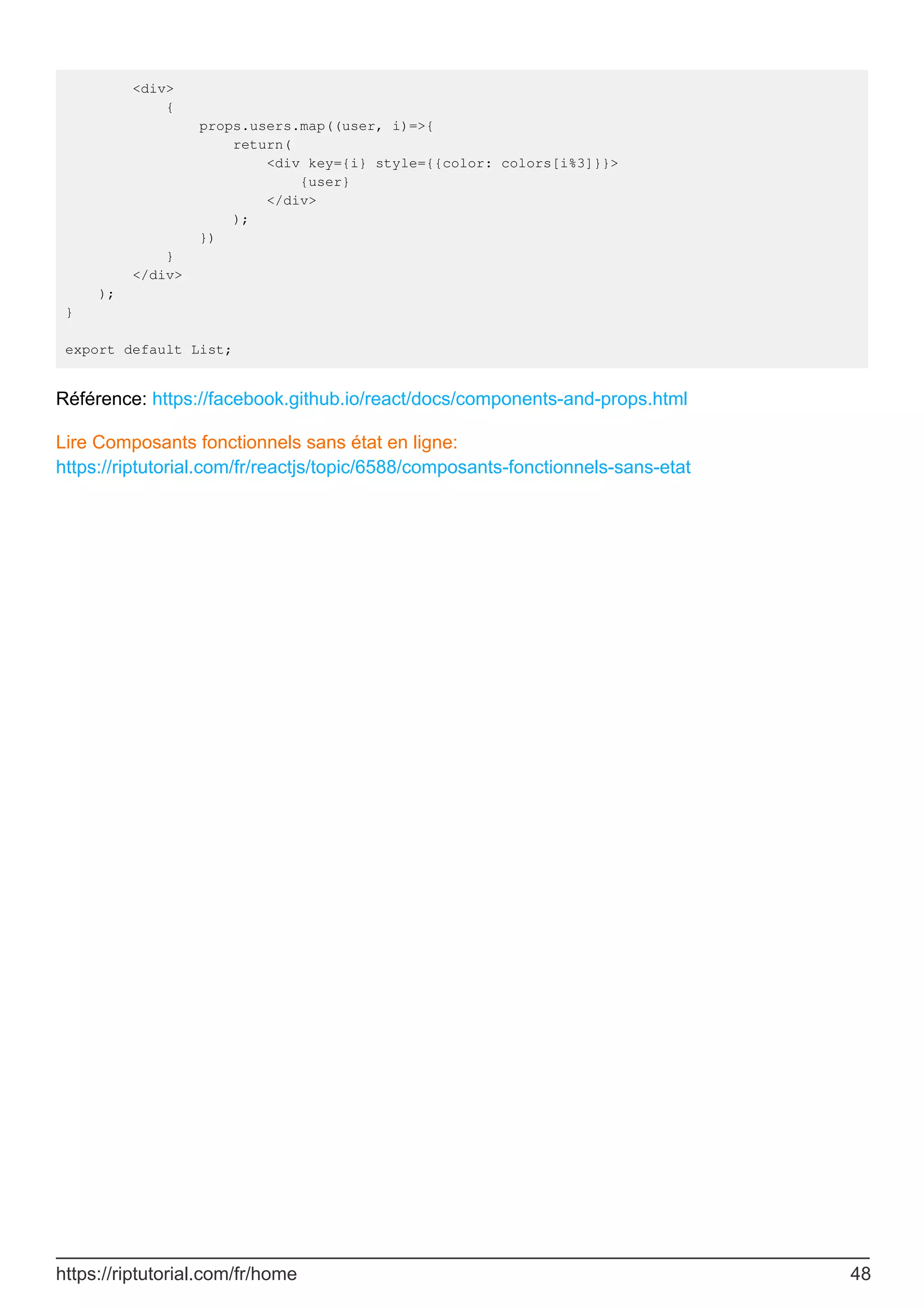<div>
{
props.users.map((user, i)=>{
return(
<div key={i} style={{color: colors[i%3]}}>
{user}
</div>
);
})
}
</div>
);
}
export default List;
Référence: https://facebook.github.io/react/docs/components-and-props.html
Lire Composants fonctionnels sans état en ligne:
https://riptutorial.com/fr/reactjs/topic/6588/composants-fonctionnels-sans-etat
https://riptutorial.com/fr/home 48
 