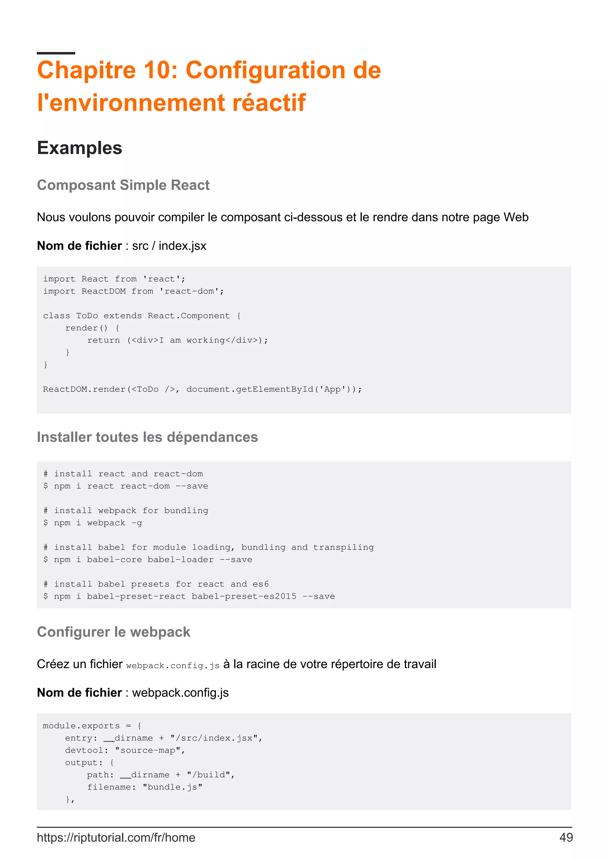 Chapitre 10: Configuration de
l'environnement réactif
Examples
Composant Simple React
Nous voulons pouvoir compiler le composant ci-dessous et le rendre dans notre page Web
Nom de fichier : src / index.jsx
import React from 'react';
import ReactDOM from 'react-dom';
class ToDo extends React.Component {
render() {
return (<div>I am working</div>);
}
}
ReactDOM.render(<ToDo />, document.getElementById('App'));
Installer toutes les dépendances
# install react and react-dom
$ npm i react react-dom --save
# install webpack for bundling
$ npm i webpack -g
# install babel for module loading, bundling and transpiling
$ npm i babel-core babel-loader --save
# install babel presets for react and es6
$ npm i babel-preset-react babel-preset-es2015 --save
Configurer le webpack
Créez un fichier webpack.config.js à la racine de votre répertoire de travail
Nom de fichier : webpack.config.js
module.exports = {
entry: __dirname + "/src/index.jsx",
devtool: "source-map",
output: {
path: __dirname + "/build",
filename: "bundle.js"
},
https://riptutorial.com/fr/home 49
 