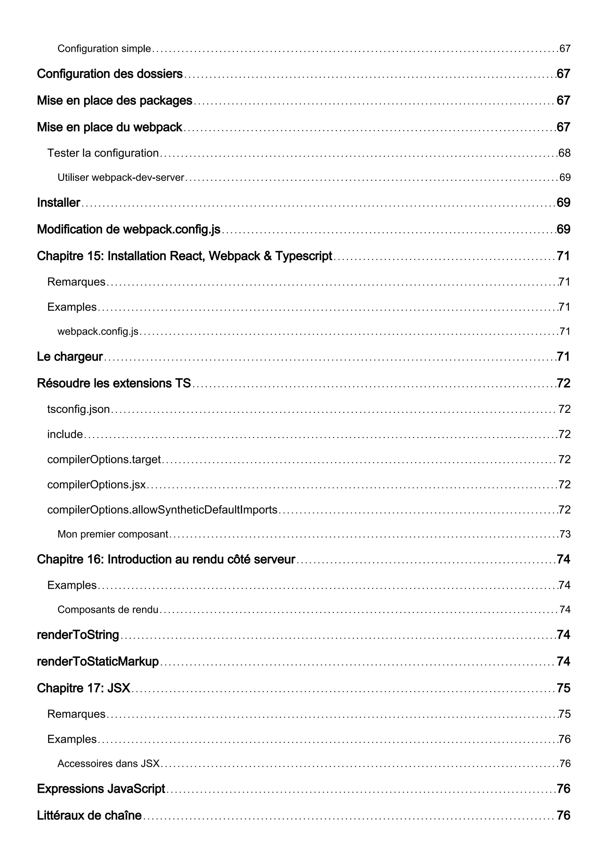 Configuration simple 67
Configuration des dossiers 67
Mise en place des packages 67
Mise en place du webpack 67
Tester la configuration 68
Utiliser webpack-dev-server 69
Installer 69
Modification de webpack.config.js 69
Chapitre 15: Installation React, Webpack & Typescript 71
Remarques 71
Examples 71
webpack.config.js 71
Le chargeur 71
Résoudre les extensions TS 72
tsconfig.json 72
include 72
compilerOptions.target 72
compilerOptions.jsx 72
compilerOptions.allowSyntheticDefaultImports 72
Mon premier composant 73
Chapitre 16: Introduction au rendu côté serveur 74
Examples 74
Composants de rendu 74
renderToString 74
renderToStaticMarkup 74
Chapitre 17: JSX 75
Remarques 75
Examples 76
Accessoires dans JSX 76
Expressions JavaScript 76
Littéraux de chaîne 76
 