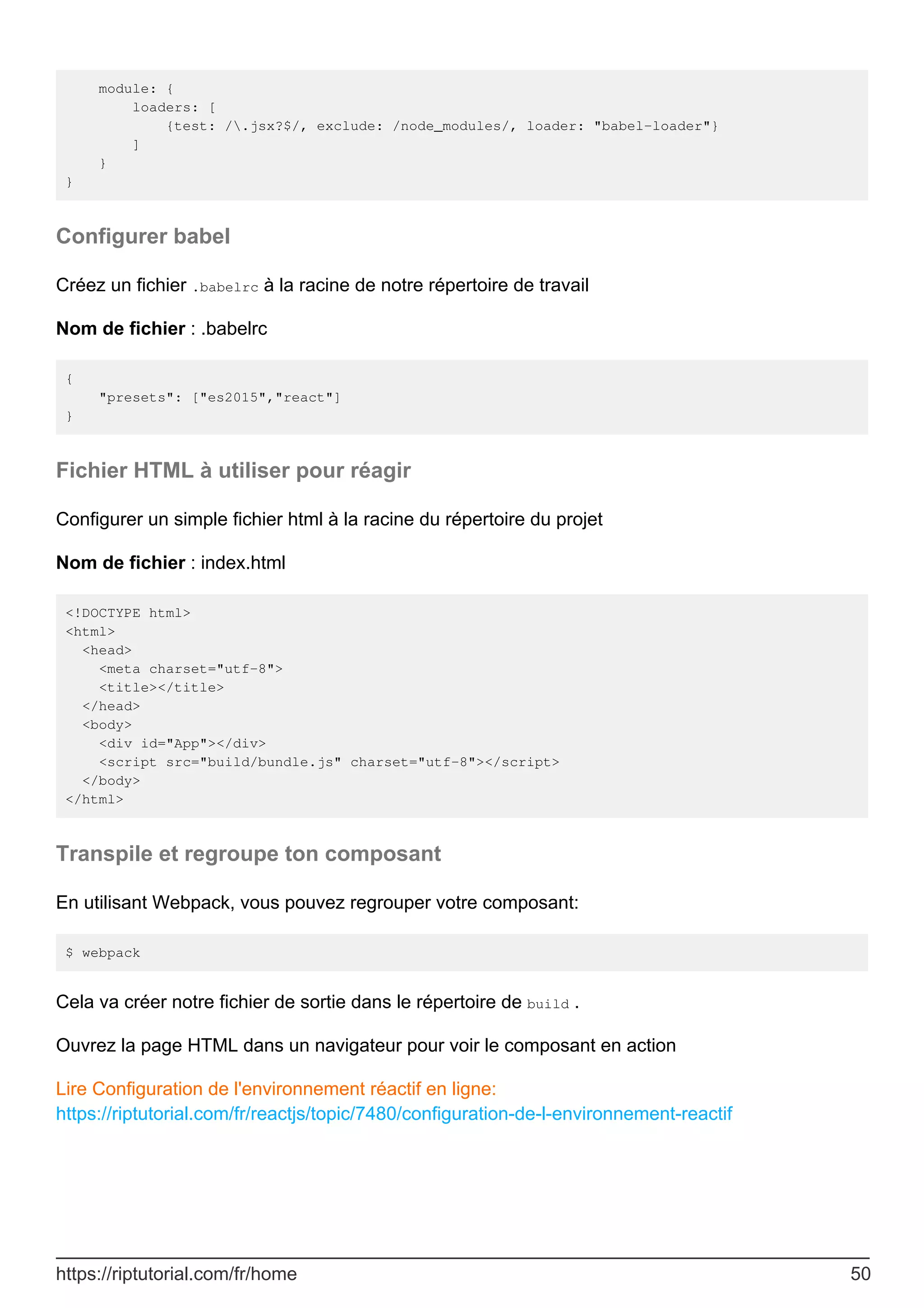 module: {
loaders: [
{test: /.jsx?$/, exclude: /node_modules/, loader: "babel-loader"}
]
}
}
Configurer babel
Créez un fichier .babelrc à la racine de notre répertoire de travail
Nom de fichier : .babelrc
{
"presets": ["es2015","react"]
}
Fichier HTML à utiliser pour réagir
Configurer un simple fichier html à la racine du répertoire du projet
Nom de fichier : index.html
<!DOCTYPE html>
<html>
<head>
<meta charset="utf-8">
<title></title>
</head>
<body>
<div id="App"></div>
<script src="build/bundle.js" charset="utf-8"></script>
</body>
</html>
Transpile et regroupe ton composant
En utilisant Webpack, vous pouvez regrouper votre composant:
$ webpack
Cela va créer notre fichier de sortie dans le répertoire de build .
Ouvrez la page HTML dans un navigateur pour voir le composant en action
Lire Configuration de l'environnement réactif en ligne:
https://riptutorial.com/fr/reactjs/topic/7480/configuration-de-l-environnement-reactif
https://riptutorial.com/fr/home 50
 