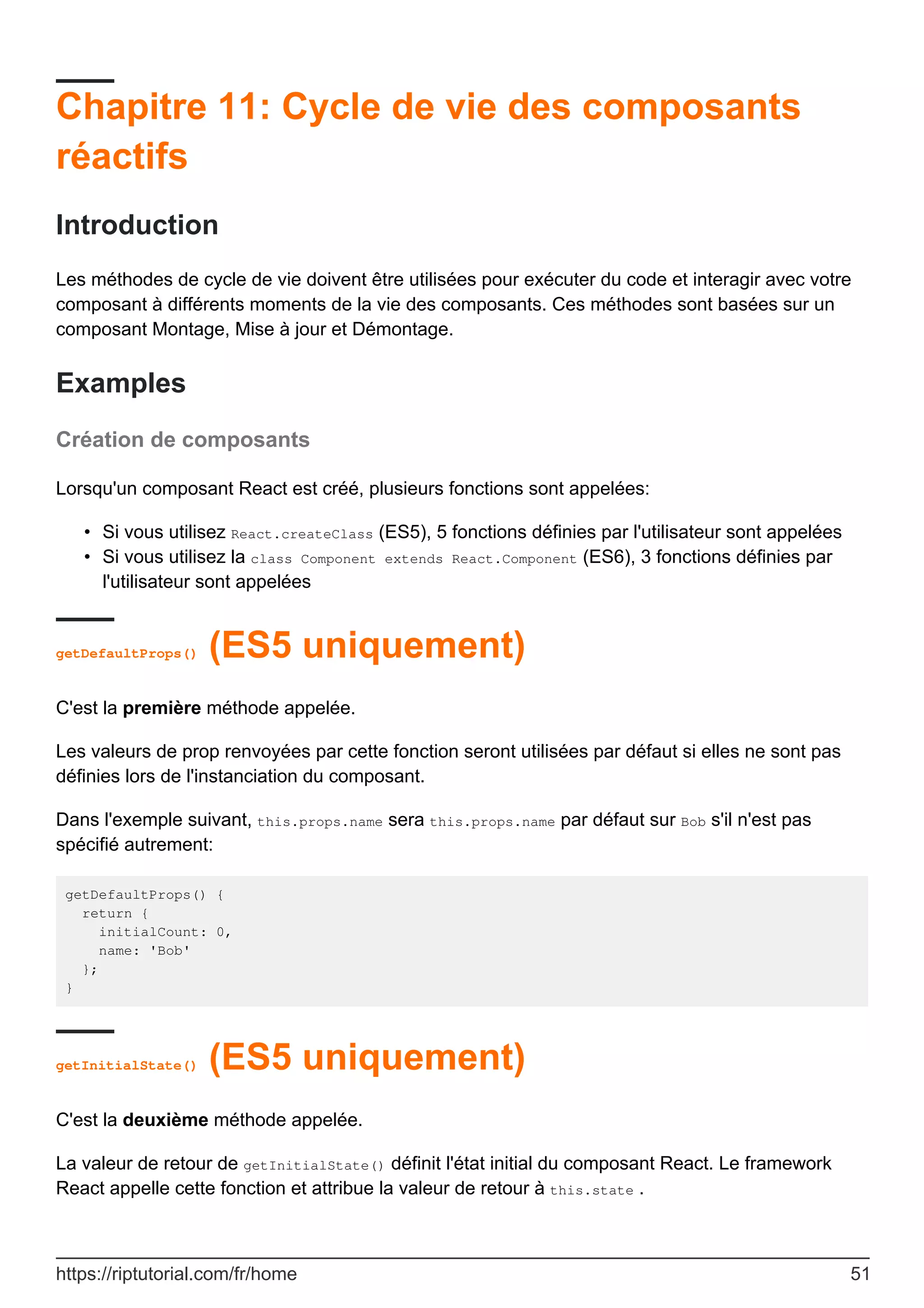 Chapitre 11: Cycle de vie des composants
réactifs
Introduction
Les méthodes de cycle de vie doivent être utilisées pour exécuter du code et interagir avec votre
composant à différents moments de la vie des composants. Ces méthodes sont basées sur un
composant Montage, Mise à jour et Démontage.
Examples
Création de composants
Lorsqu'un composant React est créé, plusieurs fonctions sont appelées:
Si vous utilisez React.createClass (ES5), 5 fonctions définies par l'utilisateur sont appelées
•
Si vous utilisez la class Component extends React.Component (ES6), 3 fonctions définies par
l'utilisateur sont appelées
•
getDefaultProps() (ES5 uniquement)
C'est la première méthode appelée.
Les valeurs de prop renvoyées par cette fonction seront utilisées par défaut si elles ne sont pas
définies lors de l'instanciation du composant.
Dans l'exemple suivant, this.props.name sera this.props.name par défaut sur Bob s'il n'est pas
spécifié autrement:
getDefaultProps() {
return {
initialCount: 0,
name: 'Bob'
};
}
getInitialState() (ES5 uniquement)
C'est la deuxième méthode appelée.
La valeur de retour de getInitialState() définit l'état initial du composant React. Le framework
React appelle cette fonction et attribue la valeur de retour à this.state .
https://riptutorial.com/fr/home 51
 