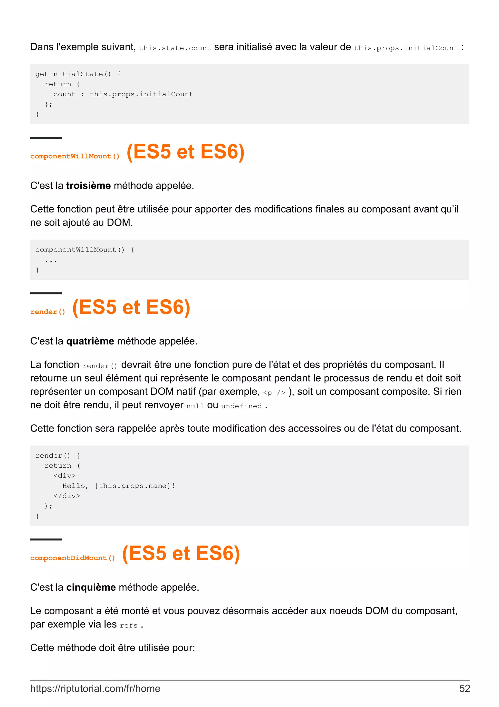 Dans l'exemple suivant, this.state.count sera initialisé avec la valeur de this.props.initialCount :
getInitialState() {
return {
count : this.props.initialCount
};
}
componentWillMount() (ES5 et ES6)
C'est la troisième méthode appelée.
Cette fonction peut être utilisée pour apporter des modifications finales au composant avant qu’il
ne soit ajouté au DOM.
componentWillMount() {
...
}
render() (ES5 et ES6)
C'est la quatrième méthode appelée.
La fonction render() devrait être une fonction pure de l'état et des propriétés du composant. Il
retourne un seul élément qui représente le composant pendant le processus de rendu et doit soit
représenter un composant DOM natif (par exemple, <p /> ), soit un composant composite. Si rien
ne doit être rendu, il peut renvoyer null ou undefined .
Cette fonction sera rappelée après toute modification des accessoires ou de l'état du composant.
render() {
return (
<div>
Hello, {this.props.name}!
</div>
);
}
componentDidMount() (ES5 et ES6)
C'est la cinquième méthode appelée.
Le composant a été monté et vous pouvez désormais accéder aux noeuds DOM du composant,
par exemple via les refs .
Cette méthode doit être utilisée pour:
https://riptutorial.com/fr/home 52
 