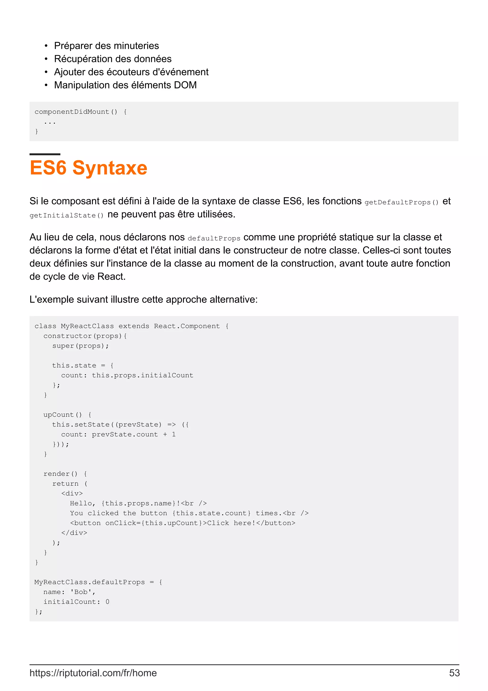 Préparer des minuteries
•
Récupération des données
•
Ajouter des écouteurs d'événement
•
Manipulation des éléments DOM
•
componentDidMount() {
...
}
ES6 Syntaxe
Si le composant est défini à l'aide de la syntaxe de classe ES6, les fonctions getDefaultProps() et
getInitialState() ne peuvent pas être utilisées.
Au lieu de cela, nous déclarons nos defaultProps comme une propriété statique sur la classe et
déclarons la forme d'état et l'état initial dans le constructeur de notre classe. Celles-ci sont toutes
deux définies sur l'instance de la classe au moment de la construction, avant toute autre fonction
de cycle de vie React.
L'exemple suivant illustre cette approche alternative:
class MyReactClass extends React.Component {
constructor(props){
super(props);
this.state = {
count: this.props.initialCount
};
}
upCount() {
this.setState((prevState) => ({
count: prevState.count + 1
}));
}
render() {
return (
<div>
Hello, {this.props.name}!<br />
You clicked the button {this.state.count} times.<br />
<button onClick={this.upCount}>Click here!</button>
</div>
);
}
}
MyReactClass.defaultProps = {
name: 'Bob',
initialCount: 0
};
https://riptutorial.com/fr/home 53
 